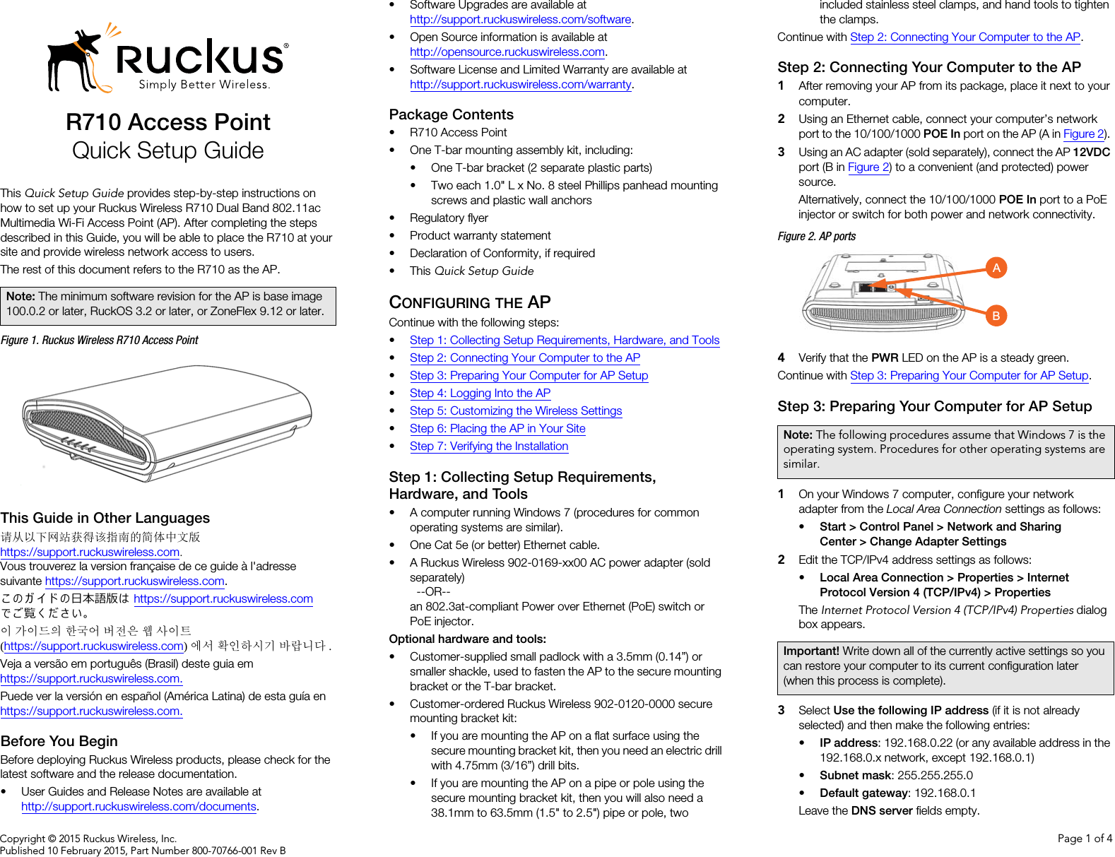 Copyright © 2015 Ruckus Wireless, Inc. Page 1 of 4Published 10 February 2015, Part Number 800-70766-001 Rev BR710 Access PointQuick Setup GuideThis Quick Setup Guide provides step-by-step instructions on how to set up your Ruckus Wireless R710 Dual Band 802.11ac Multimedia Wi-Fi Access Point (AP). After completing the steps described in this Guide, you will be able to place the R710 at your site and provide wireless network access to users.The rest of this document refers to the R710 as the AP.Figure 1. Ruckus Wireless R710 Access PointThis Guide in Other Languages请从以下网站获得该指南的简体中文版 https://support.ruckuswireless.com.Vous trouverez la version française de ce guide à l&apos;adresse suivante https://support.ruckuswireless.com.こ の ガ イ ド の日本語版は https://support.ruckuswireless.com でご覧く ださい。이 가이드의 한국어 버전은 웹 사이트(https://support.ruckuswireless.com)에서 확인하시기 바랍니다 .Veja a versão em português (Brasil) deste guia em https://support.ruckuswireless.com.Puede ver la versión en español (América Latina) de esta guía en https://support.ruckuswireless.com.Before You BeginBefore deploying Ruckus Wireless products, please check for the latest software and the release documentation.• User Guides and Release Notes are available at http://support.ruckuswireless.com/documents.• Software Upgrades are available athttp://support.ruckuswireless.com/software.• Open Source information is available athttp://opensource.ruckuswireless.com.• Software License and Limited Warranty are available at http://support.ruckuswireless.com/warranty.Package Contents• R710 Access Point• One T-bar mounting assembly kit, including:• One T-bar bracket (2 separate plastic parts)• Two each 1.0&quot; L x No. 8 steel Phillips panhead mounting screws and plastic wall anchors• Regulatory flyer• Product warranty statement• Declaration of Conformity, if required•This Quick Setup GuideCONFIGURING THE APContinue with the following steps:•Step 1: Collecting Setup Requirements, Hardware, and Tools•Step 2: Connecting Your Computer to the AP•Step 3: Preparing Your Computer for AP Setup•Step 4: Logging Into the AP•Step 5: Customizing the Wireless Settings•Step 6: Placing the AP in Your Site•Step 7: Verifying the InstallationStep 1: Collecting Setup Requirements, Hardware, and Tools • A computer running Windows 7 (procedures for common operating systems are similar).• One Cat 5e (or better) Ethernet cable.• A Ruckus Wireless 902-0169-xx00 AC power adapter (sold separately) --OR--an 802.3at-compliant Power over Ethernet (PoE) switch or PoE injector.Optional hardware and tools: • Customer-supplied small padlock with a 3.5mm (0.14”) or smaller shackle, used to fasten the AP to the secure mounting bracket or the T-bar bracket.• Customer-ordered Ruckus Wireless 902-0120-0000 secure mounting bracket kit:• If you are mounting the AP on a flat surface using the secure mounting bracket kit, then you need an electric drill with 4.75mm (3/16”) drill bits.• If you are mounting the AP on a pipe or pole using the secure mounting bracket kit, then you will also need a 38.1mm to 63.5mm (1.5&quot; to 2.5&quot;) pipe or pole, two included stainless steel clamps, and hand tools to tighten the clamps.Continue with Step 2: Connecting Your Computer to the AP.Step 2: Connecting Your Computer to the AP1After removing your AP from its package, place it next to your computer.2Using an Ethernet cable, connect your computer’s network port to the 10/100/1000 POE In port on the AP (A in Figure 2). 3Using an AC adapter (sold separately), connect the AP 12VDC port (B in Figure 2) to a convenient (and protected) power source. Alternatively, connect the 10/100/1000 POE In port to a PoE injector or switch for both power and network connectivity.Figure 2. AP ports4Verify that the PWR LED on the AP is a steady green.Continue with Step 3: Preparing Your Computer for AP Setup.Step 3: Preparing Your Computer for AP Setup1On your Windows 7 computer, configure your network adapter from the Local Area Connection settings as follows:•Start &gt; Control Panel &gt; Network and Sharing Center &gt; Change Adapter Settings2Edit the TCP/IPv4 address settings as follows: •Local Area Connection &gt; Properties &gt; Internet Protocol Version 4 (TCP/IPv4) &gt; PropertiesThe Internet Protocol Version 4 (TCP/IPv4) Properties dialog box appears.3Select Use the following IP address (if it is not already selected) and then make the following entries:•IP address: 192.168.0.22 (or any available address in the 192.168.0.x network, except 192.168.0.1)•Subnet mask: 255.255.255.0•Default gateway: 192.168.0.1Leave the DNS server fields empty.Note: The minimum software revision for the AP is base image 100.0.2 or later, RuckOS 3.2 or later, or ZoneFlex 9.12 or later.Note: The following procedures assume that Windows 7 is the operating system. Procedures for other operating systems are similar.Important! Write down all of the currently active settings so you can restore your computer to its current configuration later (when this process is complete).AB