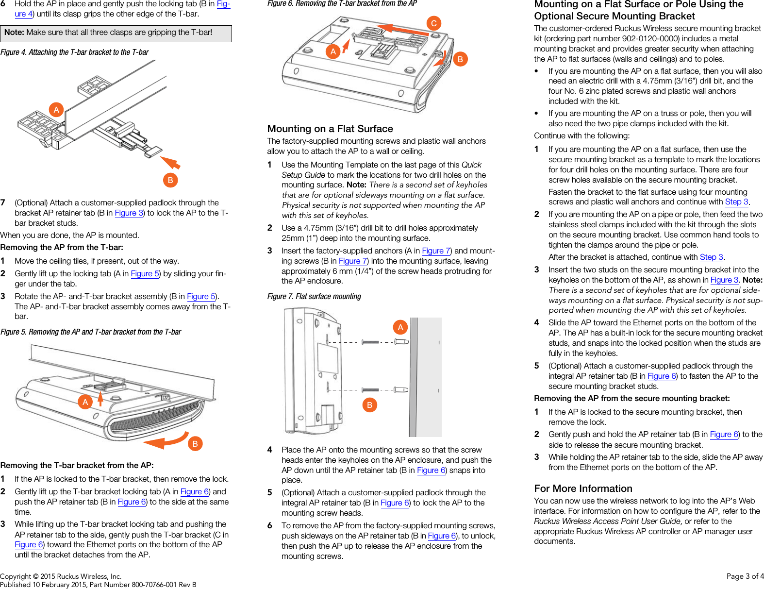 Copyright © 2015 Ruckus Wireless, Inc. Page 3 of 4Published 10 February 2015, Part Number 800-70766-001 Rev B6Hold the AP in place and gently push the locking tab (B in Fig-ure 4) until its clasp grips the other edge of the T-bar.Figure 4. Attaching the T-bar bracket to the T-bar7(Optional) Attach a customer-supplied padlock through the bracket AP retainer tab (B in Figure 3) to lock the AP to the T-bar bracket studs.When you are done, the AP is mounted.Removing the AP from the T-bar: 1Move the ceiling tiles, if present, out of the way.2Gently lift up the locking tab (A in Figure 5) by sliding your fin-ger under the tab. 3Rotate the AP- and-T-bar bracket assembly (B in Figure 5). The AP- and-T-bar bracket assembly comes away from the T-bar.Figure 5. Removing the AP and T-bar bracket from the T-barRemoving the T-bar bracket from the AP: 1If the AP is locked to the T-bar bracket, then remove the lock.2Gently lift up the T-bar bracket locking tab (A in Figure 6) and push the AP retainer tab (B in Figure 6) to the side at the same time. 3While lifting up the T-bar bracket locking tab and pushing the AP retainer tab to the side, gently push the T-bar bracket (C in Figure 6) toward the Ethernet ports on the bottom of the AP until the bracket detaches from the AP.Figure 6. Removing the T-bar bracket from the APMounting on a Flat SurfaceThe factory-supplied mounting screws and plastic wall anchors allow you to attach the AP to a wall or ceiling.1Use the Mounting Template on the last page of this Quick Setup Guide to mark the locations for two drill holes on the mounting surface. Note: There is a second set of keyholes that are for optional sideways mounting on a flat surface. Physical security is not supported when mounting the AP with this set of keyholes. 2Use a 4.75mm (3/16”) drill bit to drill holes approximately 25mm (1”) deep into the mounting surface.3Insert the factory-supplied anchors (A in Figure 7) and mount-ing screws (B in Figure 7) into the mounting surface, leaving approximately 6 mm (1/4”) of the screw heads protruding for the AP enclosure. Figure 7. Flat surface mounting4Place the AP onto the mounting screws so that the screw heads enter the keyholes on the AP enclosure, and push the AP down until the AP retainer tab (B in Figure 6) snaps into place.5(Optional) Attach a customer-supplied padlock through the integral AP retainer tab (B in Figure 6) to lock the AP to the mounting screw heads.6To remove the AP from the factory-supplied mounting screws, push sideways on the AP retainer tab (B in Figure 6), to unlock, then push the AP up to release the AP enclosure from the mounting screws.Mounting on a Flat Surface or Pole Using the Optional Secure Mounting BracketThe customer-ordered Ruckus Wireless secure mounting bracket kit (ordering part number 902-0120-0000) includes a metal mounting bracket and provides greater security when attaching the AP to flat surfaces (walls and ceilings) and to poles. • If you are mounting the AP on a flat surface, then you will also need an electric drill with a 4.75mm (3/16”) drill bit, and the four No. 6 zinc plated screws and plastic wall anchors included with the kit. • If you are mounting the AP on a truss or pole, then you will also need the two pipe clamps included with the kit.Continue with the following:1If you are mounting the AP on a flat surface, then use the secure mounting bracket as a template to mark the locations for four drill holes on the mounting surface. There are four screw holes available on the secure mounting bracket. Fasten the bracket to the flat surface using four mounting screws and plastic wall anchors and continue with Step 3.2If you are mounting the AP on a pipe or pole, then feed the two stainless steel clamps included with the kit through the slots on the secure mounting bracket. Use common hand tools to tighten the clamps around the pipe or pole.After the bracket is attached, continue with Step 3.3Insert the two studs on the secure mounting bracket into the keyholes on the bottom of the AP, as shown in Figure 3. Note: There is a second set of keyholes that are for optional side-ways mounting on a flat surface. Physical security is not sup-ported when mounting the AP with this set of keyholes. 4Slide the AP toward the Ethernet ports on the bottom of the AP. The AP has a built-in lock for the secure mounting bracket studs, and snaps into the locked position when the studs are fully in the keyholes.5(Optional) Attach a customer-supplied padlock through the integral AP retainer tab (B in Figure 6) to fasten the AP to the secure mounting bracket studs.Removing the AP from the secure mounting bracket: 1If the AP is locked to the secure mounting bracket, then remove the lock.2Gently push and hold the AP retainer tab (B in Figure 6) to the side to release the secure mounting bracket.3While holding the AP retainer tab to the side, slide the AP away from the Ethernet ports on the bottom of the AP.For More InformationYou can now use the wireless network to log into the AP’s Web interface. For information on how to configure the AP, refer to the Ruckus Wireless Access Point User Guide, or refer to the appropriate Ruckus Wireless AP controller or AP manager user documents. Note: Make sure that all three clasps are gripping the T-bar! ABABCBAAB