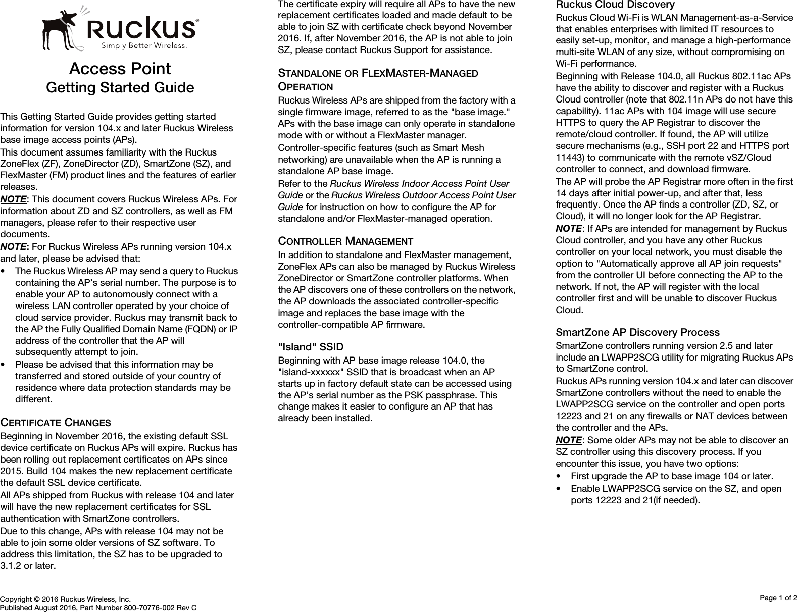 Copyright © 2016 Ruckus Wireless, Inc.Published August 2016, Part Number 800-70776-002 Rev CPage 1 of 2Access PointGetting Started GuideThis Getting Started Guide provides getting started information for version 104.x and later Ruckus Wireless base image access points (APs). This document assumes familiarity with the Ruckus ZoneFlex (ZF), ZoneDirector (ZD), SmartZone (SZ), and FlexMaster (FM) product lines and the features of earlier releases.NOTE: This document covers Ruckus Wireless APs. For information about ZD and SZ controllers, as well as FM managers, please refer to their respective user documents.NOTE: For Ruckus Wireless APs running version 104.x and later, please be advised that:• The Ruckus Wireless AP may send a query to Ruckus containing the AP’s serial number. The purpose is to enable your AP to autonomously connect with a wireless LAN controller operated by your choice of cloud service provider. Ruckus may transmit back to the AP the Fully Qualified Domain Name (FQDN) or IP address of the controller that the AP will subsequently attempt to join. • Please be advised that this information may be transferred and stored outside of your country of residence where data protection standards may be different.CERTIFICATE CHANGESBeginning in November 2016, the existing default SSL device certificate on Ruckus APs will expire. Ruckus has been rolling out replacement certificates on APs since 2015. Build 104 makes the new replacement certificate the default SSL device certificate. All APs shipped from Ruckus with release 104 and later will have the new replacement certificates for SSL authentication with SmartZone controllers. Due to this change, APs with release 104 may not be able to join some older versions of SZ software. To address this limitation, the SZ has to be upgraded to 3.1.2 or later. The certificate expiry will require all APs to have the new replacement certificates loaded and made default to be able to join SZ with certificate check beyond November 2016. If, after November 2016, the AP is not able to join SZ, please contact Ruckus Support for assistance.STANDALONE OR FLEXMASTER-MANAGED OPERATIONRuckus Wireless APs are shipped from the factory with a single firmware image, referred to as the &quot;base image.&quot; APs with the base image can only operate in standalone mode with or without a FlexMaster manager. Controller-specific features (such as Smart Mesh networking) are unavailable when the AP is running a standalone AP base image. Refer to the Ruckus Wireless Indoor Access Point User Guide or the Ruckus Wireless Outdoor Access Point User Guide for instruction on how to configure the AP for standalone and/or FlexMaster-managed operation.CONTROLLER MANAGEMENTIn addition to standalone and FlexMaster management, ZoneFlex APs can also be managed by Ruckus Wireless ZoneDirector or SmartZone controller platforms. When the AP discovers one of these controllers on the network, the AP downloads the associated controller-specific image and replaces the base image with the controller-compatible AP firmware. &quot;Island&quot; SSIDBeginning with AP base image release 104.0, the &quot;island-xxxxxx&quot; SSID that is broadcast when an AP starts up in factory default state can be accessed using the AP’s serial number as the PSK passphrase. This change makes it easier to configure an AP that has already been installed.Ruckus Cloud DiscoveryRuckus Cloud Wi-Fi is WLAN Management-as-a-Service that enables enterprises with limited IT resources to easily set-up, monitor, and manage a high-performance multi-site WLAN of any size, without compromising on Wi-Fi performance. Beginning with Release 104.0, all Ruckus 802.11ac APs have the ability to discover and register with a Ruckus Cloud controller (note that 802.11n APs do not have this capability). 11ac APs with 104 image will use secure HTTPS to query the AP Registrar to discover the remote/cloud controller. If found, the AP will utilize secure mechanisms (e.g., SSH port 22 and HTTPS port 11443) to communicate with the remote vSZ/Cloud controller to connect, and download firmware. The AP will probe the AP Registrar more often in the first 14 days after initial power-up, and after that, less frequently. Once the AP finds a controller (ZD, SZ, or Cloud), it will no longer look for the AP Registrar.NOTE: If APs are intended for management by Ruckus Cloud controller, and you have any other Ruckus controller on your local network, you must disable the option to &quot;Automatically approve all AP join requests&quot; from the controller UI before connecting the AP to the network. If not, the AP will register with the local controller first and will be unable to discover Ruckus Cloud. SmartZone AP Discovery ProcessSmartZone controllers running version 2.5 and later include an LWAPP2SCG utility for migrating Ruckus APs to SmartZone control. Ruckus APs running version 104.x and later can discover SmartZone controllers without the need to enable the LWAPP2SCG service on the controller and open ports 12223 and 21 on any firewalls or NAT devices between the controller and the APs. NOTE: Some older APs may not be able to discover an SZ controller using this discovery process. If you encounter this issue, you have two options: • First upgrade the AP to base image 104 or later.• Enable LWAPP2SCG service on the SZ, and open ports 12223 and 21(if needed).