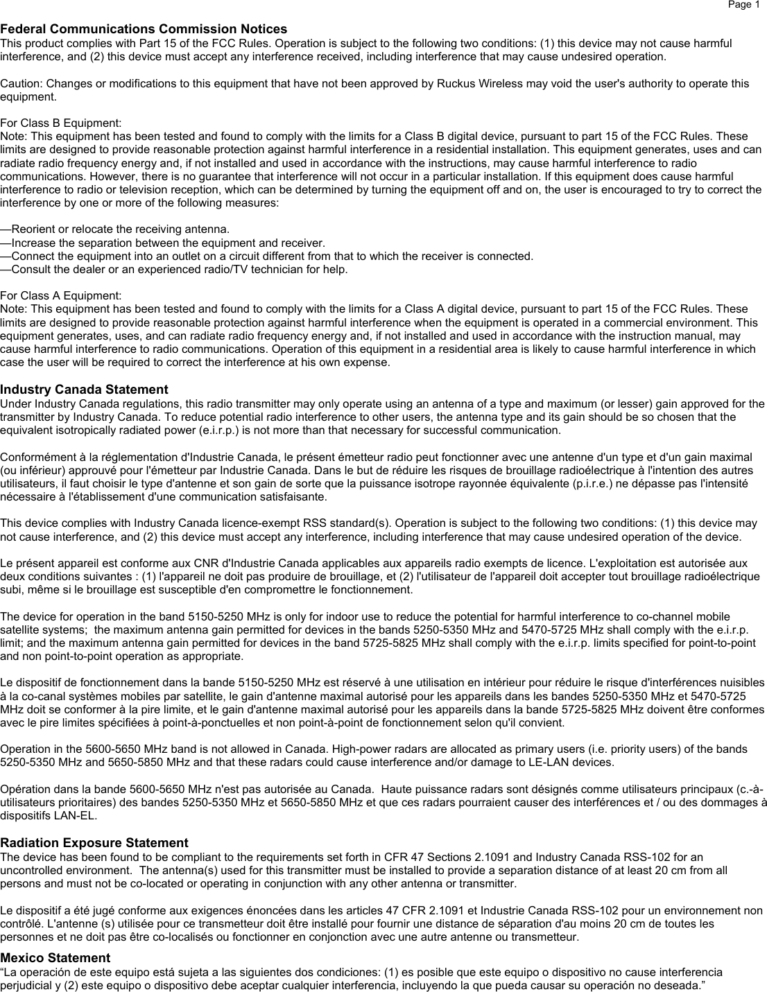    Page 1      Federal Communications Commission Notices This product complies with Part 15 of the FCC Rules. Operation is subject to the following two conditions: (1) this device may not cause harmful interference, and (2) this device must accept any interference received, including interference that may cause undesired operation.  Caution: Changes or modifications to this equipment that have not been approved by Ruckus Wireless may void the user&apos;s authority to operate this equipment.  For Class B Equipment:   Note: This equipment has been tested and found to comply with the limits for a Class B digital device, pursuant to part 15 of the FCC Rules. These limits are designed to provide reasonable protection against harmful interference in a residential installation. This equipment generates, uses and can radiate radio frequency energy and, if not installed and used in accordance with the instructions, may cause harmful interference to radio communications. However, there is no guarantee that interference will not occur in a particular installation. If this equipment does cause harmful interference to radio or television reception, which can be determined by turning the equipment off and on, the user is encouraged to try to correct the interference by one or more of the following measures:  —Reorient or relocate the receiving antenna. —Increase the separation between the equipment and receiver. —Connect the equipment into an outlet on a circuit different from that to which the receiver is connected. —Consult the dealer or an experienced radio/TV technician for help.  For Class A Equipment: Note: This equipment has been tested and found to comply with the limits for a Class A digital device, pursuant to part 15 of the FCC Rules. These limits are designed to provide reasonable protection against harmful interference when the equipment is operated in a commercial environment. This equipment generates, uses, and can radiate radio frequency energy and, if not installed and used in accordance with the instruction manual, may cause harmful interference to radio communications. Operation of this equipment in a residential area is likely to cause harmful interference in which case the user will be required to correct the interference at his own expense.  Industry Canada Statement Under Industry Canada regulations, this radio transmitter may only operate using an antenna of a type and maximum (or lesser) gain approved for the transmitter by Industry Canada. To reduce potential radio interference to other users, the antenna type and its gain should be so chosen that the equivalent isotropically radiated power (e.i.r.p.) is not more than that necessary for successful communication.    Conformément à la réglementation d&apos;Industrie Canada, le présent émetteur radio peut fonctionner avec une antenne d&apos;un type et d&apos;un gain maximal (ou inférieur) approuvé pour l&apos;émetteur par Industrie Canada. Dans le but de réduire les risques de brouillage radioélectrique à l&apos;intention des autres utilisateurs, il faut choisir le type d&apos;antenne et son gain de sorte que la puissance isotrope rayonnée équivalente (p.i.r.e.) ne dépasse pas l&apos;intensité nécessaire à l&apos;établissement d&apos;une communication satisfaisante.  This device complies with Industry Canada licence-exempt RSS standard(s). Operation is subject to the following two conditions: (1) this device may not cause interference, and (2) this device must accept any interference, including interference that may cause undesired operation of the device.   Le présent appareil est conforme aux CNR d&apos;Industrie Canada applicables aux appareils radio exempts de licence. L&apos;exploitation est autorisée aux deux conditions suivantes : (1) l&apos;appareil ne doit pas produire de brouillage, et (2) l&apos;utilisateur de l&apos;appareil doit accepter tout brouillage radioélectrique subi, même si le brouillage est susceptible d&apos;en compromettre le fonctionnement.  The device for operation in the band 5150-5250 MHz is only for indoor use to reduce the potential for harmful interference to co-channel mobile satellite systems;  the maximum antenna gain permitted for devices in the bands 5250-5350 MHz and 5470-5725 MHz shall comply with the e.i.r.p. limit; and the maximum antenna gain permitted for devices in the band 5725-5825 MHz shall comply with the e.i.r.p. limits specified for point-to-point and non point-to-point operation as appropriate.    Le dispositif de fonctionnement dans la bande 5150-5250 MHz est réservé à une utilisation en intérieur pour réduire le risque d&apos;interférences nuisibles à la co-canal systèmes mobiles par satellite, le gain d&apos;antenne maximal autorisé pour les appareils dans les bandes 5250-5350 MHz et 5470-5725 MHz doit se conformer à la pire limite, et le gain d&apos;antenne maximal autorisé pour les appareils dans la bande 5725-5825 MHz doivent être conformes avec le pire limites spécifiées à point-à-ponctuelles et non point-à-point de fonctionnement selon qu&apos;il convient.  Operation in the 5600-5650 MHz band is not allowed in Canada. High-power radars are allocated as primary users (i.e. priority users) of the bands 5250-5350 MHz and 5650-5850 MHz and that these radars could cause interference and/or damage to LE-LAN devices.  Opération dans la bande 5600-5650 MHz n&apos;est pas autorisée au Canada.  Haute puissance radars sont désignés comme utilisateurs principaux (c.-à-utilisateurs prioritaires) des bandes 5250-5350 MHz et 5650-5850 MHz et que ces radars pourraient causer des interférences et / ou des dommages à dispositifs LAN-EL.  Radiation Exposure Statement The device has been found to be compliant to the requirements set forth in CFR 47 Sections 2.1091 and Industry Canada RSS-102 for an uncontrolled environment.  The antenna(s) used for this transmitter must be installed to provide a separation distance of at least 20 cm from all persons and must not be co-located or operating in conjunction with any other antenna or transmitter.   Le dispositif a été jugé conforme aux exigences énoncées dans les articles 47 CFR 2.1091 et Industrie Canada RSS-102 pour un environnement non contrôlé. L&apos;antenne (s) utilisée pour ce transmetteur doit être installé pour fournir une distance de séparation d&apos;au moins 20 cm de toutes les personnes et ne doit pas être co-localisés ou fonctionner en conjonction avec une autre antenne ou transmetteur. Mexico Statement “La operación de este equipo está sujeta a las siguientes dos condiciones: (1) es posible que este equipo o dispositivo no cause interferencia perjudicial y (2) este equipo o dispositivo debe aceptar cualquier interferencia, incluyendo la que pueda causar su operación no deseada.” 