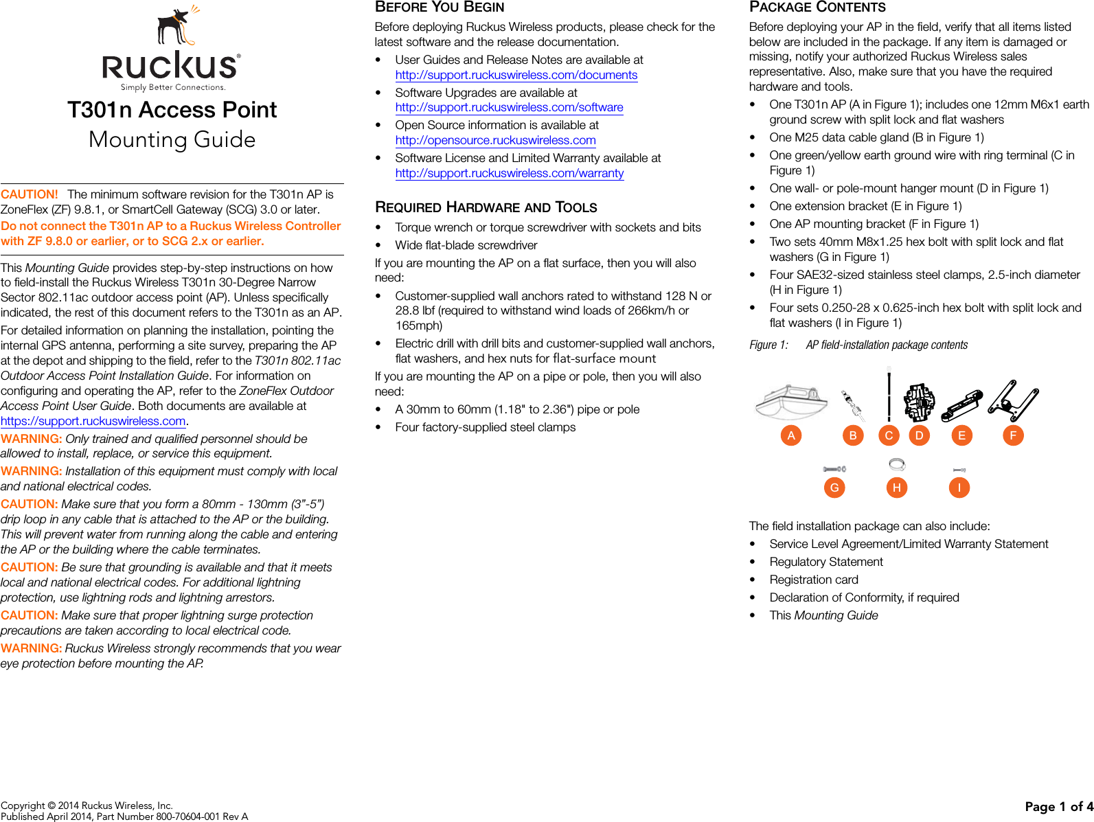 Copyright © 2014 Ruckus Wireless, Inc.Published April 2014, Part Number 800-70604-001 Rev A Page 1 of 4T301n Access PointMounting GuideThis Mounting Guide provides step-by-step instructions on how to field-install the Ruckus Wireless T301n 30-Degree Narrow Sector 802.11ac outdoor access point (AP). Unless specifically indicated, the rest of this document refers to the T301n as an AP.For detailed information on planning the installation, pointing the internal GPS antenna, performing a site survey, preparing the AP at the depot and shipping to the field, refer to the T301n 802.11ac Outdoor Access Point Installation Guide. For information on configuring and operating the AP, refer to the ZoneFlex Outdoor Access Point User Guide. Both documents are available at https://support.ruckuswireless.com.WARNING: Only trained and qualified personnel should be allowed to install, replace, or service this equipment. WARNING: Installation of this equipment must comply with local and national electrical codes. CAUTION: Make sure that you form a 80mm - 130mm (3”-5”) drip loop in any cable that is attached to the AP or the building. This will prevent water from running along the cable and entering the AP or the building where the cable terminates. CAUTION: Be sure that grounding is available and that it meets local and national electrical codes. For additional lightning protection, use lightning rods and lightning arrestors. CAUTION: Make sure that proper lightning surge protection precautions are taken according to local electrical code. WARNING: Ruckus Wireless strongly recommends that you wear eye protection before mounting the AP.BEFORE YOU BEGINBefore deploying Ruckus Wireless products, please check for the latest software and the release documentation.• User Guides and Release Notes are available athttp://support.ruckuswireless.com/documents• Software Upgrades are available athttp://support.ruckuswireless.com/software• Open Source information is available athttp://opensource.ruckuswireless.com• Software License and Limited Warranty available athttp://support.ruckuswireless.com/warrantyREQUIRED HARDWARE AND TOOLS• Torque wrench or torque screwdriver with sockets and bits• Wide flat-blade screwdriverIf you are mounting the AP on a flat surface, then you will also need:• Customer-supplied wall anchors rated to withstand 128 N or 28.8 lbf (required to withstand wind loads of 266km/h or 165mph)• Electric drill with drill bits and customer-supplied wall anchors, flat washers, and hex nuts for flat-surface mountIf you are mounting the AP on a pipe or pole, then you will also need:• A 30mm to 60mm (1.18&quot; to 2.36&quot;) pipe or pole• Four factory-supplied steel clampsPACKAGE CONTENTSBefore deploying your AP in the field, verify that all items listed below are included in the package. If any item is damaged or missing, notify your authorized Ruckus Wireless sales representative. Also, make sure that you have the required hardware and tools. • One T301n AP (A in Figure 1); includes one 12mm M6x1 earth ground screw with split lock and flat washers• One M25 data cable gland (B in Figure 1)• One green/yellow earth ground wire with ring terminal (C in Figure 1)• One wall- or pole-mount hanger mount (D in Figure 1)• One extension bracket (E in Figure 1)• One AP mounting bracket (F in Figure 1)• Two sets 40mm M8x1.25 hex bolt with split lock and flat washers (G in Figure 1)• Four SAE32-sized stainless steel clamps, 2.5-inch diameter (H in Figure 1)• Four sets 0.250-28 x 0.625-inch hex bolt with split lock and flat washers (I in Figure 1)Figure 1: AP field-installation package contentsThe field installation package can also include: • Service Level Agreement/Limited Warranty Statement• Regulatory Statement• Registration card• Declaration of Conformity, if required•This Mounting Guide CAUTION! The minimum software revision for the T301n AP is ZoneFlex (ZF) 9.8.1, or SmartCell Gateway (SCG) 3.0 or later.Do not connect the T301n AP to a Ruckus Wireless Controller with ZF 9.8.0 or earlier, or to SCG 2.x or earlier.FGHEA CB DI