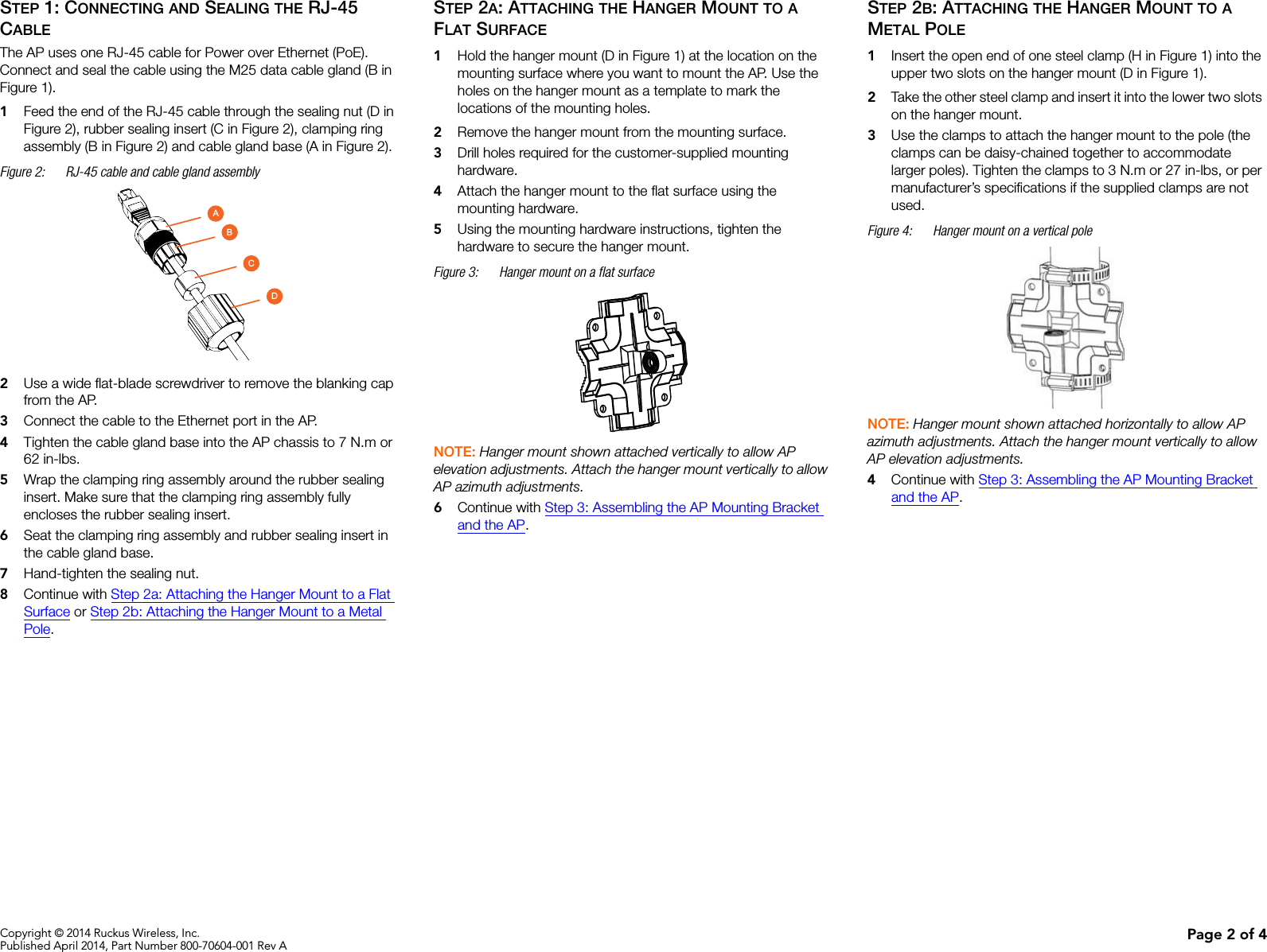 Copyright © 2014 Ruckus Wireless, Inc.Published April 2014, Part Number 800-70604-001 Rev A Page 2 of 4STEP 1: CONNECTING AND SEALING THE RJ-45 CABLEThe AP uses one RJ-45 cable for Power over Ethernet (PoE). Connect and seal the cable using the M25 data cable gland (B in Figure 1).1Feed the end of the RJ-45 cable through the sealing nut (D in Figure 2), rubber sealing insert (C in Figure 2), clamping ring assembly (B in Figure 2) and cable gland base (A in Figure 2).Figure 2: RJ-45 cable and cable gland assembly2Use a wide flat-blade screwdriver to remove the blanking cap from the AP.3Connect the cable to the Ethernet port in the AP. 4Tighten the cable gland base into the AP chassis to 7 N.m or 62 in-lbs.5Wrap the clamping ring assembly around the rubber sealing insert. Make sure that the clamping ring assembly fully encloses the rubber sealing insert.6Seat the clamping ring assembly and rubber sealing insert in the cable gland base.7Hand-tighten the sealing nut. 8Continue with Step 2a: Attaching the Hanger Mount to a Flat Surface or Step 2b: Attaching the Hanger Mount to a Metal Pole.STEP 2A: ATTACHING THE HANGER MOUNT TO A FLAT SURFACE1Hold the hanger mount (D in Figure 1) at the location on the mounting surface where you want to mount the AP. Use the holes on the hanger mount as a template to mark the locations of the mounting holes.2Remove the hanger mount from the mounting surface.3Drill holes required for the customer-supplied mounting hardware.4Attach the hanger mount to the flat surface using the mounting hardware. 5Using the mounting hardware instructions, tighten the hardware to secure the hanger mount.Figure 3: Hanger mount on a flat surface NOTE: Hanger mount shown attached vertically to allow AP elevation adjustments. Attach the hanger mount vertically to allow AP azimuth adjustments.6Continue with Step 3: Assembling the AP Mounting Bracket and the AP.STEP 2B: ATTACHING THE HANGER MOUNT TO A METAL POLE1Insert the open end of one steel clamp (H in Figure 1) into the upper two slots on the hanger mount (D in Figure 1).2Take the other steel clamp and insert it into the lower two slots on the hanger mount.3Use the clamps to attach the hanger mount to the pole (the clamps can be daisy-chained together to accommodate larger poles). Tighten the clamps to 3 N.m or 27 in-lbs, or per manufacturer’s specifications if the supplied clamps are not used.Figure 4: Hanger mount on a vertical poleNOTE: Hanger mount shown attached horizontally to allow AP azimuth adjustments. Attach the hanger mount vertically to allow AP elevation adjustments.4Continue with Step 3: Assembling the AP Mounting Bracket and the AP.ABCD