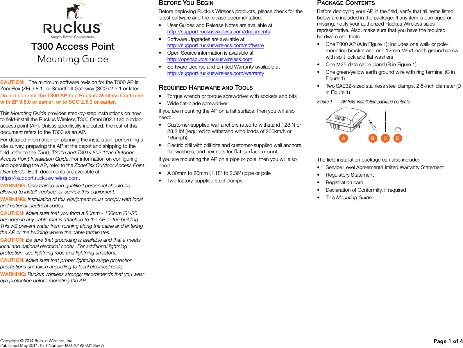 Copyright © 2014 Ruckus Wireless, Inc.Published May 2014, Part Number 800-70492-001 Rev A Page 1 of 4T300 Access PointMounting GuideThis Mounting Guide provides step-by-step instructions on how to field-install the Ruckus Wireless T300 Omni 802.11ac outdoor access point (AP). Unless specifically indicated, the rest of this document refers to the T300 as an AP.For detailed information on planning the installation, performing a site survey, preparing the AP at the depot and shipping to the field, refer to the T300, T301n and T301s 802.11ac Outdoor Access Point Installation Guide. For information on configuring and operating the AP, refer to the ZoneFlex Outdoor Access Point User Guide. Both documents are available at https://support.ruckuswireless.com.WARNING: Only trained and qualified personnel should be allowed to install, replace, or service this equipment. WARNING: Installation of this equipment must comply with local and national electrical codes. CAUTION: Make sure that you form a 80mm - 130mm (3”-5”) drip loop in any cable that is attached to the AP or the building. This will prevent water from running along the cable and entering the AP or the building where the cable terminates. CAUTION: Be sure that grounding is available and that it meets local and national electrical codes. For additional lightning protection, use lightning rods and lightning arrestors. CAUTION: Make sure that proper lightning surge protection precautions are taken according to local electrical code. WARNING: Ruckus Wireless strongly recommends that you wear eye protection before mounting the AP.BEFORE YOU BEGINBefore deploying Ruckus Wireless products, please check for the latest software and the release documentation.• User Guides and Release Notes are available athttp://support.ruckuswireless.com/documents• Software Upgrades are available athttp://support.ruckuswireless.com/software• Open Source information is available athttp://opensource.ruckuswireless.com• Software License and Limited Warranty available athttp://support.ruckuswireless.com/warrantyREQUIRED HARDWARE AND TOOLS• Torque wrench or torque screwdriver with sockets and bits• Wide flat-blade screwdriverIf you are mounting the AP on a flat surface, then you will also need:• Customer-supplied wall anchors rated to withstand 128 N or 28.8 lbf (required to withstand wind loads of 266km/h or 165mph)• Electric drill with drill bits and customer-supplied wall anchors, flat washers, and hex nuts for flat-surface mountIf you are mounting the AP on a pipe or pole, then you will also need:• A 30mm to 60mm (1.18&quot; to 2.36&quot;) pipe or pole• Two factory-supplied steel clampsPACKAGE CONTENTSBefore deploying your AP in the field, verify that all items listed below are included in the package. If any item is damaged or missing, notify your authorized Ruckus Wireless sales representative. Also, make sure that you have the required hardware and tools. • One T300 AP (A in Figure 1); includes one wall- or pole-mounting bracket and one 12mm M6x1 earth ground screw with split lock and flat washers• One M25 data cable gland (B in Figure 1)• One green/yellow earth ground wire with ring terminal (C in Figure 1)• Two SAE32-sized stainless steel clamps, 2.5-inch diameter (D in Figure 1)Figure 1: AP field-installation package contentsThe field installation package can also include: • Service Level Agreement/Limited Warranty Statement• Regulatory Statement• Registration card• Declaration of Conformity, if required•This Mounting Guide CAUTION! The minimum software revision for the T300 AP is ZoneFlex (ZF) 9.8.1, or SmartCell Gateway (SCG) 2.5.1 or later.Do not connect the T300 AP to a Ruckus Wireless Controller with ZF 9.8.0 or earlier, or to SCG 2.5.0 or earlier.A CB D
