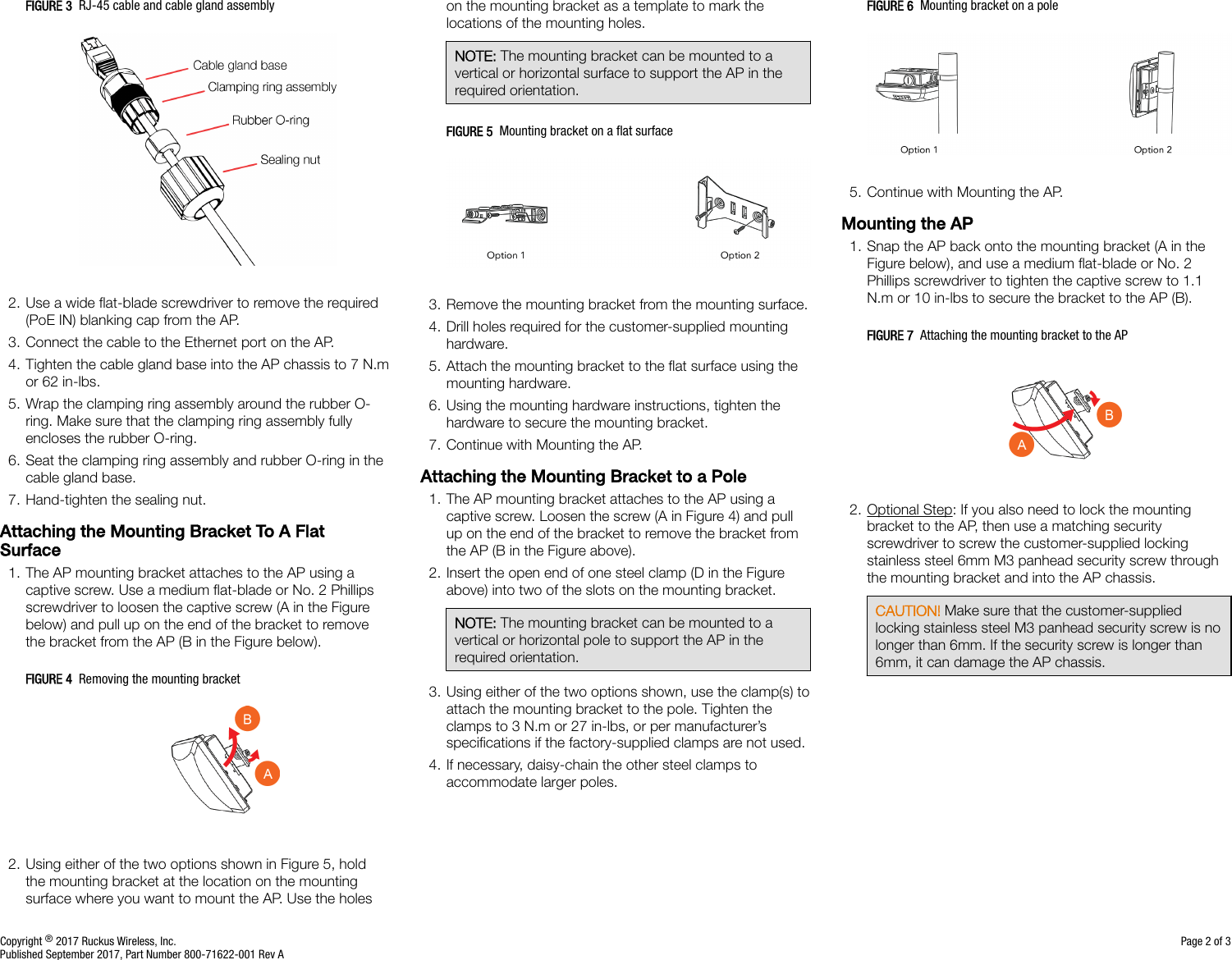 FIGURE 3  RJ-45 cable and cable gland assembly2. Use a wide ﬂat-blade screwdriver to remove the required(PoE IN) blanking cap from the AP.3. Connect the cable to the Ethernet port on the AP.4. Tighten the cable gland base into the AP chassis to 7 N.mor 62 in-lbs.5. Wrap the clamping ring assembly around the rubber O-ring. Make sure that the clamping ring assembly fullyencloses the rubber O-ring.6. Seat the clamping ring assembly and rubber O-ring in thecable gland base.7. Hand-tighten the sealing nut.Attaching the Mounting Bracket To A FlatSurface1. The AP mounting bracket attaches to the AP using acaptive screw. Use a medium ﬂat-blade or No. 2 Phillipsscrewdriver to loosen the captive screw (A in the Figurebelow) and pull up on the end of the bracket to removethe bracket from the AP (B in the Figure below).FIGURE 4  Removing the mounting bracket2. Using either of the two options shown in Figure 5, holdthe mounting bracket at the location on the mountingsurface where you want to mount the AP. Use the holeson the mounting bracket as a template to mark thelocations of the mounting holes.NOTE: The mounting bracket can be mounted to avertical or horizontal surface to support the AP in therequired orientation.FIGURE 5  Mounting bracket on a ﬂat surface3. Remove the mounting bracket from the mounting surface.4. Drill holes required for the customer-supplied mountinghardware.5. Attach the mounting bracket to the ﬂat surface using themounting hardware.6. Using the mounting hardware instructions, tighten thehardware to secure the mounting bracket.7. Continue with Mounting the AP.Attaching the Mounting Bracket to a Pole1. The AP mounting bracket attaches to the AP using acaptive screw. Loosen the screw (A in Figure 4) and pullup on the end of the bracket to remove the bracket fromthe AP (B in the Figure above).2. Insert the open end of one steel clamp (D in the Figureabove) into two of the slots on the mounting bracket.NOTE: The mounting bracket can be mounted to avertical or horizontal pole to support the AP in therequired orientation.3. Using either of the two options shown, use the clamp(s) toattach the mounting bracket to the pole. Tighten theclamps to 3 N.m or 27 in-lbs, or per manufacturer’sspeciﬁcations if the factory-supplied clamps are not used.4. If necessary, daisy-chain the other steel clamps toaccommodate larger poles.FIGURE 6  Mounting bracket on a pole5. Continue with Mounting the AP.Mounting the AP1. Snap the AP back onto the mounting bracket (A in theFigure below), and use a medium ﬂat-blade or No. 2Phillips screwdriver to tighten the captive screw to 1.1N.m or 10 in-lbs to secure the bracket to the AP (B).FIGURE 7  Attaching the mounting bracket to the AP2. Optional Step: If you also need to lock the mountingbracket to the AP, then use a matching securityscrewdriver to screw the customer-supplied lockingstainless steel 6mm M3 panhead security screw throughthe mounting bracket and into the AP chassis.CAUTION! Make sure that the customer-suppliedlocking stainless steel M3 panhead security screw is nolonger than 6mm. If the security screw is longer than6mm, it can damage the AP chassis.Copyright ® 2017 Ruckus Wireless, Inc. Page 2 of 3Published September 2017, Part Number 800-71622-001 Rev A