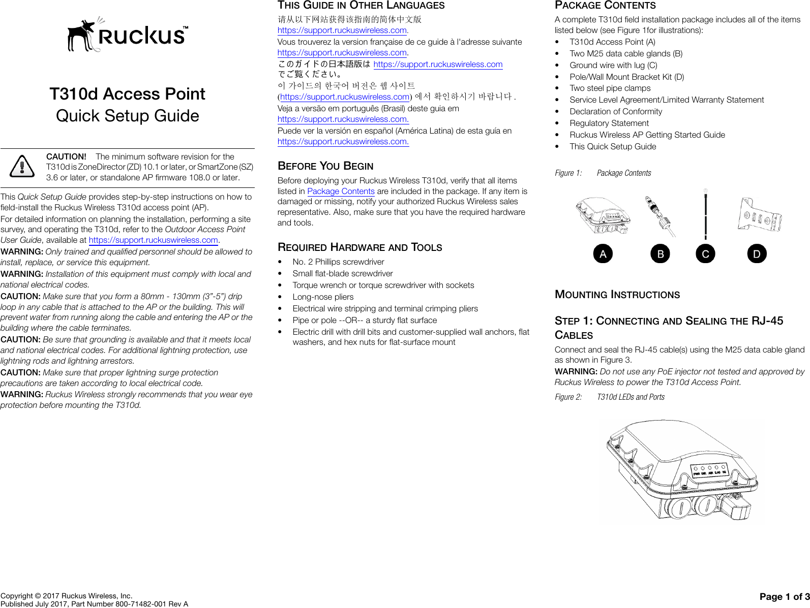 Copyright © 2017 Ruckus Wireless, Inc.Published July 2017, Part Number 800-71482-001 Rev A Page 1 of 3T310d Access PointQuick Setup GuideThis Quick Setup Guide provides step-by-step instructions on how to field-install the Ruckus Wireless T310d access point (AP).For detailed information on planning the installation, performing a site survey, and operating the T310d, refer to the Outdoor Access Point User Guide, available at https://support.ruckuswireless.com.WARNING: Only trained and qualified personnel should be allowed to install, replace, or service this equipment. WARNING: Installation of this equipment must comply with local and national electrical codes. CAUTION: Make sure that you form a 80mm - 130mm (3”-5”) drip loop in any cable that is attached to the AP or the building. This will prevent water from running along the cable and entering the AP or the building where the cable terminates. CAUTION: Be sure that grounding is available and that it meets local and national electrical codes. For additional lightning protection, use lightning rods and lightning arrestors. CAUTION: Make sure that proper lightning surge protection precautions are taken according to local electrical code. WARNING: Ruckus Wireless strongly recommends that you wear eye protection before mounting the T310d.THIS GUIDE IN OTHER LANGUAGES请从以下网站获得该指南的简体中文版 https://support.ruckuswireless.com.Vous trouverez la version française de ce guide à l&apos;adresse suivante https://support.ruckuswireless.com.こ の ガ イ ド の⽇本語版は https://support.ruckuswireless.com でご覧く ださい。이 가이드의 한국어 버전은 웹 사이트(https://support.ruckuswireless.com)에서 확인하시기 바랍니다 .Veja a versão em português (Brasil) deste guia em https://support.ruckuswireless.com.Puede ver la versión en español (América Latina) de esta guía en https://support.ruckuswireless.com.BEFORE YOU BEGINBefore deploying your Ruckus Wireless T310d, verify that all items listed in Package Contents are included in the package. If any item is damaged or missing, notify your authorized Ruckus Wireless sales representative. Also, make sure that you have the required hardware and tools. REQUIRED HARDWARE AND TOOLS• No. 2 Phillips screwdriver• Small flat-blade screwdriver• Torque wrench or torque screwdriver with sockets• Long-nose pliers• Electrical wire stripping and terminal crimping pliers• Pipe or pole --OR-- a sturdy flat surface• Electric drill with drill bits and customer-supplied wall anchors, flat washers, and hex nuts for flat-surface mountPACKAGE CONTENTSA complete T310d field installation package includes all of the items listed below (see Figure 1for illustrations):• T310d Access Point (A)• Two M25 data cable glands (B)• Ground wire with lug (C)• Pole/Wall Mount Bracket Kit (D)• Two steel pipe clamps• Service Level Agreement/Limited Warranty Statement• Declaration of Conformity• Regulatory Statement• Ruckus Wireless AP Getting Started Guide• This Quick Setup GuideFigure 1: Package ContentsMOUNTING INSTRUCTIONSSTEP 1: CONNECTING AND SEALING THE RJ-45 CABLESConnect and seal the RJ-45 cable(s) using the M25 data cable gland as shown in Figure 3.WARNING: Do not use any PoE injector not tested and approved by Ruckus Wireless to power the T310d Access Point. Figure 2: T310d LEDs and Ports CAUTION! The minimum software revision for the T310d is ZoneDirector (ZD) 10.1 or later, or SmartZone (SZ) 3.6 or later, or standalone AP firmware 108.0 or later.