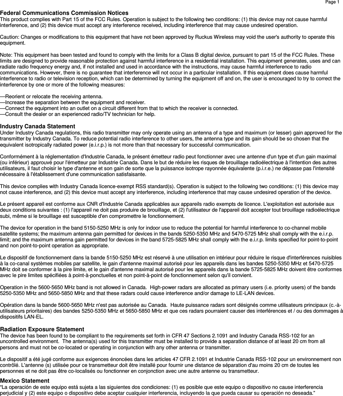    Page 1         Federal Communications Commission Notices This product complies with Part 15 of the FCC Rules. Operation is subject to the following two conditions: (1) this device may not cause harmful interference, and (2) this device must accept any interference received, including interference that may cause undesired operation.  Caution: Changes or modifications to this equipment that have not been approved by Ruckus Wireless may void the user&apos;s authority to operate this equipment.  Note: This equipment has been tested and found to comply with the limits for a Class B digital device, pursuant to part 15 of the FCC Rules. These limits are designed to provide reasonable protection against harmful interference in a residential installation. This equipment generates, uses and can radiate radio frequency energy and, if not installed and used in accordance with the instructions, may cause harmful interference to radio communications. However, there is no guarantee that interference will not occur in a particular installation. If this equipment does cause harmful interference to radio or television reception, which can be determined by turning the equipment off and on, the user is encouraged to try to correct the interference by one or more of the following measures:  —Reorient or relocate the receiving antenna. —Increase the separation between the equipment and receiver. —Connect the equipment into an outlet on a circuit different from that to which the receiver is connected. —Consult the dealer or an experienced radio/TV technician for help.  Industry Canada Statement Under Industry Canada regulations, this radio transmitter may only operate using an antenna of a type and maximum (or lesser) gain approved for the transmitter by Industry Canada. To reduce potential radio interference to other users, the antenna type and its gain should be so chosen that the equivalent isotropically radiated power (e.i.r.p.) is not more than that necessary for successful communication.    Conformément à la réglementation d&apos;Industrie Canada, le présent émetteur radio peut fonctionner avec une antenne d&apos;un type et d&apos;un gain maximal (ou inférieur) approuvé pour l&apos;émetteur par Industrie Canada. Dans le but de réduire les risques de brouillage radioélectrique à l&apos;intention des autres utilisateurs, il faut choisir le type d&apos;antenne et son gain de sorte que la puissance isotrope rayonnée équivalente (p.i.r.e.) ne dépasse pas l&apos;intensité nécessaire à l&apos;établissement d&apos;une communication satisfaisante.  This device complies with Industry Canada licence-exempt RSS standard(s). Operation is subject to the following two conditions: (1) this device may not cause interference, and (2) this device must accept any interference, including interference that may cause undesired operation of the device.   Le présent appareil est conforme aux CNR d&apos;Industrie Canada applicables aux appareils radio exempts de licence. L&apos;exploitation est autorisée aux deux conditions suivantes : (1) l&apos;appareil ne doit pas produire de brouillage, et (2) l&apos;utilisateur de l&apos;appareil doit accepter tout brouillage radioélectrique subi, même si le brouillage est susceptible d&apos;en compromettre le fonctionnement.  The device for operation in the band 5150-5250 MHz is only for indoor use to reduce the potential for harmful interference to co-channel mobile satellite systems; the maximum antenna gain permitted for devices in the bands 5250-5350 MHz and 5470-5725 MHz shall comply with the e.i.r.p. limit; and the maximum antenna gain permitted for devices in the band 5725-5825 MHz shall comply with the e.i.r.p. limits specified for point-to-point and non point-to-point operation as appropriate.    Le dispositif de fonctionnement dans la bande 5150-5250 MHz est réservé à une utilisation en intérieur pour réduire le risque d&apos;interférences nuisibles à la co-canal systèmes mobiles par satellite, le gain d&apos;antenne maximal autorisé pour les appareils dans les bandes 5250-5350 MHz et 5470-5725 MHz doit se conformer à la pire limite, et le gain d&apos;antenne maximal autorisé pour les appareils dans la bande 5725-5825 MHz doivent être conformes avec le pire limites spécifiées à point-à-ponctuelles et non point-à-point de fonctionnement selon qu&apos;il convient.    Operation in the 5600-5650 MHz band is not allowed in Canada.  High-power radars are allocated as primary users (i.e. priority users) of the bands 5250-5350 MHz and 5650-5850 MHz and that these radars could cause interference and/or damage to LE-LAN devices.  Opération dans la bande 5600-5650 MHz n&apos;est pas autorisée au Canada.  Haute puissance radars sont désignés comme utilisateurs principaux (c.-à-utilisateurs prioritaires) des bandes 5250-5350 MHz et 5650-5850 MHz et que ces radars pourraient causer des interférences et / ou des dommages à dispositifs LAN-EL.  Radiation Exposure Statement The device has been found to be compliant to the requirements set forth in CFR 47 Sections 2.1091 and Industry Canada RSS-102 for an uncontrolled environment.  The antenna(s) used for this transmitter must be installed to provide a separation distance of at least 20 cm from all persons and must not be co-located or operating in conjunction with any other antenna or transmitter.   Le dispositif a été jugé conforme aux exigences énoncées dans les articles 47 CFR 2.1091 et Industrie Canada RSS-102 pour un environnement non contrôlé. L&apos;antenne (s) utilisée pour ce transmetteur doit être installé pour fournir une distance de séparation d&apos;au moins 20 cm de toutes les personnes et ne doit pas être co-localisés ou fonctionner en conjonction avec une autre antenne ou transmetteur. Mexico Statement “La operación de este equipo está sujeta a las siguientes dos condiciones: (1) es posible que este equipo o dispositivo no cause interferencia perjudicial y (2) este equipo o dispositivo debe aceptar cualquier interferencia, incluyendo la que pueda causar su operación no deseada.” 