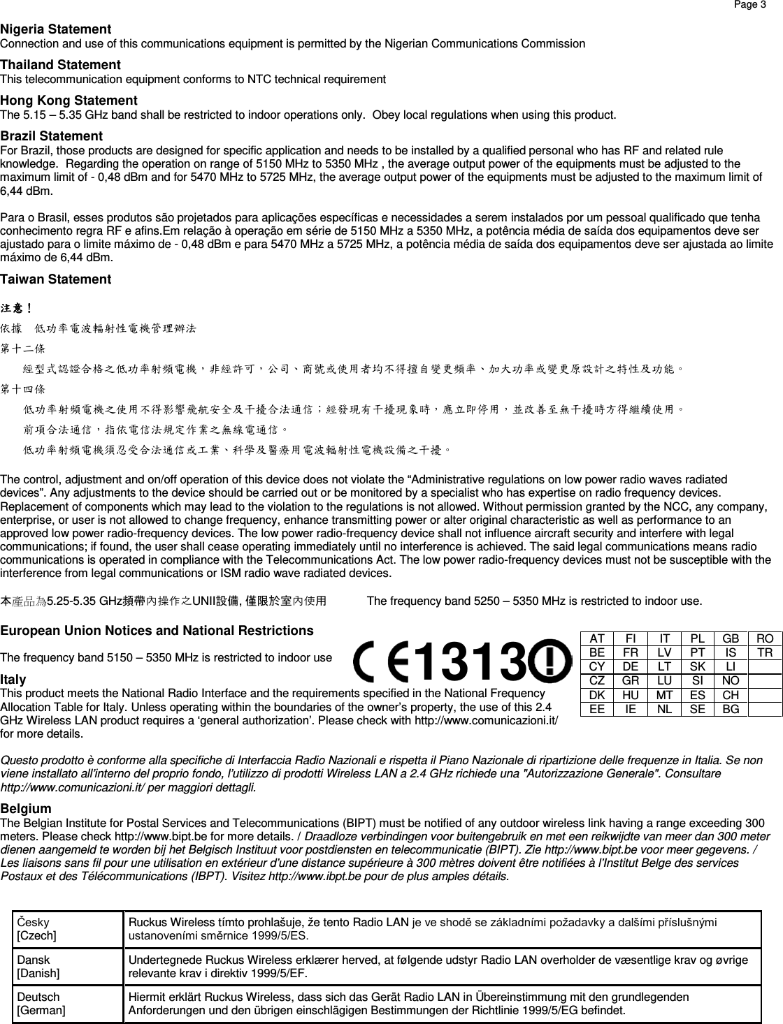    Page 3         Nigeria Statement Connection and use of this communications equipment is permitted by the Nigerian Communications Commission Thailand Statement This telecommunication equipment conforms to NTC technical requirement Hong Kong Statement The 5.15 – 5.35 GHz band shall be restricted to indoor operations only.  Obey local regulations when using this product. Brazil Statement For Brazil, those products are designed for specific application and needs to be installed by a qualified personal who has RF and related rule knowledge.  Regarding the operation on range of 5150 MHz to 5350 MHz , the average output power of the equipments must be adjusted to the maximum limit of - 0,48 dBm and for 5470 MHz to 5725 MHz, the average output power of the equipments must be adjusted to the maximum limit of 6,44 dBm.  Para o Brasil, esses produtos são projetados para aplicações específicas e necessidades a serem instalados por um pessoal qualificado que tenha conhecimento regra RF e afins.Em relação à operação em série de 5150 MHz a 5350 MHz, a potência média de saída dos equipamentos deve ser ajustado para o limite máximo de - 0,48 dBm e para 5470 MHz a 5725 MHz, a potência média de saída dos equipamentos deve ser ajustada ao limite máximo de 6,44 dBm. Taiwan Statement  注意！ 依據 低功率電波輻射性電機管理辦法 第十二條   經型式認證合格之低功率射頻電機，非經許可，公司、商號或使用者均不得擅自變更頻率、加大功率或變更原設計之特性及功能。 第十四條   低功率射頻電機之使用不得影響飛航安全及干擾合法通信；經發現有干擾現象時，應立即停用，並改善至無干擾時方得繼續使用。   前項合法通信，指依電信法規定作業之無線電通信。 低功率射頻電機須忍受合法通信或工業、科學及醫療用電波輻射性電機設備之干擾。  The control, adjustment and on/off operation of this device does not violate the “Administrative regulations on low power radio waves radiated devices”. Any adjustments to the device should be carried out or be monitored by a specialist who has expertise on radio frequency devices. Replacement of components which may lead to the violation to the regulations is not allowed. Without permission granted by the NCC, any company, enterprise, or user is not allowed to change frequency, enhance transmitting power or alter original characteristic as well as performance to an approved low power radio-frequency devices. The low power radio-frequency device shall not influence aircraft security and interfere with legal communications; if found, the user shall cease operating immediately until no interference is achieved. The said legal communications means radio communications is operated in compliance with the Telecommunications Act. The low power radio-frequency devices must not be susceptible with the  interference from legal communications or ISM radio wave radiated devices.  本產品為5.25-5.35 GHz頻帶內操作之UNII設備, 僅限於室內使用 The frequency band 5250 – 5350 MHz is restricted to indoor use.    European Union Notices and National Restrictions  The frequency band 5150 – 5350 MHz is restricted to indoor use Italy This product meets the National Radio Interface and the requirements specified in the National Frequency Allocation Table for Italy. Unless operating within the boundaries of the owner’s property, the use of this 2.4 GHz Wireless LAN product requires a ‘general authorization’. Please check with http://www.comunicazioni.it/ for more details.  Questo prodotto è conforme alla specifiche di Interfaccia Radio Nazionali e rispetta il Piano Nazionale di ripartizione delle frequenze in Italia. Se non viene installato all’interno del proprio fondo, l’utilizzo di prodotti Wireless LAN a 2.4 GHz richiede una &quot;Autorizzazione Generale&quot;. Consultare http://www.comunicazioni.it/ per maggiori dettagli. Belgium The Belgian Institute for Postal Services and Telecommunications (BIPT) must be notified of any outdoor wireless link having a range exceeding 300 meters. Please check http://www.bipt.be for more details. / Draadloze verbindingen voor buitengebruik en met een reikwijdte van meer dan 300 meter  dienen aangemeld te worden bij het Belgisch Instituut voor postdiensten en telecommunicatie (BIPT). Zie http://www.bipt.be voor meer gegevens. / Les liaisons sans fil pour une utilisation en extérieur d’une distance supérieure à 300 mètres doivent être notifiées à l’Institut Belge des services Postaux et des Télécommunications (IBPT). Visitez http://www.ibpt.be pour de plus amples détails.   Česky          [Czech] Ruckus Wireless tímto prohlašuje, že tento Radio LAN je ve shodě se základními požadavky a dalšími příslušnými ustanoveními směrnice 1999/5/ES. Dansk        [Danish] Undertegnede Ruckus Wireless erklærer herved, at følgende udstyr Radio LAN overholder de væsentlige krav og øvrige relevante krav i direktiv 1999/5/EF. Deutsch    [German] Hiermit erklärt Ruckus Wireless, dass sich das Gerät Radio LAN in Übereinstimmung mit den grundlegenden Anforderungen und den übrigen einschlägigen Bestimmungen der Richtlinie 1999/5/EG befindet. AT FI IT PL GB RO BE FR LV PT IS TR CY DE LT SK LI  CZ GR LU SI NO  DK HU MT ES CH  EE IE NL SE BG  1313 