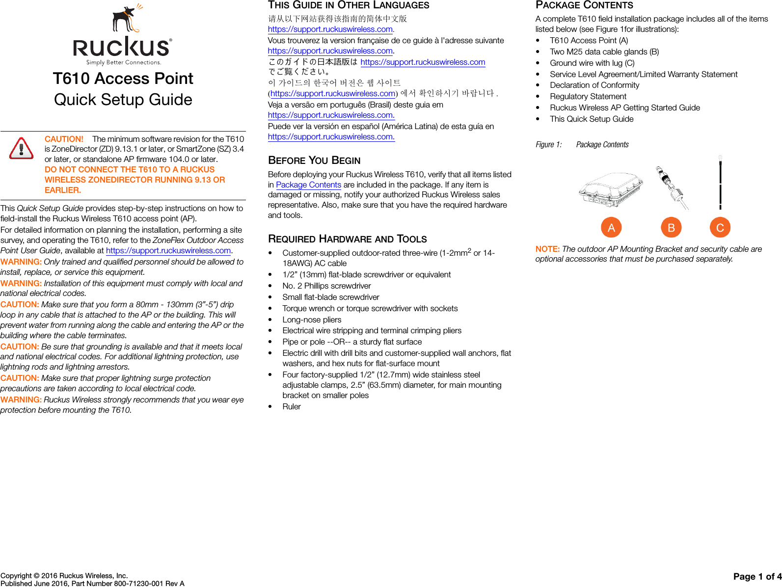 Copyright © 2016 Ruckus Wireless, Inc.Published June 2016, Part Number 800-71230-001 Rev A Page 1 of 4T610 Access PointQuick Setup GuideThis Quick Setup Guide provides step-by-step instructions on how to field-install the Ruckus Wireless T610 access point (AP).For detailed information on planning the installation, performing a site survey, and operating the T610, refer to the ZoneFlex Outdoor Access Point User Guide, available at https://support.ruckuswireless.com.WARNING: Only trained and qualified personnel should be allowed to install, replace, or service this equipment. WARNING: Installation of this equipment must comply with local and national electrical codes. CAUTION: Make sure that you form a 80mm - 130mm (3”-5”) drip loop in any cable that is attached to the AP or the building. This will prevent water from running along the cable and entering the AP or the building where the cable terminates. CAUTION: Be sure that grounding is available and that it meets local and national electrical codes. For additional lightning protection, use lightning rods and lightning arrestors. CAUTION: Make sure that proper lightning surge protection precautions are taken according to local electrical code. WARNING: Ruckus Wireless strongly recommends that you wear eye protection before mounting the T610.THIS GUIDE IN OTHER LANGUAGES请从以下网站获得该指南的简体中文版 https://support.ruckuswireless.com.Vous trouverez la version française de ce guide à l&apos;adresse suivante https://support.ruckuswireless.com.こ の ガ イ ド の⽇本語版は https://support.ruckuswireless.com でご覧く ださい。이 가이드의 한국어 버전은 웹 사이트(https://support.ruckuswireless.com)에서 확인하시기 바랍니다 .Veja a versão em português (Brasil) deste guia em https://support.ruckuswireless.com.Puede ver la versión en español (América Latina) de esta guía en https://support.ruckuswireless.com.BEFORE YOU BEGINBefore deploying your Ruckus Wireless T610, verify that all items listed in Package Contents are included in the package. If any item is damaged or missing, notify your authorized Ruckus Wireless sales representative. Also, make sure that you have the required hardware and tools. REQUIRED HARDWARE AND TOOLS• Customer-supplied outdoor-rated three-wire (1-2mm2 or 14-18AWG) AC cable• 1/2” (13mm) flat-blade screwdriver or equivalent• No. 2 Phillips screwdriver• Small flat-blade screwdriver• Torque wrench or torque screwdriver with sockets• Long-nose pliers• Electrical wire stripping and terminal crimping pliers• Pipe or pole --OR-- a sturdy flat surface• Electric drill with drill bits and customer-supplied wall anchors, flat washers, and hex nuts for flat-surface mount• Four factory-supplied 1/2” (12.7mm) wide stainless steel adjustable clamps, 2.5” (63.5mm) diameter, for main mounting bracket on smaller poles•RulerPACKAGE CONTENTSA complete T610 field installation package includes all of the items listed below (see Figure 1for illustrations):• T610 Access Point (A)• Two M25 data cable glands (B)• Ground wire with lug (C)• Service Level Agreement/Limited Warranty Statement• Declaration of Conformity• Regulatory Statement• Ruckus Wireless AP Getting Started Guide• This Quick Setup GuideFigure 1: Package ContentsNOTE: The outdoor AP Mounting Bracket and security cable are optional accessories that must be purchased separately. CAUTION! The minimum software revision for the T610 is ZoneDirector (ZD) 9.13.1 or later, or SmartZone (SZ) 3.4 or later, or standalone AP firmware 104.0 or later.DO NOT CONNECT THE T610 TO A RUCKUS WIRELESS ZONEDIRECTOR RUNNING 9.13 OR EARLIER.