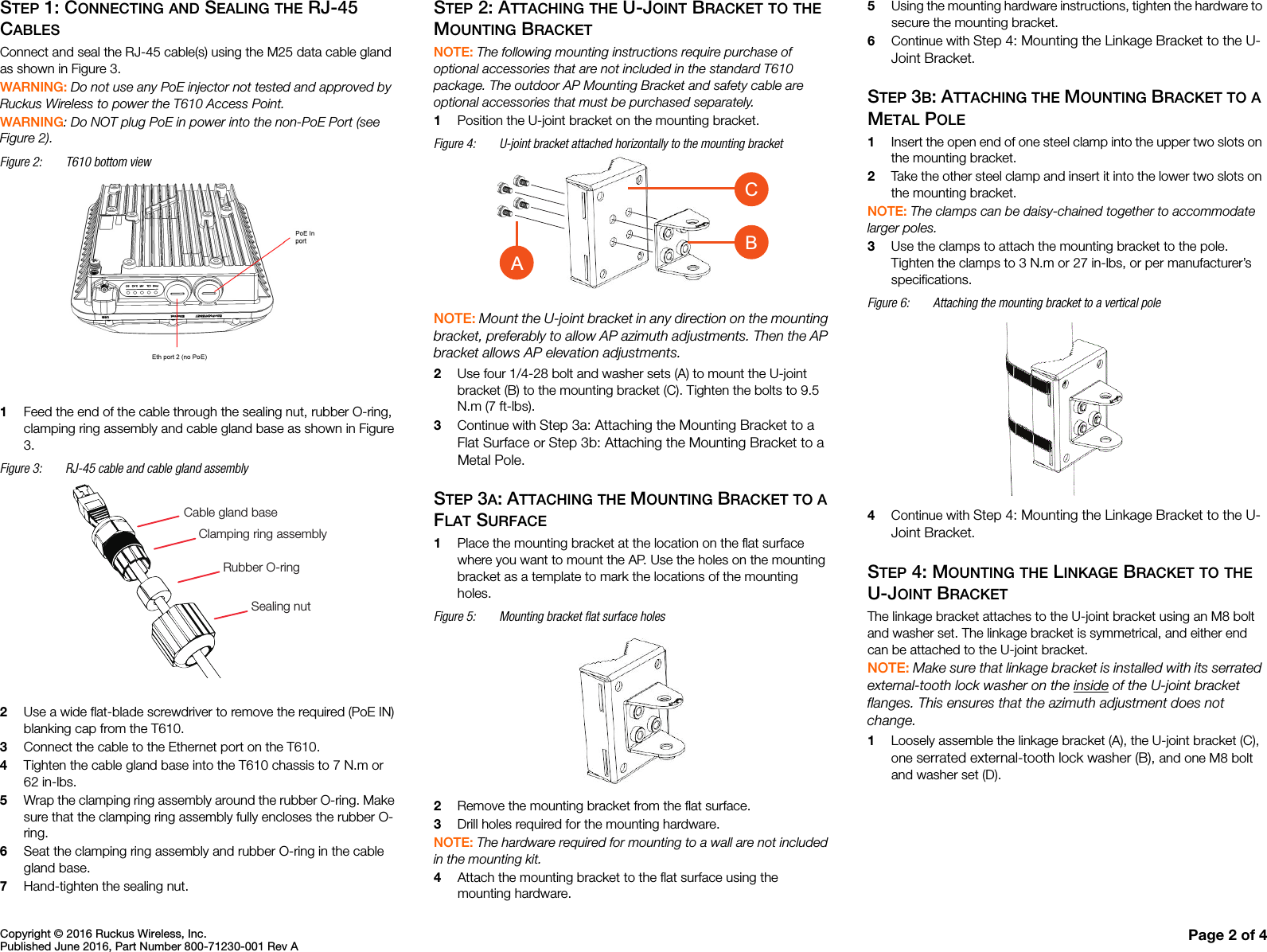 Copyright © 2016 Ruckus Wireless, Inc.Published June 2016, Part Number 800-71230-001 Rev A Page 2 of 4STEP 1: CONNECTING AND SEALING THE RJ-45 CABLESConnect and seal the RJ-45 cable(s) using the M25 data cable gland as shown in Figure 3.WARNING: Do not use any PoE injector not tested and approved by Ruckus Wireless to power the T610 Access Point. WARNING: Do NOT plug PoE in power into the non-PoE Port (see Figure 2).Figure 2: T610 bottom view 1Feed the end of the cable through the sealing nut, rubber O-ring, clamping ring assembly and cable gland base as shown in Figure 3.Figure 3: RJ-45 cable and cable gland assembly2Use a wide flat-blade screwdriver to remove the required (PoE IN) blanking cap from the T610.3Connect the cable to the Ethernet port on the T610. 4Tighten the cable gland base into the T610 chassis to 7 N.m or 62 in-lbs.5Wrap the clamping ring assembly around the rubber O-ring. Make sure that the clamping ring assembly fully encloses the rubber O-ring.6Seat the clamping ring assembly and rubber O-ring in the cable gland base.7Hand-tighten the sealing nut. STEP 2: ATTACHING THE U-JOINT BRACKET TO THE MOUNTING BRACKETNOTE: The following mounting instructions require purchase of optional accessories that are not included in the standard T610 package. The outdoor AP Mounting Bracket and safety cable are optional accessories that must be purchased separately. 1Position the U-joint bracket on the mounting bracket. Figure 4: U-joint bracket attached horizontally to the mounting bracketNOTE: Mount the U-joint bracket in any direction on the mounting bracket, preferably to allow AP azimuth adjustments. Then the AP bracket allows AP elevation adjustments.2Use four 1/4-28 bolt and washer sets (A) to mount the U-joint bracket (B) to the mounting bracket (C). Tighten the bolts to 9.5 N.m (7 ft-lbs).3Continue with Step 3a: Attaching the Mounting Bracket to a Flat Surface or Step 3b: Attaching the Mounting Bracket to a Metal Pole.STEP 3A: ATTACHING THE MOUNTING BRACKET TO A FLAT SURFACE1Place the mounting bracket at the location on the flat surface where you want to mount the AP. Use the holes on the mounting bracket as a template to mark the locations of the mounting holes.Figure 5: Mounting bracket flat surface holes 2Remove the mounting bracket from the flat surface.3Drill holes required for the mounting hardware.NOTE: The hardware required for mounting to a wall are not included in the mounting kit. 4Attach the mounting bracket to the flat surface using the mounting hardware.5Using the mounting hardware instructions, tighten the hardware to secure the mounting bracket.6Continue with Step 4: Mounting the Linkage Bracket to the U-Joint Bracket.STEP 3B: ATTACHING THE MOUNTING BRACKET TO A METAL POLE1Insert the open end of one steel clamp into the upper two slots on the mounting bracket.2Take the other steel clamp and insert it into the lower two slots on the mounting bracket.NOTE: The clamps can be daisy-chained together to accommodate larger poles. 3Use the clamps to attach the mounting bracket to the pole. Tighten the clamps to 3 N.m or 27 in-lbs, or per manufacturer’s specifications.Figure 6: Attaching the mounting bracket to a vertical pole4Continue with Step 4: Mounting the Linkage Bracket to the U-Joint Bracket.STEP 4: MOUNTING THE LINKAGE BRACKET TO THE U-JOINT BRACKETThe linkage bracket attaches to the U-joint bracket using an M8 bolt and washer set. The linkage bracket is symmetrical, and either end can be attached to the U-joint bracket. NOTE: Make sure that linkage bracket is installed with its serrated external-tooth lock washer on the inside of the U-joint bracket flanges. This ensures that the azimuth adjustment does not change.1Loosely assemble the linkage bracket (A), the U-joint bracket (C), one serrated external-tooth lock washer (B), and one M8 bolt and washer set (D). Cable gland baseClamping ring assemblyRubber O-ringSealing nutCBA