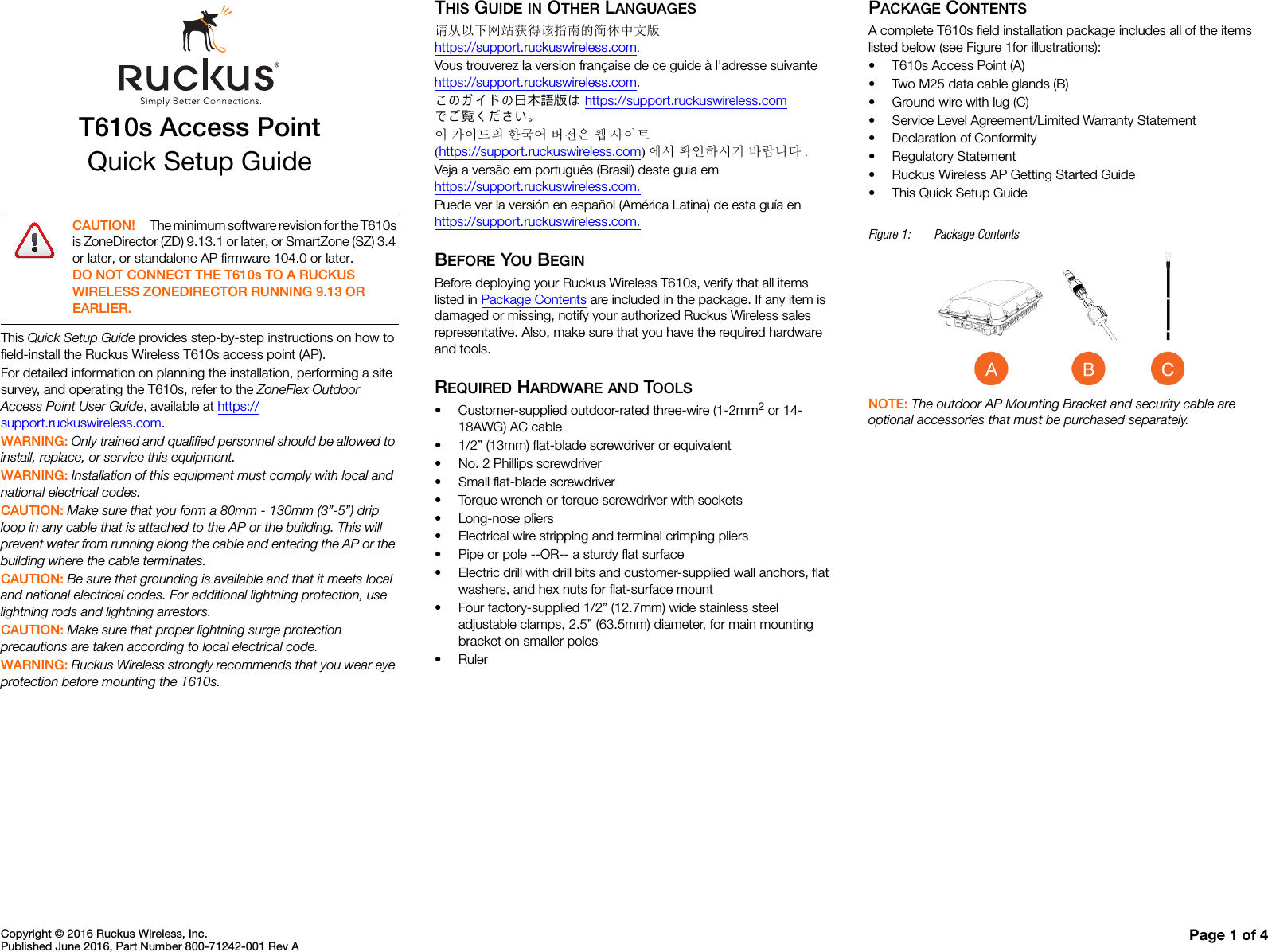 Copyright © 2016 Ruckus Wireless, Inc.Published June 2016, Part Number 800-71242-001 Rev A Page 1 of 4T610s Access PointQuick Setup GuideThis Quick Setup Guide provides step-by-step instructions on how to field-install the Ruckus Wireless T610s access point (AP).For detailed information on planning the installation, performing a site survey, and operating the T610s, refer to the ZoneFlex Outdoor Access Point User Guide, available at https://support.ruckuswireless.com.WARNING: Only trained and qualified personnel should be allowed to install, replace, or service this equipment. WARNING: Installation of this equipment must comply with local and national electrical codes. CAUTION: Make sure that you form a 80mm - 130mm (3”-5”) drip loop in any cable that is attached to the AP or the building. This will prevent water from running along the cable and entering the AP or the building where the cable terminates. CAUTION: Be sure that grounding is available and that it meets local and national electrical codes. For additional lightning protection, use lightning rods and lightning arrestors. CAUTION: Make sure that proper lightning surge protection precautions are taken according to local electrical code. WARNING: Ruckus Wireless strongly recommends that you wear eye protection before mounting the T610s.THIS GUIDE IN OTHER LANGUAGES请从以下网站获得该指南的简体中文版 https://support.ruckuswireless.com.Vous trouverez la version française de ce guide à l&apos;adresse suivante https://support.ruckuswireless.com.こ の ガ イ ド の⽇本語版は https://support.ruckuswireless.com でご覧く ださい。이 가이드의 한국어 버전은 웹 사이트(https://support.ruckuswireless.com)에서 확인하시기 바랍니다 .Veja a versão em português (Brasil) deste guia em https://support.ruckuswireless.com.Puede ver la versión en español (América Latina) de esta guía en https://support.ruckuswireless.com.BEFORE YOU BEGINBefore deploying your Ruckus Wireless T610s, verify that all items listed in Package Contents are included in the package. If any item is damaged or missing, notify your authorized Ruckus Wireless sales representative. Also, make sure that you have the required hardware and tools. REQUIRED HARDWARE AND TOOLS• Customer-supplied outdoor-rated three-wire (1-2mm2 or 14-18AWG) AC cable• 1/2” (13mm) flat-blade screwdriver or equivalent• No. 2 Phillips screwdriver• Small flat-blade screwdriver• Torque wrench or torque screwdriver with sockets• Long-nose pliers• Electrical wire stripping and terminal crimping pliers• Pipe or pole --OR-- a sturdy flat surface• Electric drill with drill bits and customer-supplied wall anchors, flat washers, and hex nuts for flat-surface mount• Four factory-supplied 1/2” (12.7mm) wide stainless steel adjustable clamps, 2.5” (63.5mm) diameter, for main mounting bracket on smaller poles•RulerPACKAGE CONTENTSA complete T610s field installation package includes all of the items listed below (see Figure 1for illustrations):• T610s Access Point (A)• Two M25 data cable glands (B)• Ground wire with lug (C)• Service Level Agreement/Limited Warranty Statement• Declaration of Conformity• Regulatory Statement• Ruckus Wireless AP Getting Started Guide• This Quick Setup GuideFigure 1: Package ContentsNOTE: The outdoor AP Mounting Bracket and security cable are optional accessories that must be purchased separately. CAUTION! The minimum software revision for the T610s is ZoneDirector (ZD) 9.13.1 or later, or SmartZone (SZ) 3.4 or later, or standalone AP firmware 104.0 or later.DO NOT CONNECT THE T610s TO A RUCKUS WIRELESS ZONEDIRECTOR RUNNING 9.13 OR EARLIER.