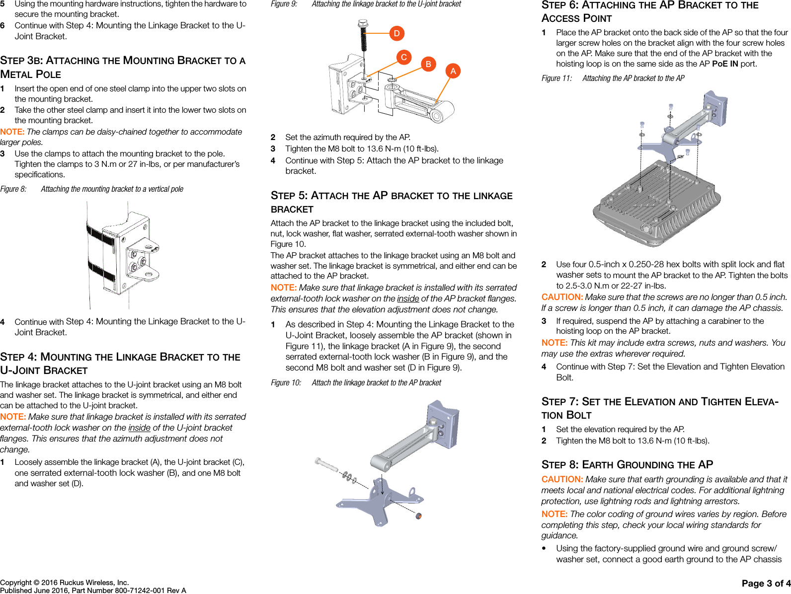 Copyright © 2016 Ruckus Wireless, Inc.Published June 2016, Part Number 800-71242-001 Rev A Page 3 of 45Using the mounting hardware instructions, tighten the hardware to secure the mounting bracket.6Continue with Step 4: Mounting the Linkage Bracket to the U-Joint Bracket.STEP 3B: ATTACHING THE MOUNTING BRACKET TO A METAL POLE1Insert the open end of one steel clamp into the upper two slots on the mounting bracket.2Take the other steel clamp and insert it into the lower two slots on the mounting bracket.NOTE: The clamps can be daisy-chained together to accommodate larger poles. 3Use the clamps to attach the mounting bracket to the pole. Tighten the clamps to 3 N.m or 27 in-lbs, or per manufacturer’s specifications.Figure 8: Attaching the mounting bracket to a vertical pole4Continue with Step 4: Mounting the Linkage Bracket to the U-Joint Bracket.STEP 4: MOUNTING THE LINKAGE BRACKET TO THE U-JOINT BRACKETThe linkage bracket attaches to the U-joint bracket using an M8 bolt and washer set. The linkage bracket is symmetrical, and either end can be attached to the U-joint bracket. NOTE: Make sure that linkage bracket is installed with its serrated external-tooth lock washer on the inside of the U-joint bracket flanges. This ensures that the azimuth adjustment does not change.1Loosely assemble the linkage bracket (A), the U-joint bracket (C), one serrated external-tooth lock washer (B), and one M8 bolt and washer set (D). Figure 9: Attaching the linkage bracket to the U-joint bracket2Set the azimuth required by the AP.3Tighten the M8 bolt to 13.6 N-m (10 ft-lbs).4Continue with Step 5: Attach the AP bracket to the linkage bracket.STEP 5: ATTACH THE AP BRACKET TO THE LINKAGE BRACKETAttach the AP bracket to the linkage bracket using the included bolt, nut, lock washer, flat washer, serrated external-tooth washer shown in Figure 10. The AP bracket attaches to the linkage bracket using an M8 bolt and washer set. The linkage bracket is symmetrical, and either end can be attached to the AP bracket. NOTE: Make sure that linkage bracket is installed with its serrated external-tooth lock washer on the inside of the AP bracket flanges. This ensures that the elevation adjustment does not change.1As described in Step 4: Mounting the Linkage Bracket to the U-Joint Bracket, loosely assemble the AP bracket (shown in Figure 11), the linkage bracket (A in Figure 9), the second serrated external-tooth lock washer (B in Figure 9), and the second M8 bolt and washer set (D in Figure 9). Figure 10: Attach the linkage bracket to the AP bracketSTEP 6: ATTACHING THE AP BRACKET TO THE ACCESS POINT1Place the AP bracket onto the back side of the AP so that the four larger screw holes on the bracket align with the four screw holes on the AP. Make sure that the end of the AP bracket with the hoisting loop is on the same side as the AP PoE IN port.Figure 11: Attaching the AP bracket to the AP2Use four 0.5-inch x 0.250-28 hex bolts with split lock and flat washer sets to mount the AP bracket to the AP. Tighten the bolts to 2.5-3.0 N.m or 22-27 in-lbs.CAUTION: Make sure that the screws are no longer than 0.5 inch. If a screw is longer than 0.5 inch, it can damage the AP chassis. 3If required, suspend the AP by attaching a carabiner to the hoisting loop on the AP bracket.NOTE: This kit may include extra screws, nuts and washers. You may use the extras wherever required.4Continue with Step 7: Set the Elevation and Tighten Elevation Bolt.STEP 7: SET THE ELEVATION AND TIGHTEN ELEVA-TION BOLT1Set the elevation required by the AP.2Tighten the M8 bolt to 13.6 N-m (10 ft-lbs).STEP 8: EARTH GROUNDING THE APCAUTION: Make sure that earth grounding is available and that it meets local and national electrical codes. For additional lightning protection, use lightning rods and lightning arrestors.NOTE: The color coding of ground wires varies by region. Before completing this step, check your local wiring standards for guidance.• Using the factory-supplied ground wire and ground screw/washer set, connect a good earth ground to the AP chassis ACBD