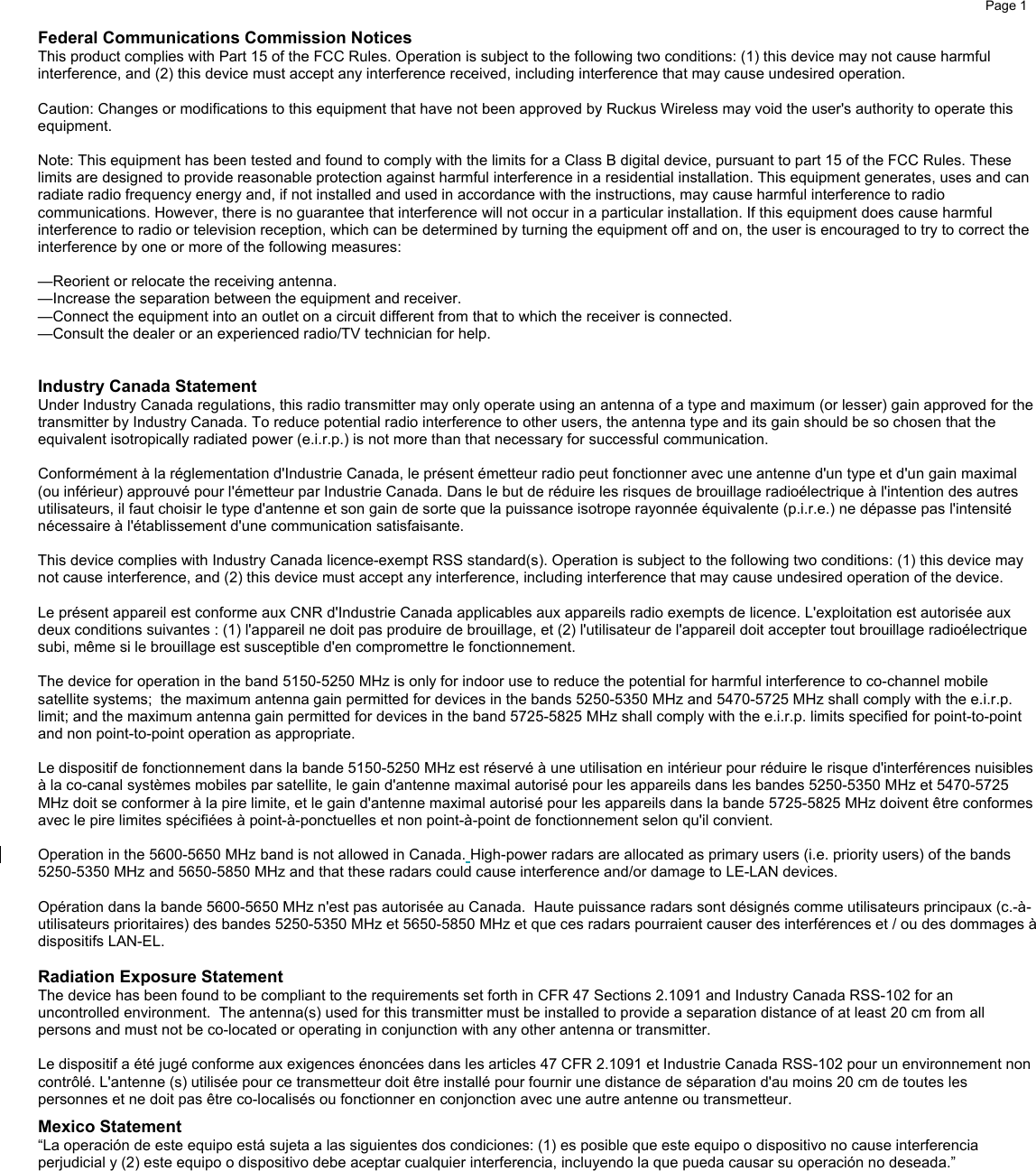     Page 1      Federal Communications Commission Notices This product complies with Part 15 of the FCC Rules. Operation is subject to the following two conditions: (1) this device may not cause harmful interference, and (2) this device must accept any interference received, including interference that may cause undesired operation.  Caution: Changes or modifications to this equipment that have not been approved by Ruckus Wireless may void the user&apos;s authority to operate this equipment.  Note: This equipment has been tested and found to comply with the limits for a Class B digital device, pursuant to part 15 of the FCC Rules. These limits are designed to provide reasonable protection against harmful interference in a residential installation. This equipment generates, uses and can radiate radio frequency energy and, if not installed and used in accordance with the instructions, may cause harmful interference to radio communications. However, there is no guarantee that interference will not occur in a particular installation. If this equipment does cause harmful interference to radio or television reception, which can be determined by turning the equipment off and on, the user is encouraged to try to correct the interference by one or more of the following measures:  —Reorient or relocate the receiving antenna. —Increase the separation between the equipment and receiver. —Connect the equipment into an outlet on a circuit different from that to which the receiver is connected. —Consult the dealer or an experienced radio/TV technician for help.   Industry Canada Statement Under Industry Canada regulations, this radio transmitter may only operate using an antenna of a type and maximum (or lesser) gain approved for the transmitter by Industry Canada. To reduce potential radio interference to other users, the antenna type and its gain should be so chosen that the equivalent isotropically radiated power (e.i.r.p.) is not more than that necessary for successful communication.    Conformément à la réglementation d&apos;Industrie Canada, le présent émetteur radio peut fonctionner avec une antenne d&apos;un type et d&apos;un gain maximal (ou inférieur) approuvé pour l&apos;émetteur par Industrie Canada. Dans le but de réduire les risques de brouillage radioélectrique à l&apos;intention des autres utilisateurs, il faut choisir le type d&apos;antenne et son gain de sorte que la puissance isotrope rayonnée équivalente (p.i.r.e.) ne dépasse pas l&apos;intensité nécessaire à l&apos;établissement d&apos;une communication satisfaisante.  This device complies with Industry Canada licence-exempt RSS standard(s). Operation is subject to the following two conditions: (1) this device may not cause interference, and (2) this device must accept any interference, including interference that may cause undesired operation of the device.   Le présent appareil est conforme aux CNR d&apos;Industrie Canada applicables aux appareils radio exempts de licence. L&apos;exploitation est autorisée aux deux conditions suivantes : (1) l&apos;appareil ne doit pas produire de brouillage, et (2) l&apos;utilisateur de l&apos;appareil doit accepter tout brouillage radioélectrique subi, même si le brouillage est susceptible d&apos;en compromettre le fonctionnement.  The device for operation in the band 5150-5250 MHz is only for indoor use to reduce the potential for harmful interference to co-channel mobile satellite systems;  the maximum antenna gain permitted for devices in the bands 5250-5350 MHz and 5470-5725 MHz shall comply with the e.i.r.p. limit; and the maximum antenna gain permitted for devices in the band 5725-5825 MHz shall comply with the e.i.r.p. limits specified for point-to-point and non point-to-point operation as appropriate.    Le dispositif de fonctionnement dans la bande 5150-5250 MHz est réservé à une utilisation en intérieur pour réduire le risque d&apos;interférences nuisibles à la co-canal systèmes mobiles par satellite, le gain d&apos;antenne maximal autorisé pour les appareils dans les bandes 5250-5350 MHz et 5470-5725 MHz doit se conformer à la pire limite, et le gain d&apos;antenne maximal autorisé pour les appareils dans la bande 5725-5825 MHz doivent être conformes avec le pire limites spécifiées à point-à-ponctuelles et non point-à-point de fonctionnement selon qu&apos;il convient.  Operation in the 5600-5650 MHz band is not allowed in Canada. High-power radars are allocated as primary users (i.e. priority users) of the bands 5250-5350 MHz and 5650-5850 MHz and that these radars could cause interference and/or damage to LE-LAN devices.  Opération dans la bande 5600-5650 MHz n&apos;est pas autorisée au Canada.  Haute puissance radars sont désignés comme utilisateurs principaux (c.-à-utilisateurs prioritaires) des bandes 5250-5350 MHz et 5650-5850 MHz et que ces radars pourraient causer des interférences et / ou des dommages à dispositifs LAN-EL.  Radiation Exposure Statement The device has been found to be compliant to the requirements set forth in CFR 47 Sections 2.1091 and Industry Canada RSS-102 for an uncontrolled environment.  The antenna(s) used for this transmitter must be installed to provide a separation distance of at least 20 cm from all persons and must not be co-located or operating in conjunction with any other antenna or transmitter.   Le dispositif a été jugé conforme aux exigences énoncées dans les articles 47 CFR 2.1091 et Industrie Canada RSS-102 pour un environnement non contrôlé. L&apos;antenne (s) utilisée pour ce transmetteur doit être installé pour fournir une distance de séparation d&apos;au moins 20 cm de toutes les personnes et ne doit pas être co-localisés ou fonctionner en conjonction avec une autre antenne ou transmetteur. Mexico Statement “La operación de este equipo está sujeta a las siguientes dos condiciones: (1) es posible que este equipo o dispositivo no cause interferencia perjudicial y (2) este equipo o dispositivo debe aceptar cualquier interferencia, incluyendo la que pueda causar su operación no deseada.” 