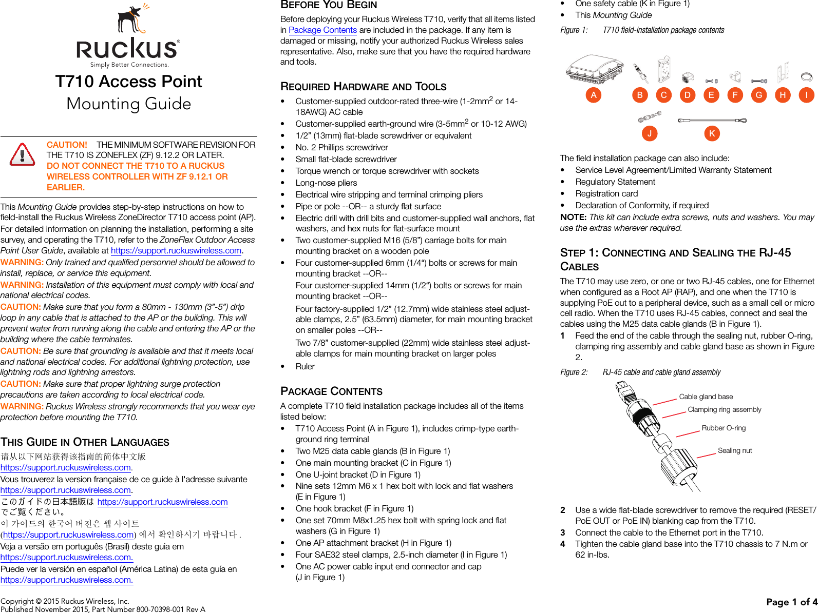 Copyright © 2015 Ruckus Wireless, Inc.Published November 2015, Part Number 800-70398-001 Rev A Page 1 of 4T710 Access PointMounting GuideThis Mounting Guide provides step-by-step instructions on how to field-install the Ruckus Wireless ZoneDirector T710 access point (AP).For detailed information on planning the installation, performing a site survey, and operating the T710, refer to the ZoneFlex Outdoor Access Point User Guide, available at https://support.ruckuswireless.com.WARNING: Only trained and qualified personnel should be allowed to install, replace, or service this equipment. WARNING: Installation of this equipment must comply with local and national electrical codes. CAUTION: Make sure that you form a 80mm - 130mm (3”-5”) drip loop in any cable that is attached to the AP or the building. This will prevent water from running along the cable and entering the AP or the building where the cable terminates. CAUTION: Be sure that grounding is available and that it meets local and national electrical codes. For additional lightning protection, use lightning rods and lightning arrestors. CAUTION: Make sure that proper lightning surge protection precautions are taken according to local electrical code. WARNING: Ruckus Wireless strongly recommends that you wear eye protection before mounting the T710.THIS GUIDE IN OTHER LANGUAGES请从以下网站获得该指南的简体中文版 https://support.ruckuswireless.com.Vous trouverez la version française de ce guide à l&apos;adresse suivante https://support.ruckuswireless.com.こ の ガ イ ド の⽇本語版は https://support.ruckuswireless.com でご覧く ださい。이 가이드의 한국어 버전은 웹 사이트(https://support.ruckuswireless.com)에서 확인하시기 바랍니다 .Veja a versão em português (Brasil) deste guia em https://support.ruckuswireless.com.Puede ver la versión en español (América Latina) de esta guía en https://support.ruckuswireless.com.BEFORE YOU BEGINBefore deploying your Ruckus Wireless T710, verify that all items listed in Package Contents are included in the package. If any item is damaged or missing, notify your authorized Ruckus Wireless sales representative. Also, make sure that you have the required hardware and tools. REQUIRED HARDWARE AND TOOLS• Customer-supplied outdoor-rated three-wire (1-2mm2 or 14-18AWG) AC cable• Customer-supplied earth-ground wire (3-5mm2 or 10-12 AWG)• 1/2” (13mm) flat-blade screwdriver or equivalent• No. 2 Phillips screwdriver• Small flat-blade screwdriver• Torque wrench or torque screwdriver with sockets• Long-nose pliers• Electrical wire stripping and terminal crimping pliers• Pipe or pole --OR-- a sturdy flat surface• Electric drill with drill bits and customer-supplied wall anchors, flat washers, and hex nuts for flat-surface mount• Two customer-supplied M16 (5/8”) carriage bolts for main mounting bracket on a wooden pole• Four customer-supplied 6mm (1/4“) bolts or screws for main mounting bracket --OR-- Four customer-supplied 14mm (1/2“) bolts or screws for main mounting bracket --OR-- Four factory-supplied 1/2” (12.7mm) wide stainless steel adjust-able clamps, 2.5” (63.5mm) diameter, for main mounting bracket on smaller poles --OR-- Two 7/8” customer-supplied (22mm) wide stainless steel adjust-able clamps for main mounting bracket on larger poles•RulerPACKAGE CONTENTSA complete T710 field installation package includes all of the items listed below:• T710 Access Point (A in Figure 1), includes crimp-type earth-ground ring terminal• Two M25 data cable glands (B in Figure 1)• One main mounting bracket (C in Figure 1)• One U-joint bracket (D in Figure 1)• Nine sets 12mm M6 x 1 hex bolt with lock and flat washers (E in Figure 1)• One hook bracket (F in Figure 1)• One set 70mm M8x1.25 hex bolt with spring lock and flat washers (G in Figure 1)• One AP attachment bracket (H in Figure 1)• Four SAE32 steel clamps, 2.5-inch diameter (I in Figure 1)• One AC power cable input end connector and cap (J in Figure 1)• One safety cable (K in Figure 1)•This Mounting Guide Figure 1: T710 field-installation package contentsThe field installation package can also include: • Service Level Agreement/Limited Warranty Statement• Regulatory Statement• Registration card• Declaration of Conformity, if requiredNOTE: This kit can include extra screws, nuts and washers. You may use the extras wherever required.STEP 1: CONNECTING AND SEALING THE RJ-45 CABLESThe T710 may use zero, or one or two RJ-45 cables, one for Ethernet when configured as a Root AP (RAP), and one when the T710 is supplying PoE out to a peripheral device, such as a small cell or micro cell radio. When the T710 uses RJ-45 cables, connect and seal the cables using the M25 data cable glands (B in Figure 1).1Feed the end of the cable through the sealing nut, rubber O-ring, clamping ring assembly and cable gland base as shown in Figure 2.Figure 2: RJ-45 cable and cable gland assembly2Use a wide flat-blade screwdriver to remove the required (RESET/PoE OUT or PoE IN) blanking cap from the T710.3Connect the cable to the Ethernet port in the T710. 4Tighten the cable gland base into the T710 chassis to 7 N.m or 62 in-lbs.CAUTION! THE MINIMUM SOFTWARE REVISION FOR THE T710 IS ZONEFLEX (ZF) 9.12.2 OR LATER. DO NOT CONNECT THE T710 TO A RUCKUS WIRELESS CONTROLLER WITH ZF 9.12.1 OR EARLIER.F G HEACB DIJ KCable gland baseClamping ring assemblyRubber O-ringSealing nut