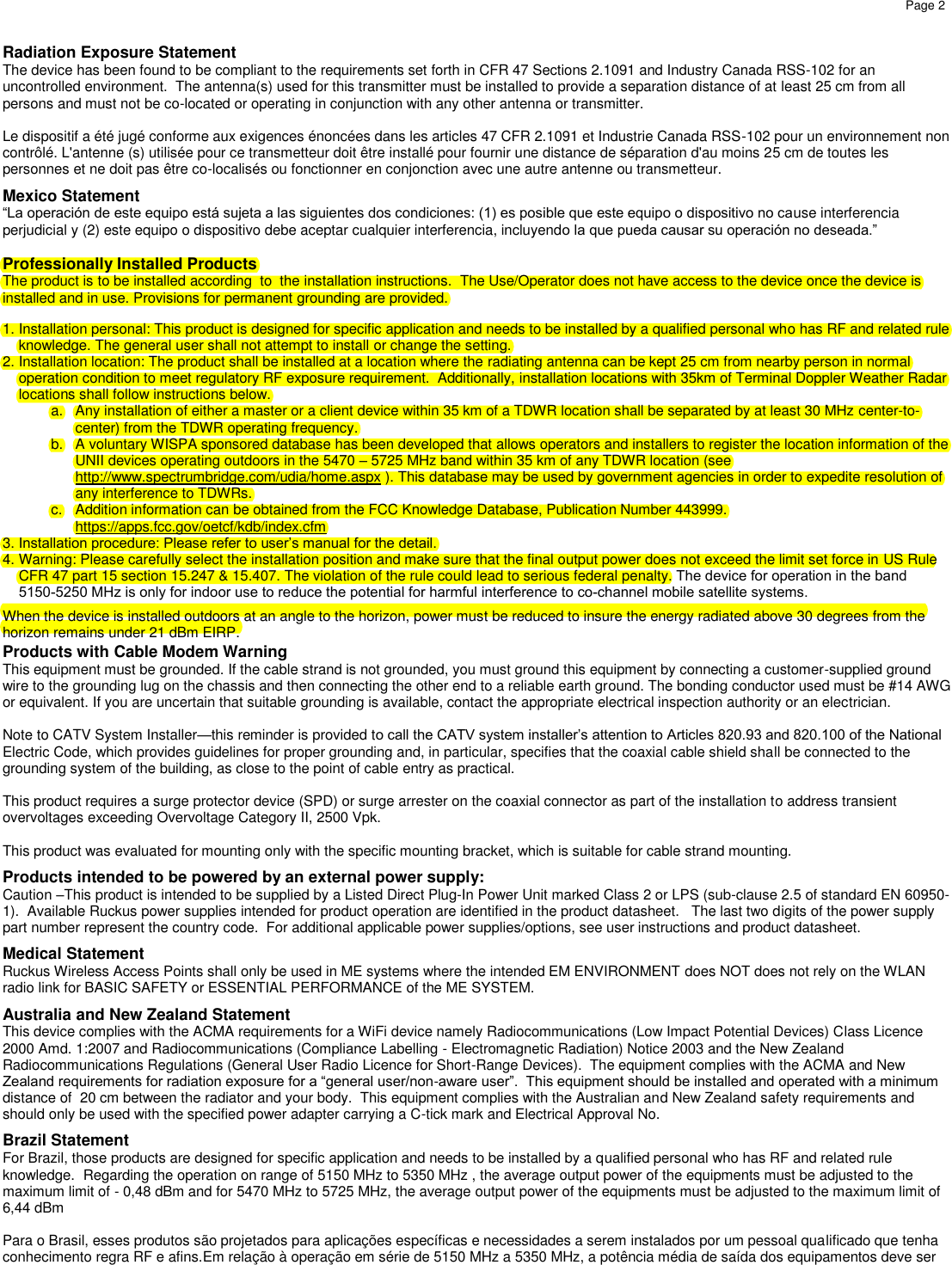 Page 2 Radiation Exposure Statement The device has been found to be compliant to the requirements set forth in CFR 47 Sections 2.1091 and Industry Canada RSS-102 for an uncontrolled environment.  The antenna(s) used for this transmitter must be installed to provide a separation distance of at least 25 cm from all persons and must not be co-located or operating in conjunction with any other antenna or transmitter.  Le dispositif a été jugé conforme aux exigences énoncées dans les articles 47 CFR 2.1091 et Industrie Canada RSS-102 pour un environnement non contrôlé. L&apos;antenne (s) utilisée pour ce transmetteur doit être installé pour fournir une distance de séparation d&apos;au moins 25 cm de toutes les personnes et ne doit pas être co-localisés ou fonctionner en conjonction avec une autre antenne ou transmetteur. Mexico Statement “La operación de este equipo está sujeta a las siguientes dos condiciones: (1) es posible que este equipo o dispositivo no cause interferencia perjudicial y (2) este equipo o dispositivo debe aceptar cualquier interferencia, incluyendo la que pueda causar su operación no deseada.” Professionally Installed Products The product is to be installed according  to  the installation instructions.  The Use/Operator does not have access to the device once the device is installed and in use. Provisions for permanent grounding are provided. 1. Installation personal: This product is designed for specific application and needs to be installed by a qualified personal who has RF and related ruleknowledge. The general user shall not attempt to install or change the setting.2. Installation location: The product shall be installed at a location where the radiating antenna can be kept 25 cm from nearby person in normaloperation condition to meet regulatory RF exposure requirement.  Additionally, installation locations with 35km of Terminal Doppler Weather Radarlocations shall follow instructions below.a. Any installation of either a master or a client device within 35 km of a TDWR location shall be separated by at least 30 MHz center-to-center) from the TDWR operating frequency.b. A voluntary WISPA sponsored database has been developed that allows operators and installers to register the location information of theUNII devices operating outdoors in the 5470 – 5725 MHz band within 35 km of any TDWR location (seehttp://www.spectrumbridge.com/udia/home.aspx ). This database may be used by government agencies in order to expedite resolution ofany interference to TDWRs. c. Addition information can be obtained from the FCC Knowledge Database, Publication Number 443999.https://apps.fcc.gov/oetcf/kdb/index.cfm3. Installation procedure: Please refer to user’s manual for the detail.4. Warning: Please carefully select the installation position and make sure that the final output power does not exceed the limit set force in US Rule CFR 47 part 15 section 15.247 &amp; 15.407. The violation of the rule could lead to serious federal penalty. The device for operation in the band 5150-5250 MHz is only for indoor use to reduce the potential for harmful interference to co-channel mobile satellite systems.When the device is installed outdoors at an angle to the horizon, power must be reduced to insure the energy radiated above 30 degrees from the horizon remains under 21 dBm EIRP. Products with Cable Modem Warning This equipment must be grounded. If the cable strand is not grounded, you must ground this equipment by connecting a customer-supplied ground wire to the grounding lug on the chassis and then connecting the other end to a reliable earth ground. The bonding conductor used must be #14 AWG or equivalent. If you are uncertain that suitable grounding is available, contact the appropriate electrical inspection authority or an electrician. Note to CATV System Installer—this reminder is provided to call the CATV system installer’s attention to Articles 820.93 and 820.100 of the National Electric Code, which provides guidelines for proper grounding and, in particular, specifies that the coaxial cable shield shall be connected to the grounding system of the building, as close to the point of cable entry as practical. This product requires a surge protector device (SPD) or surge arrester on the coaxial connector as part of the installation to address transient overvoltages exceeding Overvoltage Category II, 2500 Vpk. This product was evaluated for mounting only with the specific mounting bracket, which is suitable for cable strand mounting. Products intended to be powered by an external power supply: Caution –This product is intended to be supplied by a Listed Direct Plug-In Power Unit marked Class 2 or LPS (sub-clause 2.5 of standard EN 60950-1).  Available Ruckus power supplies intended for product operation are identified in the product datasheet.   The last two digits of the power supply part number represent the country code.  For additional applicable power supplies/options, see user instructions and product datasheet. Medical Statement Ruckus Wireless Access Points shall only be used in ME systems where the intended EM ENVIRONMENT does NOT does not rely on the WLAN radio link for BASIC SAFETY or ESSENTIAL PERFORMANCE of the ME SYSTEM. Australia and New Zealand Statement This device complies with the ACMA requirements for a WiFi device namely Radiocommunications (Low Impact Potential Devices) Class Licence 2000 Amd. 1:2007 and Radiocommunications (Compliance Labelling - Electromagnetic Radiation) Notice 2003 and the New Zealand Radiocommunications Regulations (General User Radio Licence for Short-Range Devices).  The equipment complies with the ACMA and New Zealand requirements for radiation exposure for a “general user/non-aware user”.  This equipment should be installed and operated with a minimum distance of  20 cm between the radiator and your body.  This equipment complies with the Australian and New Zealand safety requirements and should only be used with the specified power adapter carrying a C-tick mark and Electrical Approval No. Brazil Statement For Brazil, those products are designed for specific application and needs to be installed by a qualified personal who has RF and related rule knowledge.  Regarding the operation on range of 5150 MHz to 5350 MHz , the average output power of the equipments must be adjusted to the maximum limit of - 0,48 dBm and for 5470 MHz to 5725 MHz, the average output power of the equipments must be adjusted to the maximum limit of 6,44 dBm Para o Brasil, esses produtos são projetados para aplicações específicas e necessidades a serem instalados por um pessoal qualificado que tenha conhecimento regra RF e afins.Em relação à operação em série de 5150 MHz a 5350 MHz, a potência média de saída dos equipamentos deve ser 