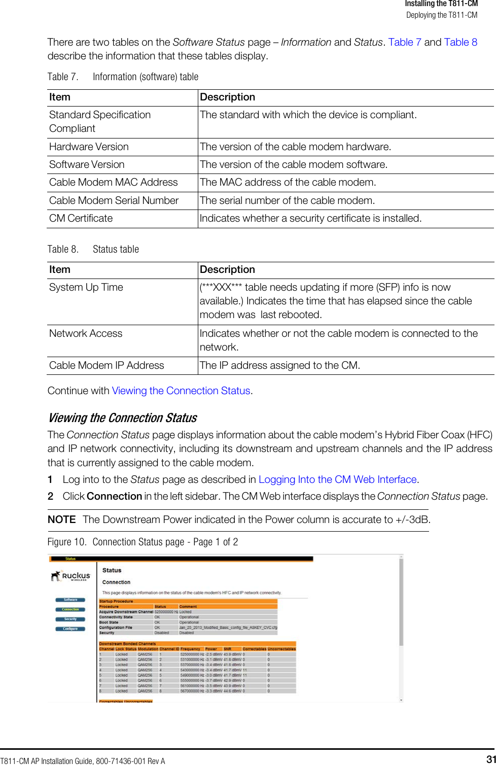 T811-CM AP Installation Guide, 800-71436-001 Rev A 31 Installing the T811-CM Deploying the T811-CM      There are two tables on the Software Status page – Information and Status. Table 7 and Table 8 describe the information that these tables display. Table 7. Information (software) table  Item Description Standard Specification Compliant The standard with which the device is compliant. Hardware Version The version of the cable modem hardware. Software Version The version of the cable modem software. Cable Modem MAC Address The MAC address of the cable modem. Cable Modem Serial Number The serial number of the cable modem. CM Certificate Indicates whether a security certificate is installed.  Table 8. Status table  Item Description System Up Time (***XXX*** table needs updating if more (SFP) info is now available.) Indicates the time that has elapsed since the cable modem was last rebooted. Network Access Indicates whether or not the cable modem is connected to the network. Cable Modem IP Address The IP address assigned to the CM.  Continue with Viewing the Connection Status.  Viewing the Connection Status The Connection Status page displays information about the cable modem’s Hybrid Fiber Coax (HFC) and IP network connectivity, including its downstream and upstream channels and the IP address that is currently assigned to the cable modem. 1 Log into to the Status page as described in Logging Into the CM Web Interface. 2 Click Connection in the left sidebar. The CM Web interface displays the Connection Status page.   NOTE  The Downstream Power indicated in the Power column is accurate to +/-3dB.   Figure 10.  Connection Status page - Page 1 of 2   