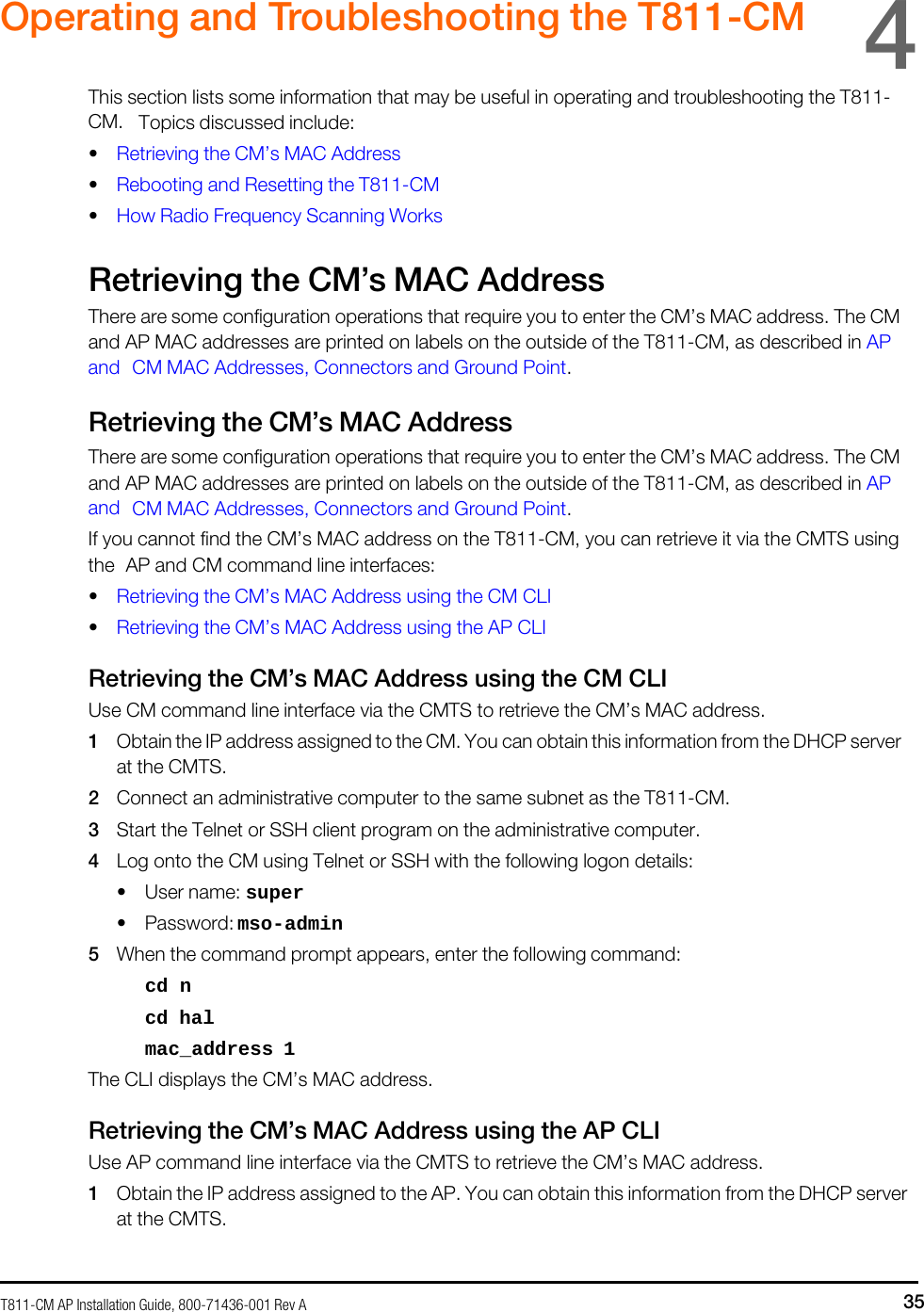T811-CM AP Installation Guide, 800-71436-001 Rev A 35     Operating and Troubleshooting the T811-CM  4  This section lists some information that may be useful in operating and troubleshooting the T811-CM. Topics discussed include: • Retrieving the CM’s MAC Address • Rebooting and Resetting the T811-CM • How Radio Frequency Scanning Works  Retrieving the CM’s MAC Address There are some configuration operations that require you to enter the CM’s MAC address. The CM and AP MAC addresses are printed on labels on the outside of the T811-CM, as described in AP and CM MAC Addresses, Connectors and Ground Point.  Retrieving the CM’s MAC Address There are some configuration operations that require you to enter the CM’s MAC address. The CM and AP MAC addresses are printed on labels on the outside of the T811-CM, as described in AP and CM MAC Addresses, Connectors and Ground Point. If you cannot find the CM’s MAC address on the T811-CM, you can retrieve it via the CMTS using the AP and CM command line interfaces: • Retrieving the CM’s MAC Address using the CM CLI • Retrieving the CM’s MAC Address using the AP CLI  Retrieving the CM’s MAC Address using the CM CLI Use CM command line interface via the CMTS to retrieve the CM’s MAC address. 1 Obtain the IP address assigned to the CM. You can obtain this information from the DHCP server at the CMTS. 2 Connect an administrative computer to the same subnet as the T811-CM. 3 Start the Telnet or SSH client program on the administrative computer. 4 Log onto the CM using Telnet or SSH with the following logon details: • User name: super • Password: mso-admin 5 When the command prompt appears, enter the following command: cd n cd hal mac_address 1 The CLI displays the CM’s MAC address.  Retrieving the CM’s MAC Address using the AP CLI Use AP command line interface via the CMTS to retrieve the CM’s MAC address. 1 Obtain the IP address assigned to the AP. You can obtain this information from the DHCP server at the CMTS. 