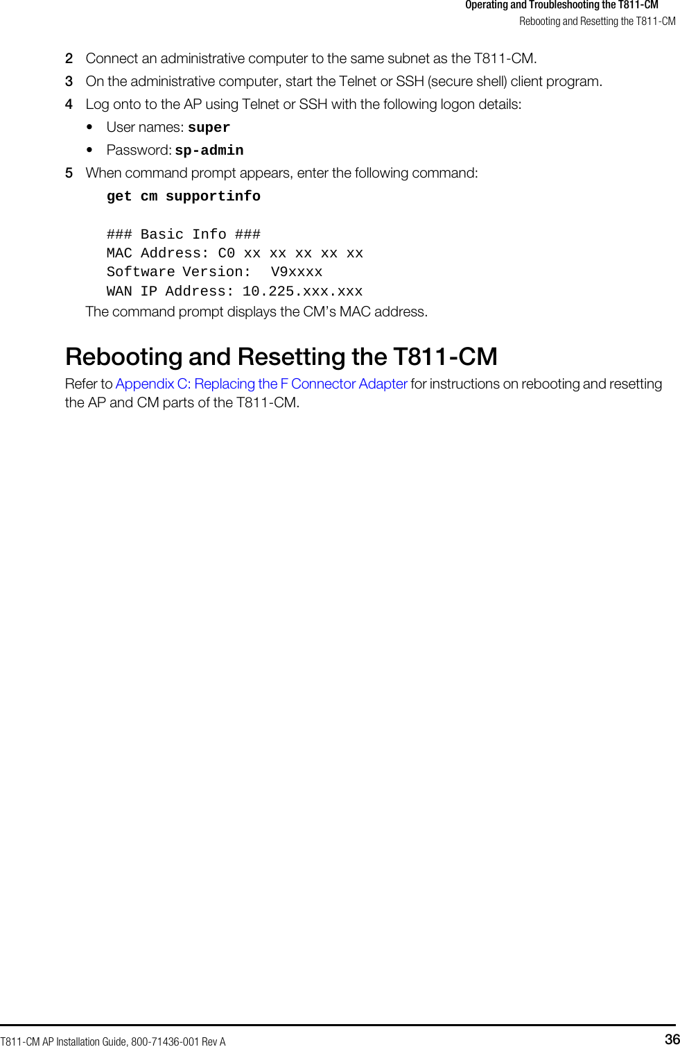 T811-CM AP Installation Guide, 800-71436-001 Rev A 36 Operating and Troubleshooting the T811-CM     Rebooting and Resetting the T811-CM  2 Connect an administrative computer to the same subnet as the T811-CM. 3 On the administrative computer, start the Telnet or SSH (secure shell) client program. 4 Log onto to the AP using Telnet or SSH with the following logon details: • User names: super • Password: sp-admin 5 When command prompt appears, enter the following command: get cm supportinfo  ### Basic Info ### MAC Address: C0 xx xx xx xx xx Software Version: V9xxxx WAN IP Address: 10.225.xxx.xxx The command prompt displays the CM’s MAC address.  Rebooting and Resetting the T811-CM Refer to Appendix C: Replacing the F Connector Adapter for instructions on rebooting and resetting the AP and CM parts of the T811-CM. 