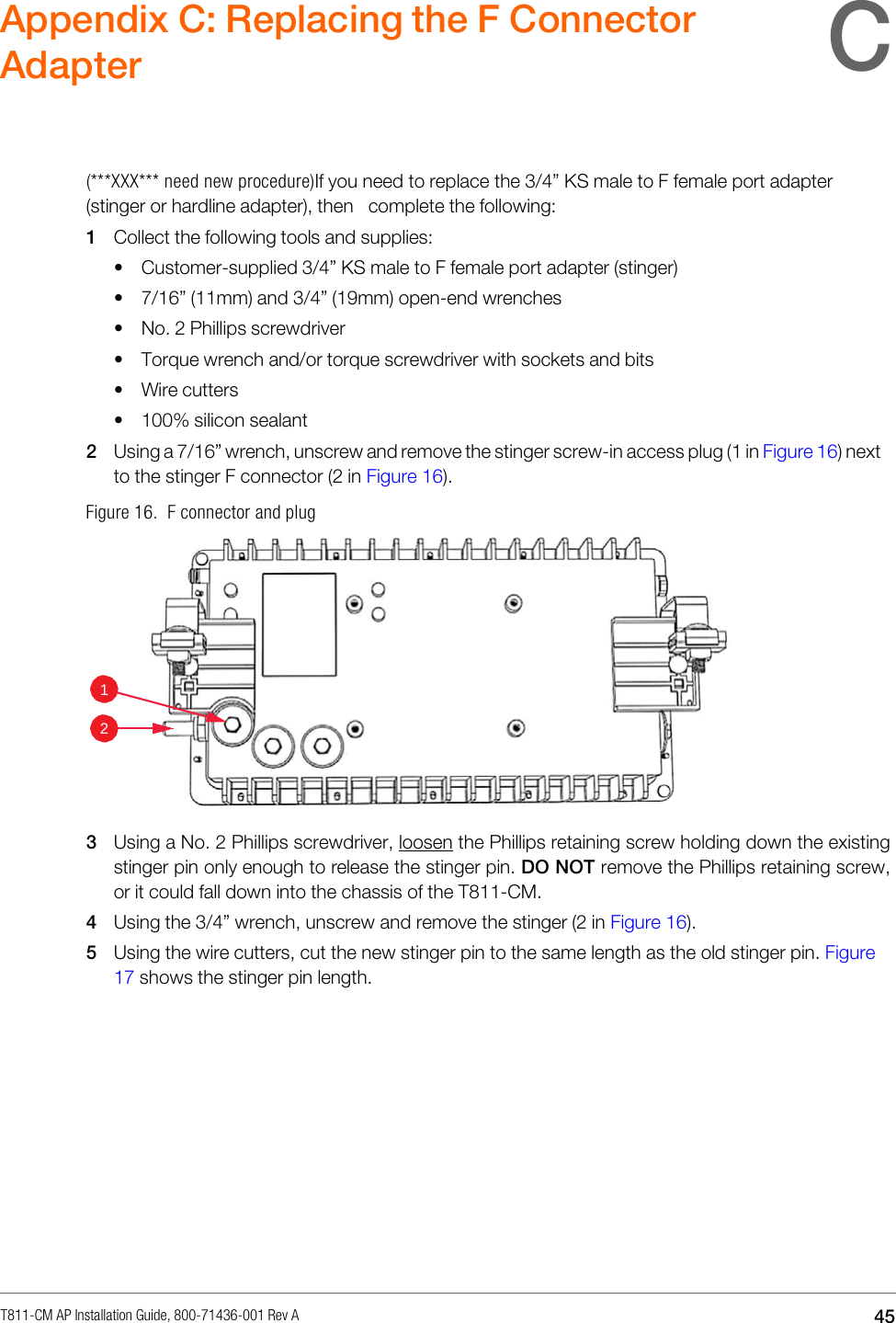 T811-CM AP Installation Guide, 800-71436-001 Rev A  45   Appendix C: Replacing the F Connector Adapter    (***XXX*** need new procedure)If you need to replace the 3/4” KS male to F female port adapter (stinger or hardline adapter), then complete the following: 1 Collect the following tools and supplies: • Customer-supplied 3/4” KS male to F female port adapter (stinger) • 7/16” (11mm) and 3/4” (19mm) open-end wrenches • No. 2 Phillips screwdriver • Torque wrench and/or torque screwdriver with sockets and bits • Wire cutters • 100% silicon sealant 2 Using a 7/16” wrench, unscrew and remove the stinger screw-in access plug (1 in Figure 16) next to the stinger F connector (2 in Figure 16). Figure 16.  F connector and plug    3 Using a No. 2 Phillips screwdriver, loosen the Phillips retaining screw holding down the existing stinger pin only enough to release the stinger pin. DO NOT remove the Phillips retaining screw, or it could fall down into the chassis of the T811-CM. 4 Using the 3/4” wrench, unscrew and remove the stinger (2 in Figure 16). 5 Using the wire cutters, cut the new stinger pin to the same length as the old stinger pin. Figure 17 shows the stinger pin length. 1  2 C 