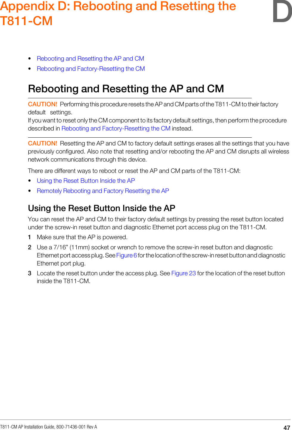 T811-CM AP Installation Guide, 800-71436-001 Rev A  47     Appendix D: Rebooting and Resetting the T811-CM   • Rebooting and Resetting the AP and CM • Rebooting and Factory-Resetting the CM  Rebooting and Resetting the AP and CM   CAUTION! Performing this procedure resets the AP and CM parts of the T811-CM to their factory default settings. If you want to reset only the CM component to its factory default settings, then perform the procedure described in Rebooting and Factory-Resetting the CM instead.   CAUTION! Resetting the AP and CM to factory default settings erases all the settings that you have previously configured. Also note that resetting and/or rebooting the AP and CM disrupts all wireless network communications through this device. There are different ways to reboot or reset the AP and CM parts of the T811-CM: • Using the Reset Button Inside the AP • Remotely Rebooting and Factory Resetting the AP  Using the Reset Button Inside the AP You can reset the AP and CM to their factory default settings by pressing the reset button located under the screw-in reset button and diagnostic Ethernet port access plug on the T811-CM. 1 Make sure that the AP is powered. 2 Use a 7/16” (11mm) socket or wrench to remove the screw-in reset button and diagnostic Ethernet port access plug. See Figure 6 for the location of the screw-in reset button and diagnostic Ethernet port plug. 3 Locate the reset button under the access plug. See Figure 23 for the location of the reset button inside the T811-CM. D 