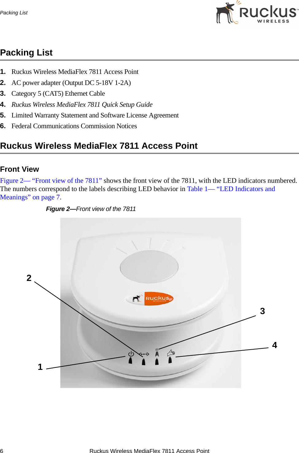 6 Ruckus Wireless MediaFlex 7811 Access PointPacking ListPacking List1. Ruckus Wireless MediaFlex 7811 Access Point2. AC power adapter (Output DC 5-18V 1-2A)3. Category 5 (CAT5) Ethernet Cable4. Ruckus Wireless MediaFlex 7811 Quick Setup Guide5. Limited Warranty Statement and Software License Agreement6. Federal Communications Commission NoticesRuckus Wireless MediaFlex 7811 Access PointFront ViewFigure 2— “Front view of the 7811” shows the front view of the 7811, with the LED indicators numbered. The numbers correspond to the labels describing LED behavior in Table 1— “LED Indicators and Meanings” on page 7.Figure 2—Front view of the 7811 2134