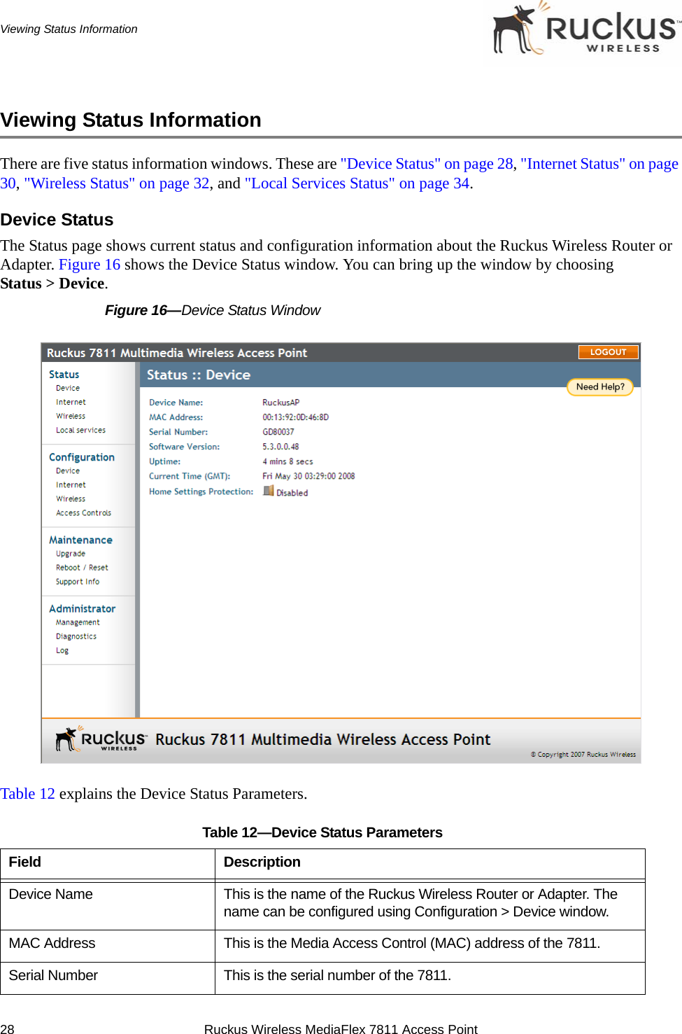 28 Ruckus Wireless MediaFlex 7811 Access PointViewing Status InformationViewing Status InformationThere are five status information windows. These are &quot;Device Status&quot; on page 28, &quot;Internet Status&quot; on page 30, &quot;Wireless Status&quot; on page 32, and &quot;Local Services Status&quot; on page 34.Device StatusThe Status page shows current status and configuration information about the Ruckus Wireless Router or Adapter. Figure 16 shows the Device Status window. You can bring up the window by choosing Status &gt; Device.Figure 16—Device Status WindowTable 12 explains the Device Status Parameters.Table 12—Device Status ParametersField DescriptionDevice Name This is the name of the Ruckus Wireless Router or Adapter. The name can be configured using Configuration &gt; Device window. MAC Address This is the Media Access Control (MAC) address of the 7811.Serial Number This is the serial number of the 7811.