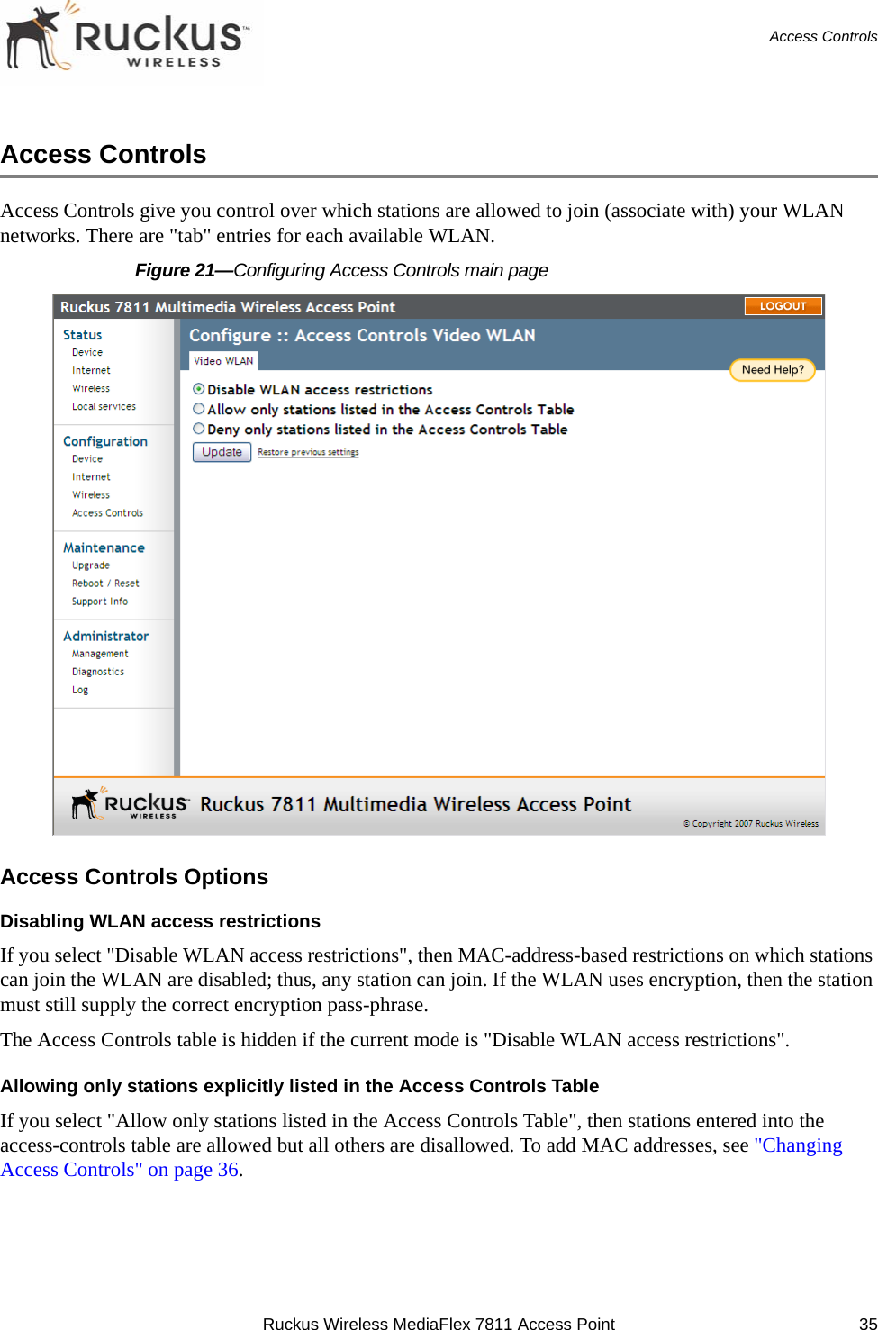 Ruckus Wireless MediaFlex 7811 Access Point 35Access ControlsAccess ControlsAccess Controls give you control over which stations are allowed to join (associate with) your WLAN networks. There are &quot;tab&quot; entries for each available WLAN. Figure 21—Configuring Access Controls main pageAccess Controls OptionsDisabling WLAN access restrictionsIf you select &quot;Disable WLAN access restrictions&quot;, then MAC-address-based restrictions on which stations can join the WLAN are disabled; thus, any station can join. If the WLAN uses encryption, then the station must still supply the correct encryption pass-phrase. The Access Controls table is hidden if the current mode is &quot;Disable WLAN access restrictions&quot;.Allowing only stations explicitly listed in the Access Controls TableIf you select &quot;Allow only stations listed in the Access Controls Table&quot;, then stations entered into the access-controls table are allowed but all others are disallowed. To add MAC addresses, see &quot;Changing Access Controls&quot; on page 36.