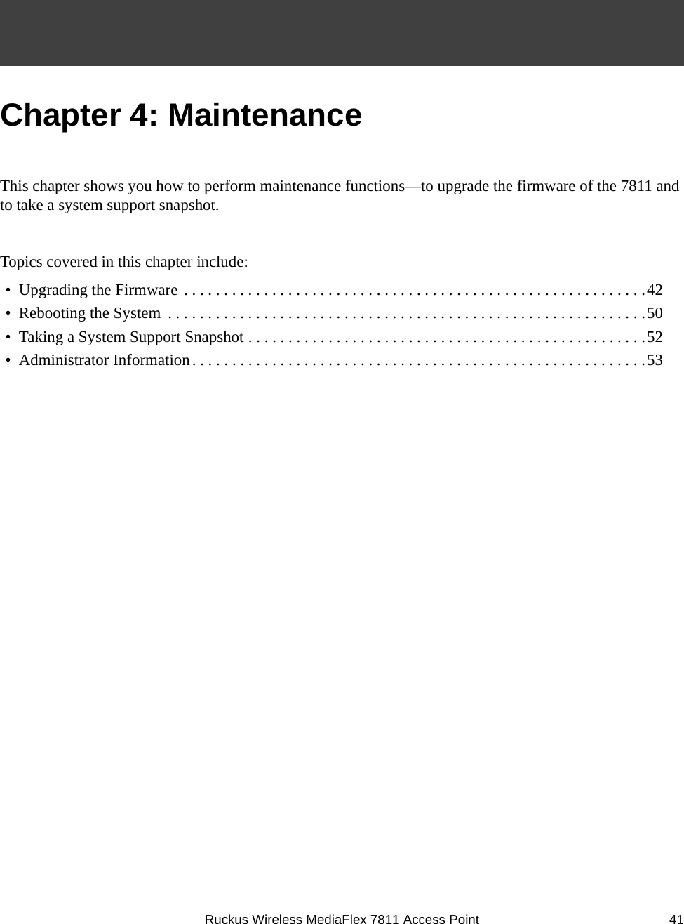 Ruckus Wireless MediaFlex 7811 Access Point 41Chapter 4: MaintenanceThis chapter shows you how to perform maintenance functions—to upgrade the firmware of the 7811 and to take a system support snapshot.Topics covered in this chapter include:•  Upgrading the Firmware . . . . . . . . . . . . . . . . . . . . . . . . . . . . . . . . . . . . . . . . . . . . . . . . . . . . . . . . . .42•  Rebooting the System  . . . . . . . . . . . . . . . . . . . . . . . . . . . . . . . . . . . . . . . . . . . . . . . . . . . . . . . . . . . .50•  Taking a System Support Snapshot . . . . . . . . . . . . . . . . . . . . . . . . . . . . . . . . . . . . . . . . . . . . . . . . . .52•  Administrator Information. . . . . . . . . . . . . . . . . . . . . . . . . . . . . . . . . . . . . . . . . . . . . . . . . . . . . . . . .53