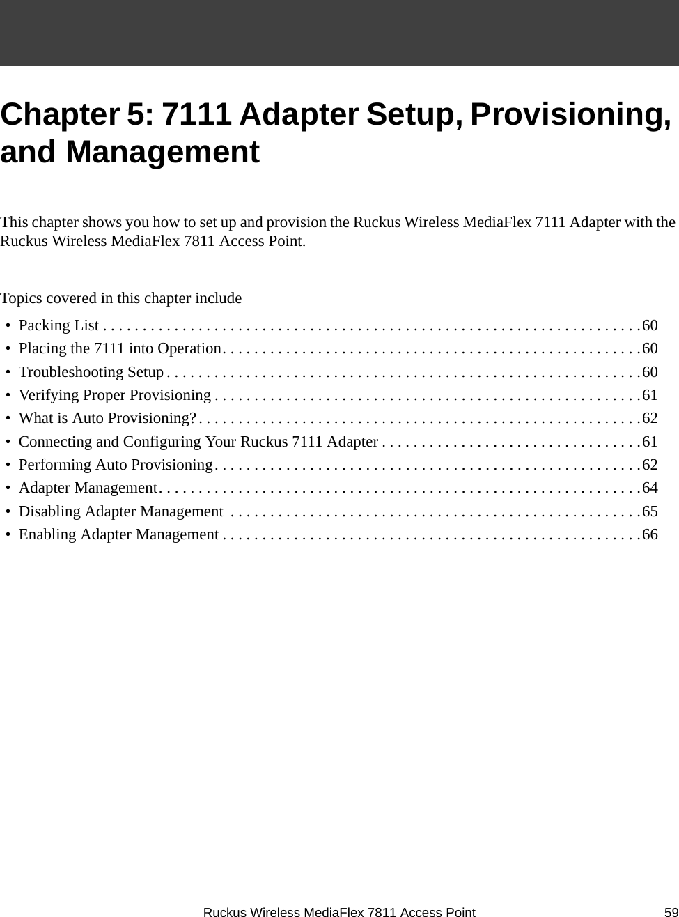 Ruckus Wireless MediaFlex 7811 Access Point 59Chapter 5: 7111 Adapter Setup, Provisioning, and ManagementThis chapter shows you how to set up and provision the Ruckus Wireless MediaFlex 7111 Adapter with the Ruckus Wireless MediaFlex 7811 Access Point.Topics covered in this chapter include•  Packing List . . . . . . . . . . . . . . . . . . . . . . . . . . . . . . . . . . . . . . . . . . . . . . . . . . . . . . . . . . . . . . . . . . . .60•  Placing the 7111 into Operation. . . . . . . . . . . . . . . . . . . . . . . . . . . . . . . . . . . . . . . . . . . . . . . . . . . . .60•  Troubleshooting Setup. . . . . . . . . . . . . . . . . . . . . . . . . . . . . . . . . . . . . . . . . . . . . . . . . . . . . . . . . . . .60•  Verifying Proper Provisioning . . . . . . . . . . . . . . . . . . . . . . . . . . . . . . . . . . . . . . . . . . . . . . . . . . . . . .61•  What is Auto Provisioning?. . . . . . . . . . . . . . . . . . . . . . . . . . . . . . . . . . . . . . . . . . . . . . . . . . . . . . . .62•  Connecting and Configuring Your Ruckus 7111 Adapter . . . . . . . . . . . . . . . . . . . . . . . . . . . . . . . . .61•  Performing Auto Provisioning. . . . . . . . . . . . . . . . . . . . . . . . . . . . . . . . . . . . . . . . . . . . . . . . . . . . . .62•  Adapter Management. . . . . . . . . . . . . . . . . . . . . . . . . . . . . . . . . . . . . . . . . . . . . . . . . . . . . . . . . . . . .64•  Disabling Adapter Management  . . . . . . . . . . . . . . . . . . . . . . . . . . . . . . . . . . . . . . . . . . . . . . . . . . . .65•  Enabling Adapter Management . . . . . . . . . . . . . . . . . . . . . . . . . . . . . . . . . . . . . . . . . . . . . . . . . . . . .66