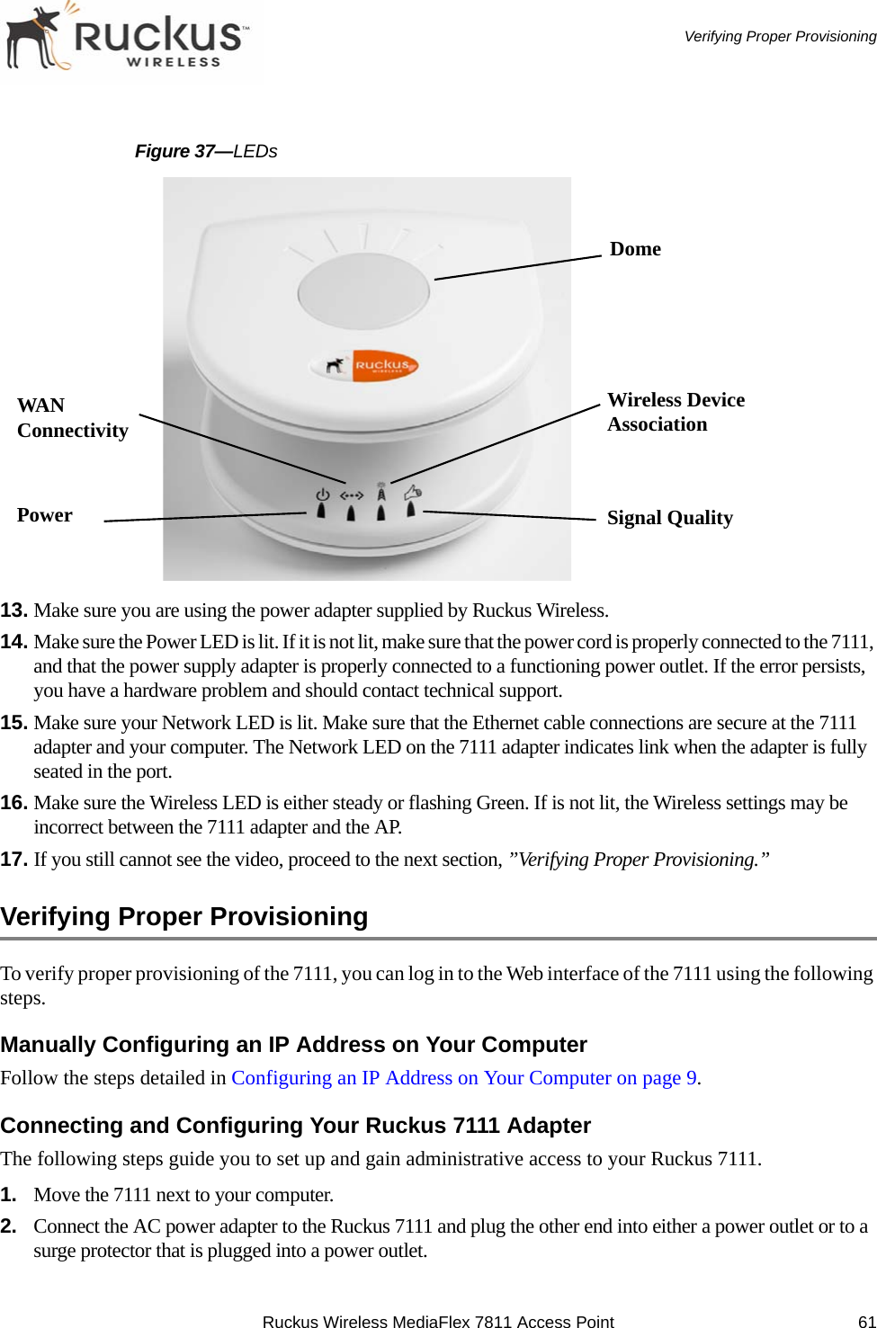 Ruckus Wireless MediaFlex 7811 Access Point 61 Verifying Proper ProvisioningFigure 37—LEDs13. Make sure you are using the power adapter supplied by Ruckus Wireless.14. Make sure the Power LED is lit. If it is not lit, make sure that the power cord is properly connected to the 7111, and that the power supply adapter is properly connected to a functioning power outlet. If the error persists, you have a hardware problem and should contact technical support.15. Make sure your Network LED is lit. Make sure that the Ethernet cable connections are secure at the 7111 adapter and your computer. The Network LED on the 7111 adapter indicates link when the adapter is fully seated in the port.16. Make sure the Wireless LED is either steady or flashing Green. If is not lit, the Wireless settings may be incorrect between the 7111 adapter and the AP.17. If you still cannot see the video, proceed to the next section, ”Verifying Proper Provisioning.”Verifying Proper ProvisioningTo verify proper provisioning of the 7111, you can log in to the Web interface of the 7111 using the following steps.Manually Configuring an IP Address on Your ComputerFollow the steps detailed in Configuring an IP Address on Your Computer on page 9.Connecting and Configuring Your Ruckus 7111 AdapterThe following steps guide you to set up and gain administrative access to your Ruckus 7111.1. Move the 7111 next to your computer.2. Connect the AC power adapter to the Ruckus 7111 and plug the other end into either a power outlet or to a surge protector that is plugged into a power outlet.DomeSignal QualityWireless Device AssociationPowerWAN Connectivity