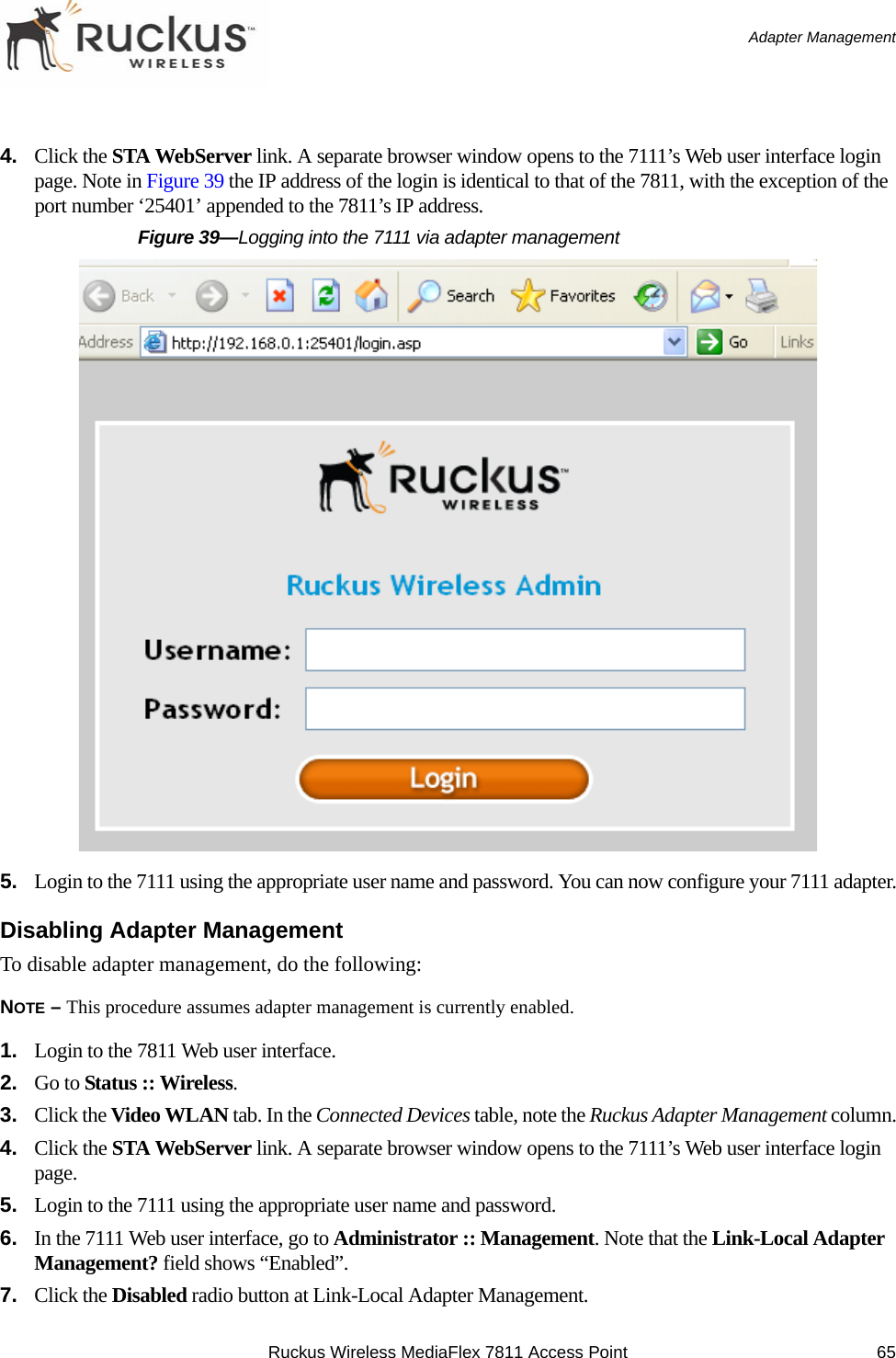 Ruckus Wireless MediaFlex 7811 Access Point 65 Adapter Management4. Click the STA WebServer link. A separate browser window opens to the 7111’s Web user interface login page. Note in Figure 39 the IP address of the login is identical to that of the 7811, with the exception of the port number ‘25401’ appended to the 7811’s IP address.Figure 39—Logging into the 7111 via adapter management5. Login to the 7111 using the appropriate user name and password. You can now configure your 7111 adapter.Disabling Adapter ManagementTo disable adapter management, do the following:NOTE – This procedure assumes adapter management is currently enabled.1. Login to the 7811 Web user interface.2. Go to Status :: Wireless.3. Click the Video WLAN tab. In the Connected Devices table, note the Ruckus Adapter Management column.4. Click the STA WebServer link. A separate browser window opens to the 7111’s Web user interface login page. 5. Login to the 7111 using the appropriate user name and password.6. In the 7111 Web user interface, go to Administrator :: Management. Note that the Link-Local Adapter Management? field shows “Enabled”.7. Click the Disabled radio button at Link-Local Adapter Management.