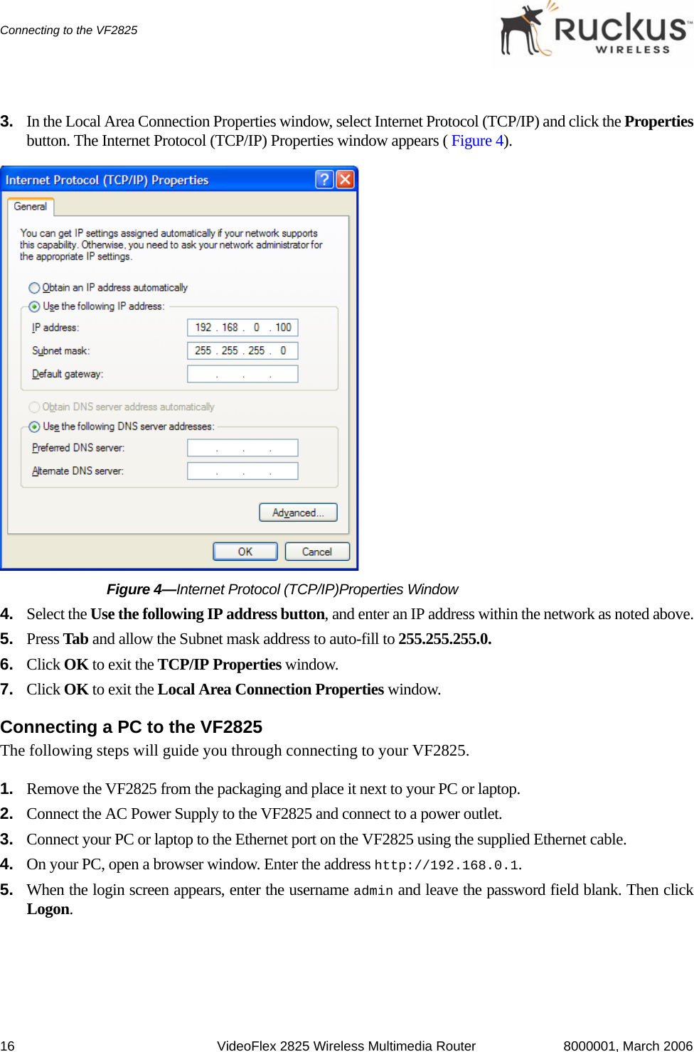 16 VideoFlex 2825 Wireless Multimedia Router 8000001, March 2006Connecting to the VF28253. In the Local Area Connection Properties window, select Internet Protocol (TCP/IP) and click the Propertiesbutton. The Internet Protocol (TCP/IP) Properties window appears ( Figure 4).Figure 4—Internet Protocol (TCP/IP)Properties Window4. Select the Use the following IP address button, and enter an IP address within the network as noted above.5. Press Tab and allow the Subnet mask address to auto-fill to 255.255.255.0.6. Click OK to exit the TCP/IP Properties window.7. Click OK to exit the Local Area Connection Properties window.Connecting a PC to the VF2825The following steps will guide you through connecting to your VF2825.1. Remove the VF2825 from the packaging and place it next to your PC or laptop.2. Connect the AC Power Supply to the VF2825 and connect to a power outlet.3. Connect your PC or laptop to the Ethernet port on the VF2825 using the supplied Ethernet cable.4. On your PC, open a browser window. Enter the address http://192.168.0.1. 5. When the login screen appears, enter the username admin and leave the password field blank. Then clickLogon.