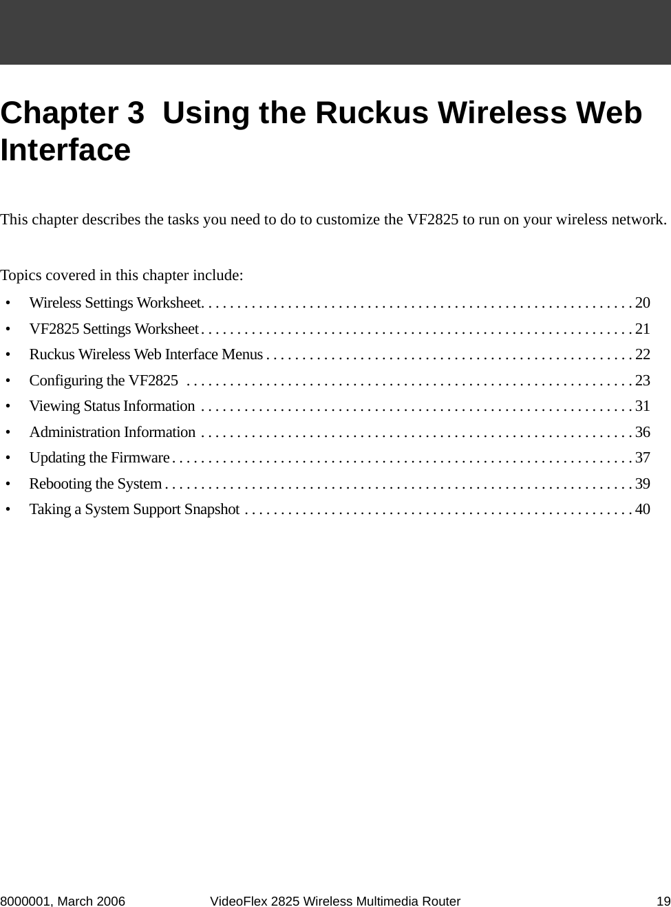 8000001, March 2006 VideoFlex 2825 Wireless Multimedia Router 19Chapter 3  Using the Ruckus Wireless Web InterfaceThis chapter describes the tasks you need to do to customize the VF2825 to run on your wireless network. Topics covered in this chapter include:•  Wireless Settings Worksheet. . . . . . . . . . . . . . . . . . . . . . . . . . . . . . . . . . . . . . . . . . . . . . . . . . . . . . . . . . . . 20•  VF2825 Settings Worksheet. . . . . . . . . . . . . . . . . . . . . . . . . . . . . . . . . . . . . . . . . . . . . . . . . . . . . . . . . . . . 21•  Ruckus Wireless Web Interface Menus . . . . . . . . . . . . . . . . . . . . . . . . . . . . . . . . . . . . . . . . . . . . . . . . . . . 22•  Configuring the VF2825  . . . . . . . . . . . . . . . . . . . . . . . . . . . . . . . . . . . . . . . . . . . . . . . . . . . . . . . . . . . . . . 23•  Viewing Status Information . . . . . . . . . . . . . . . . . . . . . . . . . . . . . . . . . . . . . . . . . . . . . . . . . . . . . . . . . . . . 31•  Administration Information . . . . . . . . . . . . . . . . . . . . . . . . . . . . . . . . . . . . . . . . . . . . . . . . . . . . . . . . . . . . 36•  Updating the Firmware. . . . . . . . . . . . . . . . . . . . . . . . . . . . . . . . . . . . . . . . . . . . . . . . . . . . . . . . . . . . . . . . 37•  Rebooting the System . . . . . . . . . . . . . . . . . . . . . . . . . . . . . . . . . . . . . . . . . . . . . . . . . . . . . . . . . . . . . . . . . 39•  Taking a System Support Snapshot . . . . . . . . . . . . . . . . . . . . . . . . . . . . . . . . . . . . . . . . . . . . . . . . . . . . . . 40
