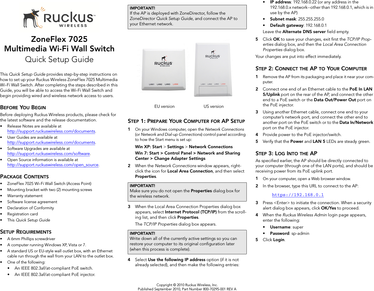 Copyright © 2010 Ruckus Wireless, Inc.Published September 2010, Part Number 800-70295-001 REV AZoneFlex 7025Multimedia Wi-Fi Wall SwitchQuick Setup GuideThis Quick Setup Guide provides step-by-step instructions on how to set up your Ruckus Wireless ZoneFlex 7025 Multimedia Wi-Fi Wall Switch. After completing the steps described in this Guide, you will be able to access the Wi-Fi Wall Switch and begin providing wired and wireless network access to users.BEFORE YOU BEGINBefore deploying Ruckus Wireless products, please check for the latest software and the release documentation.• Release Notes are available at http://support.ruckuswireless.com/documents.• User Guides are available at http://support.ruckuswireless.com/documents.• Software Upgrades are available athttp://support.ruckuswireless.com/software.• Open Source information is available athttp://support.ruckuswireless.com/open_source.PACKAGE CONTENTS• ZoneFlex 7025 Wi-Fi Wall Switch (Access Point)• Mounting bracket with two (2) mounting screws• Warranty statement• Software license agreement• Declaration of Conformity• Registration card•This Quick Setup GuideSETUP REQUIREMENTS• A 6mm Phillips screwdriver• A computer running Windows XP, Vista or 7.• A standard US or EU-style wall outlet box, with an Ethernet cable run through the wall from your LAN to the outlet box.• One of the following:• An IEEE 802.3af/at-compliant PoE switch. • An IEEE 802.3af/at-compliant PoE injector. STEP 1: PREPARE YOUR COMPUTER FOR AP SETUP1On your Windows computer, open the Network Connections (or Network and Dial-up Connections) control panel according to how the Start menu is set up: Win XP: Start &gt; Settings &gt; Network ConnectionsWin 7: Start &gt; Control Panel &gt; Network and Sharing Center &gt; Change Adapter Settings2When the Network Connections window appears, right-click the icon for Local Area Connection, and then select Properties. 3When the Local Area Connection Properties dialog box appears, select Internet Protocol (TCP/IP) from the scroll-ing list, and then click Properties. The TCP/IP Properties dialog box appears.4Select Use the following IP address option (if it is not already selected), and then make the following entries:•IP address: 192.168.0.22 (or any address in the 192.168.0.x network--other than 192.168.0.1, which is in use by the AP)•Subnet mask: 255.255.255.0•Default gateway: 192.168.0.1Leave the Alternate DNS server field empty.5Click OK to save your changes, exit first the TCP/IP Prop-erties dialog box, and then the Local Area Connection Properties dialog box. Your changes are put into effect immediately. STEP 2: CONNECT THE AP TO YOUR COMPUTER1Remove the AP from its packaging and place it near your com-puter. 2Connect one end of an Ethernet cable to the PoE In LAN 5/Uplink port on the rear of the AP, and connect the other end to a PoE switch or the Data Out/Power Out port on the PoE injector.3Using another Ethernet cable, connect one end to your computer’s network port, and connect the other end to another port on the PoE switch or to the Data In/Network port on the PoE injector.4Provide power to the PoE injector/switch.5Verify that the Power and LAN 5 LEDs are steady green.STEP 3: LOG INTO THE APAs specified earlier, the AP should be directly connected to your computer (through one of the LAN ports), and should be receiving power from its PoE uplink port. 1On your computer, open a Web browser window.2In the browser, type this URL to connect to the AP: https://192.168.0.13Press &lt;Enter&gt; to initiate the connection. When a security alert dialog box appears, click OK/Yes to proceed.4When the Ruckus Wireless Admin login page appears, enter the following: •Username: super•Password: sp-admin5Click Login.IMPORTANT!If the AP is deployed with ZoneDirector, follow the ZoneDirector Quick Setup Guide, and connect the AP to your Ethernet network.IMPORTANT!Make sure you do not open the Properties dialog box for the wireless network.IMPORTANT!Write down all of the currently active settings so you can restore your computer to its original configuration later (when this process is complete).EU version US version