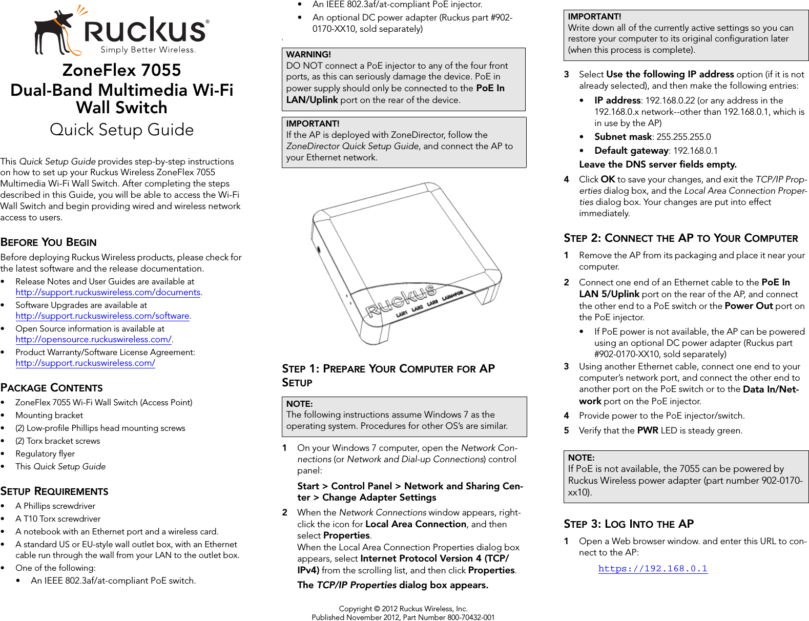 Copyright © 2012 Ruckus Wireless, Inc.Published November 2012, Part Number 800-70432-001ZoneFlex 7055Dual-Band Multimedia Wi-Fi Wall SwitchQuick Setup GuideThis Quick Setup Guide provides step-by-step instructions on how to set up your Ruckus Wireless ZoneFlex 7055 Multimedia Wi-Fi Wall Switch. After completing the steps described in this Guide, you will be able to access the Wi-Fi Wall Switch and begin providing wired and wireless network access to users.BEFORE YOU BEGINBefore deploying Ruckus Wireless products, please check for the latest software and the release documentation.• Release Notes and User Guides are available at http://support.ruckuswireless.com/documents.• Software Upgrades are available athttp://support.ruckuswireless.com/software.• Open Source information is available athttp://opensource.ruckuswireless.com/.• Product Warranty/Software License Agreement:http://support.ruckuswireless.com/PACKAGE CONTENTS• ZoneFlex 7055 Wi-Fi Wall Switch (Access Point)• Mounting bracket• (2) Low-profile Phillips head mounting screws• (2) Torx bracket screws• Regulatory flyer•This Quick Setup GuideSETUP REQUIREMENTS• A Phillips screwdriver• A T10 Torx screwdriver• A notebook with an Ethernet port and a wireless card.• A standard US or EU-style wall outlet box, with an Ethernet cable run through the wall from your LAN to the outlet box.• One of the following:• An IEEE 802.3af/at-compliant PoE switch. • An IEEE 802.3af/at-compliant PoE injector.• An optional DC power adapter (Ruckus part #902-0170-XX10, sold separately)\STEP 1: PREPARE YOUR COMPUTER FOR AP SETUP1On your Windows 7 computer, open the Network Con-nections (or Network and Dial-up Connections) control panel:Start &gt; Control Panel &gt; Network and Sharing Cen-ter &gt; Change Adapter Settings2When the Network Connections window appears, right-click the icon for Local Area Connection, and then select Properties. When the Local Area Connection Properties dialog box appears, select Internet Protocol Version 4 (TCP/IPv4) from the scrolling list, and then click Properties. The TCP/IP Properties dialog box appears.3Select Use the following IP address option (if it is not already selected), and then make the following entries:•IP address: 192.168.0.22 (or any address in the 192.168.0.x network--other than 192.168.0.1, which is in use by the AP)•Subnet mask: 255.255.255.0•Default gateway: 192.168.0.1Leave the DNS server fields empty.4Click OK to save your changes, and exit the TCP/IP Prop-erties dialog box, and the Local Area Connection Proper-ties dialog box. Your changes are put into effect immediately. STEP 2: CONNECT THE AP TO YOUR COMPUTER1Remove the AP from its packaging and place it near your computer. 2Connect one end of an Ethernet cable to the PoE In LAN 5/Uplink port on the rear of the AP, and connect the other end to a PoE switch or the Power Out port on the PoE injector.• If PoE power is not available, the AP can be powered using an optional DC power adapter (Ruckus part #902-0170-XX10, sold separately)3Using another Ethernet cable, connect one end to your computer’s network port, and connect the other end to another port on the PoE switch or to the Data In/Net-work port on the PoE injector.4Provide power to the PoE injector/switch.5Verify that the PWR LED is steady green.STEP 3: LOG INTO THE AP 1Open a Web browser window. and enter this URL to con-nect to the AP: https://192.168.0.1WARNING!DO NOT connect a PoE injector to any of the four front ports, as this can seriously damage the device. PoE in power supply should only be connected to the PoE In LAN/Uplink port on the rear of the device.IMPORTANT!If the AP is deployed with ZoneDirector, follow the ZoneDirector Quick Setup Guide, and connect the AP to your Ethernet network.NOTE:The following instructions assume Windows 7 as the operating system. Procedures for other OS’s are similar.IMPORTANT!Write down all of the currently active settings so you can restore your computer to its original configuration later (when this process is complete).NOTE:If PoE is not available, the 7055 can be powered by Ruckus Wireless power adapter (part number 902-0170-xx10).