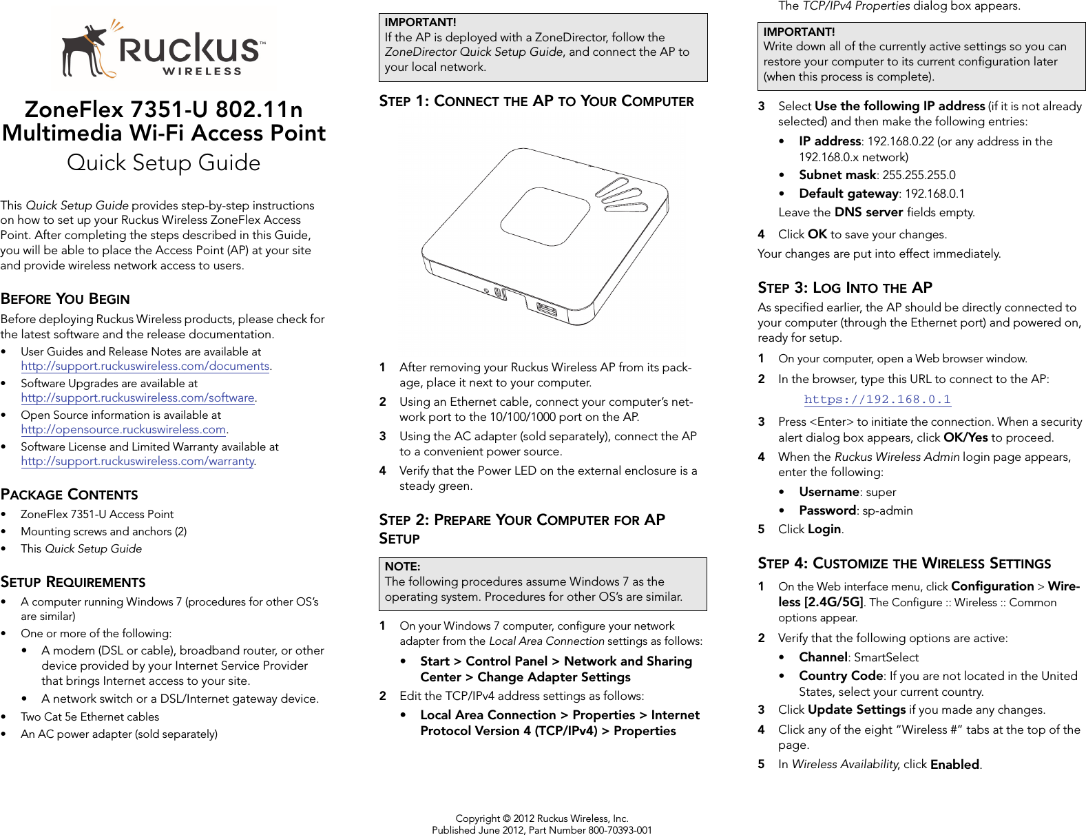 Copyright © 2012 Ruckus Wireless, Inc.Published June 2012, Part Number 800-70393-001ZoneFlex 7351-U 802.11n Multimedia Wi-Fi Access PointQuick Setup GuideThis Quick Setup Guide provides step-by-step instructions on how to set up your Ruckus Wireless ZoneFlex Access Point. After completing the steps described in this Guide, you will be able to place the Access Point (AP) at your site and provide wireless network access to users.BEFORE YOU BEGINBefore deploying Ruckus Wireless products, please check for the latest software and the release documentation.• User Guides and Release Notes are available at http://support.ruckuswireless.com/documents.• Software Upgrades are available athttp://support.ruckuswireless.com/software.• Open Source information is available athttp://opensource.ruckuswireless.com.• Software License and Limited Warranty available at http://support.ruckuswireless.com/warranty.PACKAGE CONTENTS• ZoneFlex 7351-U Access Point• Mounting screws and anchors (2)•This Quick Setup GuideSETUP REQUIREMENTS• A computer running Windows 7 (procedures for other OS’s are similar)• One or more of the following:• A modem (DSL or cable), broadband router, or other device provided by your Internet Service Provider that brings Internet access to your site. • A network switch or a DSL/Internet gateway device.• Two Cat 5e Ethernet cables• An AC power adapter (sold separately) STEP 1: CONNECT THE AP TO YOUR COMPUTER1After removing your Ruckus Wireless AP from its pack-age, place it next to your computer.2Using an Ethernet cable, connect your computer’s net-work port to the 10/100/1000 port on the AP. 3Using the AC adapter (sold separately), connect the AP to a convenient power source. 4Verify that the Power LED on the external enclosure is a steady green. STEP 2: PREPARE YOUR COMPUTER FOR AP SETUP1On your Windows 7 computer, configure your network adapter from the Local Area Connection settings as follows:• Start &gt; Control Panel &gt; Network and Sharing Center &gt; Change Adapter Settings2Edit the TCP/IPv4 address settings as follows: • Local Area Connection &gt; Properties &gt; Internet Protocol Version 4 (TCP/IPv4) &gt; PropertiesThe TCP/IPv4 Properties dialog box appears.3Select Use the following IP address (if it is not already selected) and then make the following entries:•IP address: 192.168.0.22 (or any address in the 192.168.0.x network)•Subnet mask: 255.255.255.0•Default gateway: 192.168.0.1Leave the DNS server fields empty.4Click OK to save your changes.Your changes are put into effect immediately. STEP 3: LOG INTO THE APAs specified earlier, the AP should be directly connected to your computer (through the Ethernet port) and powered on, ready for setup.1On your computer, open a Web browser window.2In the browser, type this URL to connect to the AP: https://192.168.0.13Press &lt;Enter&gt; to initiate the connection. When a security alert dialog box appears, click OK/Yes to proceed.4When the Ruckus Wireless Admin login page appears, enter the following: •Username: super•Password: sp-admin5Click Login.STEP 4: CUSTOMIZE THE WIRELESS SETTINGS1On the Web interface menu, click Configuration &gt; Wire-less [2.4G/5G]. The Configure :: Wireless :: Common options appear. 2Verify that the following options are active:•Channel: SmartSelect•Country Code: If you are not located in the United States, select your current country. 3Click Update Settings if you made any changes.4Click any of the eight “Wireless #” tabs at the top of the page. 5In Wireless Availability, click Enabled.IMPORTANT!If the AP is deployed with a ZoneDirector, follow the ZoneDirector Quick Setup Guide, and connect the AP to your local network.NOTE:The following procedures assume Windows 7 as the operating system. Procedures for other OS’s are similar.IMPORTANT!Write down all of the currently active settings so you can restore your computer to its current configuration later (when this process is complete).