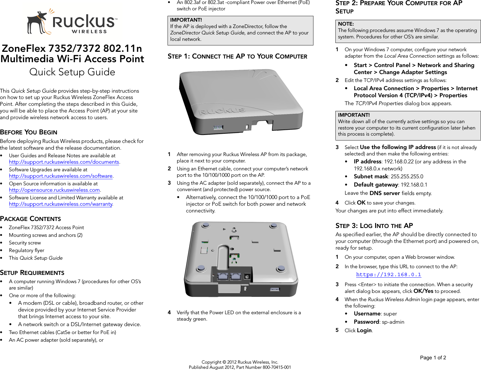 Copyright © 2012 Ruckus Wireless, Inc.Published August 2012, Part Number 800-70415-001ZoneFlex 7352/7372 802.11n Multimedia Wi-Fi Access PointQuick Setup GuideThis Quick Setup Guide provides step-by-step instructions on how to set up your Ruckus Wireless ZoneFlex Access Point. After completing the steps described in this Guide, you will be able to place the Access Point (AP) at your site and provide wireless network access to users.BEFORE YOU BEGINBefore deploying Ruckus Wireless products, please check for the latest software and the release documentation.• User Guides and Release Notes are available at http://support.ruckuswireless.com/documents.• Software Upgrades are available athttp://support.ruckuswireless.com/software.• Open Source information is available athttp://opensource.ruckuswireless.com.• Software License and Limited Warranty available at http://support.ruckuswireless.com/warranty.PACKAGE CONTENTS• ZoneFlex 7352/7372 Access Point• Mounting screws and anchors (2)• Security screw• Regulatory flyer•This Quick Setup GuideSETUP REQUIREMENTS• A computer running Windows 7 (procedures for other OS’s are similar)• One or more of the following:• A modem (DSL or cable), broadband router, or other device provided by your Internet Service Provider that brings Internet access to your site. • A network switch or a DSL/Internet gateway device.• Two Ethernet cables (Cat5e or better for PoE in)• An AC power adapter (sold separately), or• An 802.3af or 802.3at -compliant Power over Ethernet (PoE) switch or PoE injectorSTEP 1: CONNECT THE AP TO YOUR COMPUTER1After removing your Ruckus Wireless AP from its package, place it next to your computer.2Using an Ethernet cable, connect your computer’s network port to the 10/100/1000 port on the AP. 3Using the AC adapter (sold separately), connect the AP to a convenient (and protected) power source. • Alternatively, connect the 10/100/1000 port to a PoE injector or PoE switch for both power and network connectivity.4Verify that the Power LED on the external enclosure is a steady green. STEP 2: PREPARE YOUR COMPUTER FOR AP SETUP1On your Windows 7 computer, configure your network adapter from the Local Area Connection settings as follows:• Start &gt; Control Panel &gt; Network and Sharing Center &gt; Change Adapter Settings2Edit the TCP/IPv4 address settings as follows: • Local Area Connection &gt; Properties &gt; Internet Protocol Version 4 (TCP/IPv4) &gt; PropertiesThe TCP/IPv4 Properties dialog box appears.3Select Use the following IP address (if it is not already selected) and then make the following entries:•IP address: 192.168.0.22 (or any address in the 192.168.0.x network)•Subnet mask: 255.255.255.0•Default gateway: 192.168.0.1Leave the DNS server fields empty.4Click OK to save your changes.Your changes are put into effect immediately. STEP 3: LOG INTO THE APAs specified earlier, the AP should be directly connected to your computer (through the Ethernet port) and powered on, ready for setup.1On your computer, open a Web browser window.2In the browser, type this URL to connect to the AP: https://192.168.0.13Press &lt;Enter&gt; to initiate the connection. When a security alert dialog box appears, click OK/Yes to proceed.4When the Ruckus Wireless Admin login page appears, enter the following: •Username: super•Password: sp-admin5Click Login.IMPORTANT!If the AP is deployed with a ZoneDirector, follow the ZoneDirector Quick Setup Guide, and connect the AP to your local network.NOTE:The following procedures assume Windows 7 as the operating system. Procedures for other OS’s are similar.IMPORTANT!Write down all of the currently active settings so you can restore your computer to its current configuration later (when this process is complete).Page 1 of 2