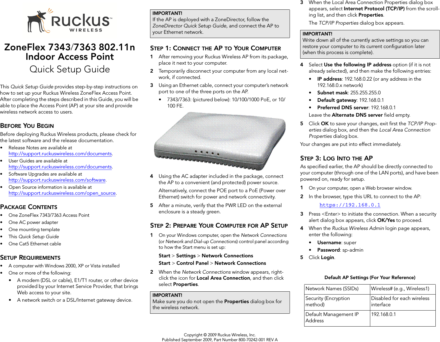 Copyright © 2009 Ruckus Wireless, Inc.Published September 2009, Part Number 800-70242-001 REV AZoneFlex 7343/7363 802.11n Indoor Access PointQuick Setup GuideThis Quick Setup Guide provides step-by-step instructions on how to set up your Ruckus Wireless ZoneFlex Access Point. After completing the steps described in this Guide, you will be able to place the Access Point (AP) at your site and provide wireless network access to users.BEFORE YOU BEGINBefore deploying Ruckus Wireless products, please check for the latest software and the release documentation.• Release Notes are available at http://support.ruckuswireless.com/documents.• User Guides are available at http://support.ruckuswireless.com/documents.• Software Upgrades are available athttp://support.ruckuswireless.com/software.• Open Source information is available athttp://support.ruckuswireless.com/open_source.PACKAGE CONTENTS• One ZoneFlex 7343/7363 Access Point• One AC power adapter• One mounting template•This Quick Setup Guide• One Cat5 Ethernet cableSETUP REQUIREMENTS• A computer with Windows 2000, XP or Vista installed• One or more of the following:• A modem (DSL or cable), E1/T1 router, or other device provided by your Internet Service Provider, that brings Web access to your site. • A network switch or a DSL/Internet gateway device. STEP 1: CONNECT THE AP TO YOUR COMPUTER1After removing your Ruckus Wireless AP from its package, place it next to your computer.2Temporarily disconnect your computer from any local net-work, if connected.3Using an Ethernet cable, connect your computer’s network port to one of the three ports on the AP. • 7343/7363: (pictured below): 10/100/1000 PoE, or 10/100 FE.4Using the AC adapter included in the package, connect the AP to a convenient (and protected) power source. Alternatively, connect the POE port to a PoE (Power over Ethernet) switch for power and network connectivity.5After a minute, verify that the PWR LED on the external enclosure is a steady green. STEP 2: PREPARE YOUR COMPUTER FOR AP SETUP1On your Windows computer, open the Network Connections (or Network and Dial-up Connections) control panel according to how the Start menu is set up: Start &gt; Settings &gt; Network ConnectionsStart &gt; Control Panel &gt; Network Connections2When the Network Connections window appears, right-click the icon for Local Area Connection, and then click select Properties.3When the Local Area Connection Properties dialog box appears, select Internet Protocol (TCP/IP) from the scroll-ing list, and then click Properties. The TCP/IP Properties dialog box appears.4Select Use the following IP address option (if it is not already selected), and then make the following entries:•IP address: 192.168.0.22 (or any address in the 192.168.0.x network)•Subnet mask: 255.255.255.0•Default gateway: 192.168.0.1•Preferred DNS server: 192.168.0.1Leave the Alternate DNS server field empty.5Click OK to save your changes, exit first the TCP/IP Prop-erties dialog box, and then the Local Area Connection Properties dialog box. Your changes are put into effect immediately. STEP 3: LOG INTO THE APAs specified earlier, the AP should be directly connected to your computer (through one of the LAN ports), and have been powered on, ready for setup.1On your computer, open a Web browser window.2In the browser, type this URL to connect to the AP: https://192.168.0.13Press &lt;Enter&gt; to initiate the connection. When a security alert dialog box appears, click OK/Yes to proceed.4When the Ruckus Wireless Admin login page appears, enter the following: •Username: super•Password: sp-admin5Click Login.IMPORTANT!If the AP is deployed with a ZoneDirector, follow the ZoneDirector Quick Setup Guide, and connect the AP to your Ethernet network.IMPORTANT!Make sure you do not open the Properties dialog box for the wireless network.IMPORTANT!Write down all of the currently active settings so you can restore your computer to its current configuration later (when this process is complete).Default AP Settings (For Your Reference)Network Names (SSIDs) Wireless# (e.g., Wireless1)Security (Encryption method)Disabled for each wireless interfaceDefault Management IP Address192.168.0.1