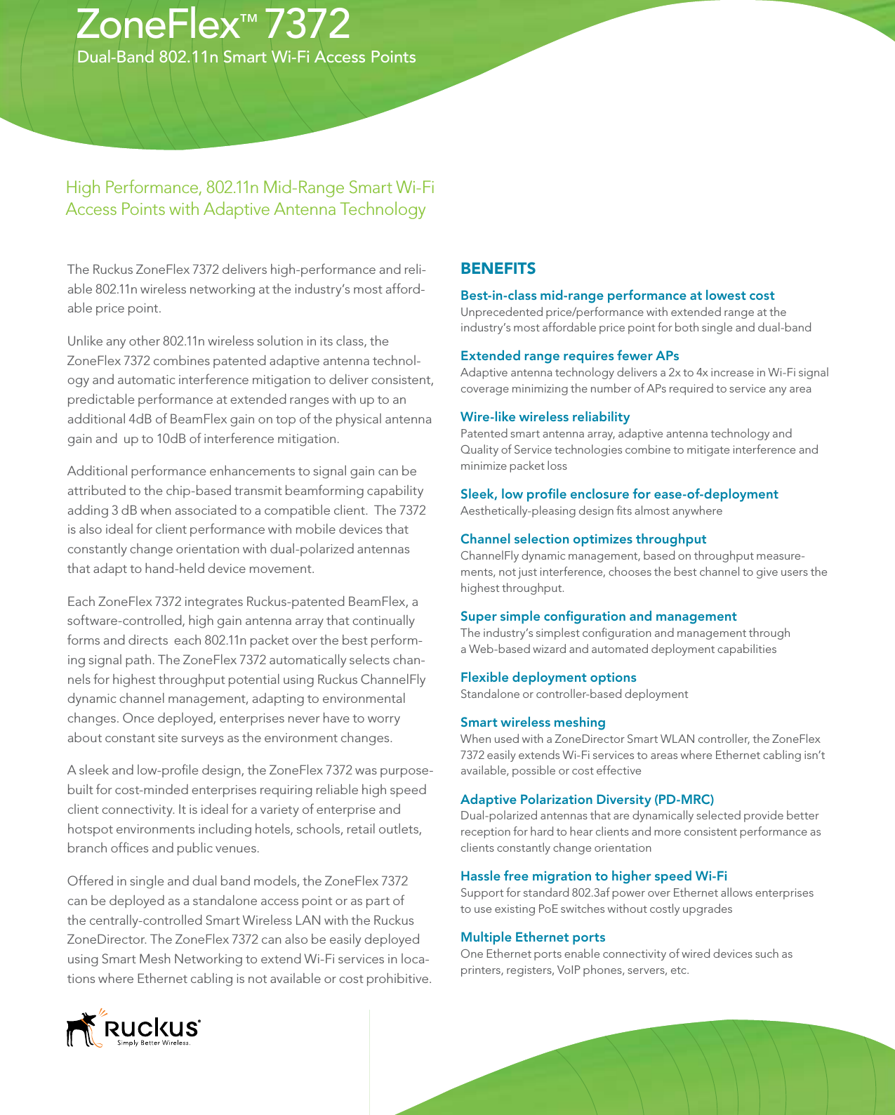 The Ruckus ZoneFlex 7372 delivers high-performance and reli-able 802.11n wireless networking at the industry’s most afford-able price point. Unlike any other 802.11n wireless solution in its class, the ZoneFlex 7372 combines patented adaptive antenna technol-ogy and automatic interference mitigation to deliver consistent, predictable performance at extended ranges with up to an additional 4dB of BeamFlex gain on top of the physical antenna gain and  up to 10dB of interference mitigation.Additional performance enhancements to signal gain can be attributed to the chip-based transmit beamforming capability adding 3 dB when associated to a compatible client.  The 7372 is also ideal for client performance with mobile devices that constantly change orientation with dual-polarized antennas that adapt to hand-held device movement.Each ZoneFlex 7372 integrates Ruckus-patented BeamFlex, a software-controlled, high gain antenna array that continually forms and directs  each 802.11n packet over the best perform-ing signal path. The ZoneFlex 7372 automatically selects chan-nels for highest throughput potential using Ruckus ChannelFly dynamic channel management, adapting to environmental changes. Once deployed, enterprises never have to worry about constant site surveys as the environment changes.A sleek and low-prole design, the ZoneFlex 7372 was purpose-built for cost-minded enterprises requiring reliable high speed client connectivity. It is ideal for a variety of enterprise and hotspot environments including hotels, schools, retail outlets, branch ofces and public venues. Offered in single and dual band models, the ZoneFlex 7372  can be deployed as a standalone access point or as part of the centrally-controlled Smart Wireless LAN with the Ruckus ZoneDirector. The ZoneFlex 7372 can also be easily deployed using Smart Mesh Networking to extend Wi-Fi services in loca-tions where Ethernet cabling is not available or cost prohibitive.Dual-Band 802.11n Smart Wi-Fi Access PointsBENEFITSBest-in-class mid-range performance at lowest cost Unprecedented price/performance with extended range at the industry’s most affordable price point for both single and dual-bandExtended range requires fewer APs Adaptive antenna technology delivers a 2x to 4x increase in Wi-Fi signal coverage minimizing the number of APs required to service any areaWire-like wireless reliabilityPatented smart antenna array, adaptive antenna technology and Quality of Service technologies combine to mitigate interference and minimize packet lossSleek, low prole enclosure for ease-of-deploymentAesthetically-pleasing design ts almost anywhereChannel selection optimizes throughputChannelFly dynamic management, based on throughput measure-ments, not just interference, chooses the best channel to give users the highest throughput.Super simple conguration and managementThe industry’s simplest conguration and management through a Web-based wizard and automated deployment capabilitiesFlexible deployment optionsStandalone or controller-based deploymentSmart wireless meshingWhen used with a ZoneDirector Smart WLAN controller, the ZoneFlex 7372 easily extends Wi-Fi services to areas where Ethernet cabling isn’t available, possible or cost effectiveAdaptive Polarization Diversity (PD-MRC)Dual-polarized antennas that are dynamically selected provide better reception for hard to hear clients and more consistent performance as clients constantly change orientationHassle free migration to higher speed Wi-Fi Support for standard 802.3af power over Ethernet allows enterprises to use existing PoE switches without costly upgradesMultiple Ethernet portsOne Ethernet ports enable connectivity of wired devices such as printers, registers, VoIP phones, servers, etc.ZoneFlex™7372High Performance, 802.11n Mid-Range Smart Wi-Fi Access Points with Adaptive Antenna Technology