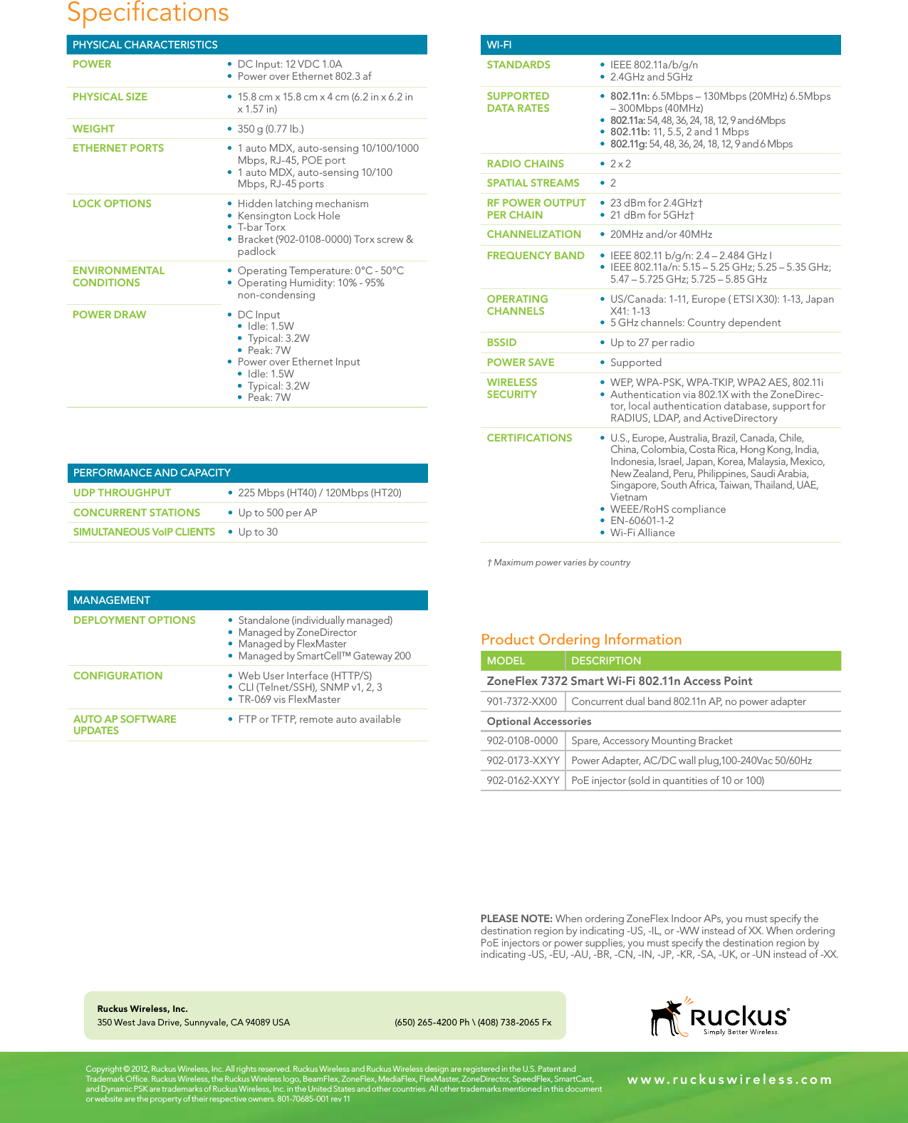 SpecicationsCopyright © 2012, Ruckus Wireless, Inc. All rights reserved. Ruckus Wireless and Ruckus Wireless design are registered in the U.S. Patent and Trademark Ofﬁce. Ruckus Wireless, the Ruckus Wireless logo, BeamFlex, ZoneFlex, MediaFlex, FlexMaster, ZoneDirector, SpeedFlex, SmartCast, and Dynamic PSK are trademarks of Ruckus Wireless, Inc. in the United States and other countries. All other trademarks mentioned in this document or website are the property of their respective owners. 801-70685-001 rev 11w w w . r u c k u s w i r e l e s s . c o mRuckus Wireless, Inc.350 West Java Drive, Sunnyvale, CA 94089 USA (650) 265-4200 Ph \ (408) 738-2065 FxPERFORMANCE AND CAPACITYUDP THROUGHPUT t 225 Mbps (HT40) / 120Mbps (HT20)CONCURRENT STATIONS t Up to 500 per APSIMULTANEOUS VoIP CLIENTS t Up to 30WI-FISTANDARDS t IEEE 802.11a/b/g/nt 2.4GHz and 5GHzSUPPORTED DATA RATESt 802.11n: 6.5Mbps – 130Mbps (20MHz) 6.5Mbps – 300Mbps (40MHz)t 802.11a: 54, 48, 36, 24, 18, 12, 9 and 6Mbpst 802.11b: 11, 5.5, 2 and 1 Mbpst 802.11g: 54, 48, 36, 24, 18, 12, 9 and 6 MbpsRADIO CHAINS t 2 x 2SPATIAL STREAMS t 2RF POWER OUTPUT PER CHAINt 23 dBm for 2.4GHz†t 21 dBm for 5GHz†CHANNELIZATION t 20MHz and/or 40MHzFREQUENCY BAND t IEEE 802.11 b/g/n: 2.4 – 2.484 GHz It IEEE 802.11a/n: 5.15 – 5.25 GHz; 5.25 – 5.35 GHz; 5.47 – 5.725 GHz; 5.725 – 5.85 GHzOPERATING CHANNELSt US/Canada: 1-11, Europe ( ETSI X30): 1-13, Japan X41: 1-13t 5 GHz channels: Country dependentBSSID t Up to 27 per radioPOWER SAVE t SupportedWIRELESS SECURITYt WEP, WPA-PSK, WPA-TKIP, WPA2 AES, 802.11it Authentication via 802.1X with the ZoneDirec-tor, local authentication database, support for RADIUS, LDAP, and ActiveDirectory CERTIFICATIONS t U.S., Europe, Australia, Brazil, Canada, Chile, China, Colombia, Costa Rica, Hong Kong, India, Indonesia, Israel, Japan, Korea, Malaysia, Mexico, New Zealand, Peru, Philippines, Saudi Arabia, Singapore, South Africa, Taiwan, Thailand, UAE, Vietnamt WEEE/RoHS compliancet EN-60601-1-2t Wi-Fi Alliance† Maximum power varies by countryPLEASE NOTE: When ordering ZoneFlex Indoor APs, you must specify the destination region by indicating -US, -IL, or -WW instead of XX. When ordering PoE injectors or power supplies, you must specify the destination region by indicating -US, -EU, -AU, -BR, -CN, -IN, -JP, -KR, -SA, -UK, or -UN instead of -XX.PHYSICAL CHARACTERISTICSPOWER t DC Input: 12 VDC 1.0At Power over Ethernet 802.3 afPHYSICAL SIZE t 15.8 cm x 15.8 cm x 4 cm (6.2 in x 6.2 in x 1.57 in)WEIGHT t 350 g (0.77 lb.)ETHERNET PORTS t 1 auto MDX, auto-sensing 10/100/1000 Mbps, RJ-45, POE portt 1 auto MDX, auto-sensing 10/100 Mbps, RJ-45 ports LOCK OPTIONS t Hidden latching mechanismt Kensington Lock Hole t T-bar Torxt Bracket (902-0108-0000) Torx screw &amp; padlockENVIRONMENTALCONDITIONSt Operating Temperature: 0°C - 50°Ct Operating Humidity: 10% - 95% non-condensingPOWER DRAW t DC Inputt Idle: 1.5Wt Typical: 3.2Wt Peak: 7Wt Power over Ethernet Inputt Idle: 1.5Wt Typical: 3.2Wt Peak: 7WProduct Ordering InformationMODEL DESCRIPTIONZoneFlex 7372 Smart Wi-Fi 802.11n Access Point901-7372-XX00 Concurrent dual band 802.11n AP, no power adapterOptional Accessories902-0108-0000 Spare, Accessory Mounting Bracket902-0173-XXYY Power Adapter, AC/DC wall plug,100-240Vac 50/60Hz902-0162-XXYY PoE injector (sold in quantities of 10 or 100)MANAGEMENTDEPLOYMENT OPTIONS t Standalone (individually managed)t Managed by ZoneDirectort Managed by FlexMastert Managed by SmartCell™ Gateway 200CONFIGURATION t Web User Interface (HTTP/S)t CLI (Telnet/SSH), SNMP v1, 2, 3t TR-069 vis FlexMasterAUTO AP SOFTWARE UPDATESt FTP or TFTP, remote auto available