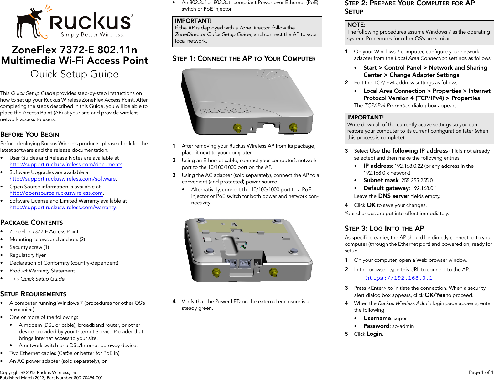 Copyright © 2013 Ruckus Wireless, Inc. Page 1 of 4Published March 2013, Part Number 800-70494-001ZoneFlex 7372-E 802.11n Multimedia Wi-Fi Access PointQuick Setup GuideThis Quick Setup Guide provides step-by-step instructions on how to set up your Ruckus Wireless ZoneFlex Access Point. After completing the steps described in this Guide, you will be able to place the Access Point (AP) at your site and provide wireless network access to users.BEFORE YOU BEGINBefore deploying Ruckus Wireless products, please check for the latest software and the release documentation.• User Guides and Release Notes are available at http://support.ruckuswireless.com/documents.• Software Upgrades are available athttp://support.ruckuswireless.com/software.• Open Source information is available athttp://opensource.ruckuswireless.com.• Software License and Limited Warranty available at http://support.ruckuswireless.com/warranty.PACKAGE CONTENTS• ZoneFlex 7372-E Access Point• Mounting screws and anchors (2)• Security screw (1)• Regulatory flyer• Declaration of Conformity (country-dependent)• Product Warranty Statement•This Quick Setup GuideSETUP REQUIREMENTS• A computer running Windows 7 (procedures for other OS’s are similar)• One or more of the following:• A modem (DSL or cable), broadband router, or other device provided by your Internet Service Provider that brings Internet access to your site. • A network switch or a DSL/Internet gateway device.• Two Ethernet cables (Cat5e or better for PoE in)• An AC power adapter (sold separately), or• An 802.3af or 802.3at -compliant Power over Ethernet (PoE) switch or PoE injectorSTEP 1: CONNECT THE AP TO YOUR COMPUTER1After removing your Ruckus Wireless AP from its package, place it next to your computer.2Using an Ethernet cable, connect your computer’s network port to the 10/100/1000 port on the AP. 3Using the AC adapter (sold separately), connect the AP to a convenient (and protected) power source. • Alternatively, connect the 10/100/1000 port to a PoE injector or PoE switch for both power and network con-nectivity.4Verify that the Power LED on the external enclosure is a steady green. STEP 2: PREPARE YOUR COMPUTER FOR AP SETUP1On your Windows 7 computer, configure your network adapter from the Local Area Connection settings as follows:•Start &gt; Control Panel &gt; Network and Sharing Center &gt; Change Adapter Settings2Edit the TCP/IPv4 address settings as follows: •Local Area Connection &gt; Properties &gt; Internet Protocol Version 4 (TCP/IPv4) &gt; PropertiesThe TCP/IPv4 Properties dialog box appears.3Select Use the following IP address (if it is not already selected) and then make the following entries:•IP address: 192.168.0.22 (or any address in the 192.168.0.x network)•Subnet mask: 255.255.255.0•Default gateway: 192.168.0.1Leave the DNS server fields empty.4Click OK to save your changes.Your changes are put into effect immediately. STEP 3: LOG INTO THE APAs specified earlier, the AP should be directly connected to your computer (through the Ethernet port) and powered on, ready for setup.1On your computer, open a Web browser window.2In the browser, type this URL to connect to the AP: https://192.168.0.13Press &lt;Enter&gt; to initiate the connection. When a security alert dialog box appears, click OK/Yes to proceed.4When the Ruckus Wireless Admin login page appears, enter the following: •Username: super•Password: sp-admin5Click Login.IMPORTANT!If the AP is deployed with a ZoneDirector, follow the ZoneDirector Quick Setup Guide, and connect the AP to your local network.NOTE:The following procedures assume Windows 7 as the operating system. Procedures for other OS’s are similar.IMPORTANT!Write down all of the currently active settings so you can restore your computer to its current configuration later (when this process is complete).