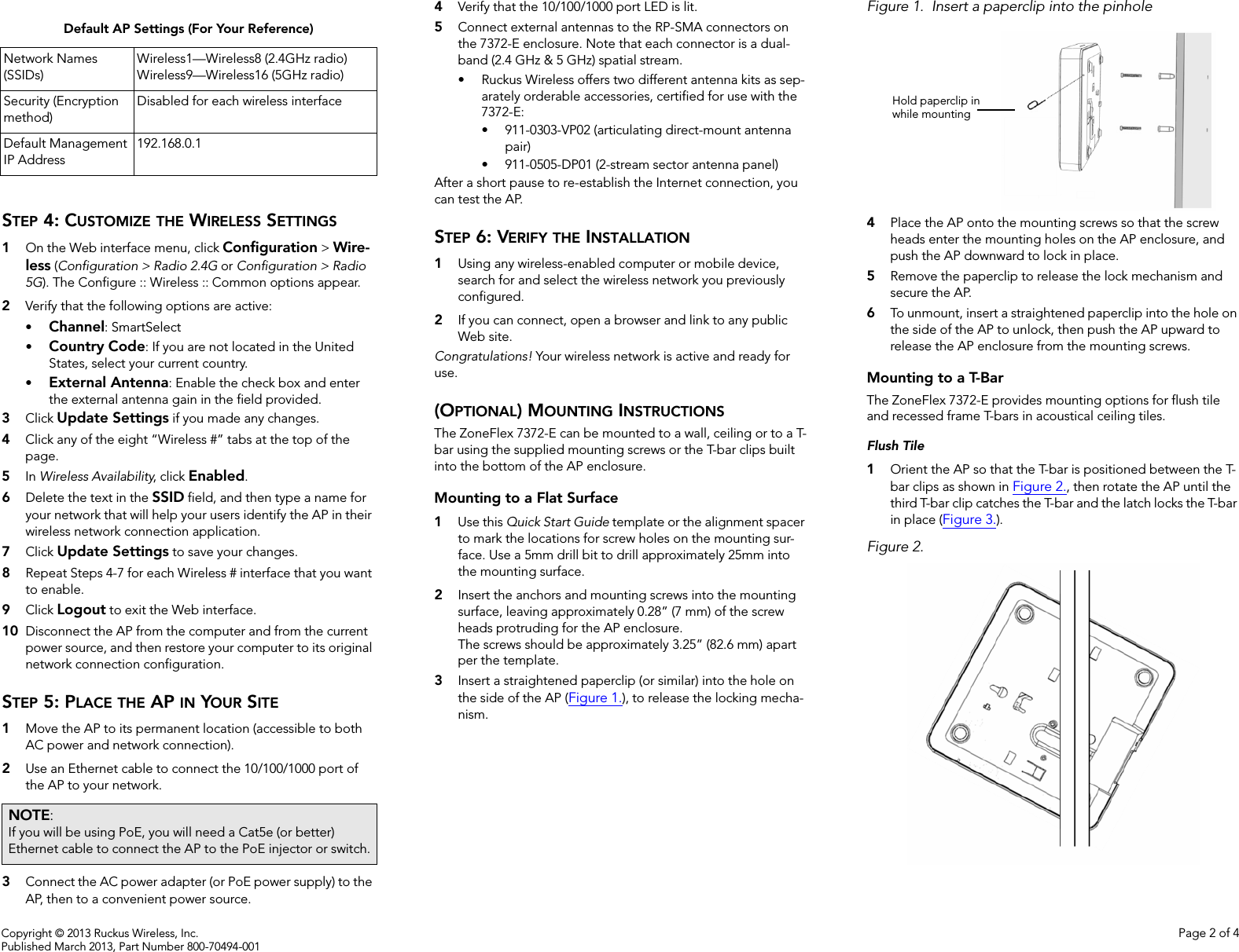 Copyright © 2013 Ruckus Wireless, Inc. Page 2 of 4Published March 2013, Part Number 800-70494-001STEP 4: CUSTOMIZE THE WIRELESS SETTINGS1On the Web interface menu, click Configuration &gt; Wire-less (Configuration &gt; Radio 2.4G or Configuration &gt; Radio 5G). The Configure :: Wireless :: Common options appear. 2Verify that the following options are active:•Channel: SmartSelect•Country Code: If you are not located in the United States, select your current country. •External Antenna: Enable the check box and enter the external antenna gain in the field provided. 3Click Update Settings if you made any changes.4Click any of the eight “Wireless #” tabs at the top of the page. 5In Wireless Availability, click Enabled.6Delete the text in the SSID field, and then type a name for your network that will help your users identify the AP in their wireless network connection application.7Click Update Settings to save your changes.8Repeat Steps 4-7 for each Wireless # interface that you want to enable. 9Click Logout to exit the Web interface.10 Disconnect the AP from the computer and from the current power source, and then restore your computer to its original network connection configuration. STEP 5: PLACE THE AP IN YOUR SITE 1Move the AP to its permanent location (accessible to both AC power and network connection). 2Use an Ethernet cable to connect the 10/100/1000 port of the AP to your network.3Connect the AC power adapter (or PoE power supply) to the AP, then to a convenient power source.4Verify that the 10/100/1000 port LED is lit.5Connect external antennas to the RP-SMA connectors on the 7372-E enclosure. Note that each connector is a dual-band (2.4 GHz &amp; 5 GHz) spatial stream.• Ruckus Wireless offers two different antenna kits as sep-arately orderable accessories, certified for use with the 7372-E:• 911-0303-VP02 (articulating direct-mount antenna pair)• 911-0505-DP01 (2-stream sector antenna panel)After a short pause to re-establish the Internet connection, you can test the AP. STEP 6: VERIFY THE INSTALLATION1Using any wireless-enabled computer or mobile device, search for and select the wireless network you previously configured. 2If you can connect, open a browser and link to any public Web site.Congratulations! Your wireless network is active and ready for use. (OPTIONAL) MOUNTING INSTRUCTIONSThe ZoneFlex 7372-E can be mounted to a wall, ceiling or to a T-bar using the supplied mounting screws or the T-bar clips built into the bottom of the AP enclosure. Mounting to a Flat Surface1Use this Quick Start Guide template or the alignment spacer to mark the locations for screw holes on the mounting sur-face. Use a 5mm drill bit to drill approximately 25mm into the mounting surface. 2Insert the anchors and mounting screws into the mounting surface, leaving approximately 0.28” (7 mm) of the screw heads protruding for the AP enclosure. The screws should be approximately 3.25” (82.6 mm) apart per the template.3Insert a straightened paperclip (or similar) into the hole on the side of the AP (Figure 1.), to release the locking mecha-nism. Figure 1. Insert a paperclip into the pinhole4Place the AP onto the mounting screws so that the screw heads enter the mounting holes on the AP enclosure, and push the AP downward to lock in place. 5Remove the paperclip to release the lock mechanism and secure the AP.6To unmount, insert a straightened paperclip into the hole on the side of the AP to unlock, then push the AP upward to release the AP enclosure from the mounting screws. Mounting to a T-BarThe ZoneFlex 7372-E provides mounting options for flush tile and recessed frame T-bars in acoustical ceiling tiles. Flush Tile1Orient the AP so that the T-bar is positioned between the T-bar clips as shown in Figure 2., then rotate the AP until the third T-bar clip catches the T-bar and the latch locks the T-bar in place (Figure 3.).Figure 2.Default AP Settings (For Your Reference)Network Names (SSIDs)Wireless1—Wireless8 (2.4GHz radio)Wireless9—Wireless16 (5GHz radio)Security (Encryption method)Disabled for each wireless interfaceDefault Management IP Address192.168.0.1NOTE: If you will be using PoE, you will need a Cat5e (or better) Ethernet cable to connect the AP to the PoE injector or switch.Hold paperclip inwhile mounting