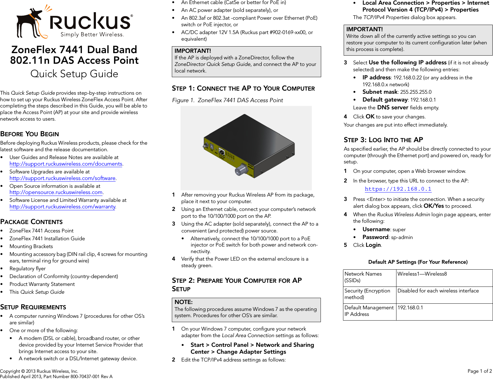 Copyright © 2013 Ruckus Wireless, Inc. Page 1 of 2Published April 2013, Part Number 800-70437-001 Rev AZoneFlex 7441 Dual Band 802.11n DAS Access Point Quick Setup GuideThis Quick Setup Guide provides step-by-step instructions on how to set up your Ruckus Wireless ZoneFlex Access Point. After completing the steps described in this Guide, you will be able to place the Access Point (AP) at your site and provide wireless network access to users.BEFORE YOU BEGINBefore deploying Ruckus Wireless products, please check for the latest software and the release documentation.• User Guides and Release Notes are available at http://support.ruckuswireless.com/documents.• Software Upgrades are available athttp://support.ruckuswireless.com/software.• Open Source information is available athttp://opensource.ruckuswireless.com.• Software License and Limited Warranty available at http://support.ruckuswireless.com/warranty.PACKAGE CONTENTS• ZoneFlex 7441 Access Point• ZoneFlex 7441 Installation Guide• Mounting Brackets• Mounting accessory bag (DIN rail clip, 4 screws for mounting ears, terminal ring for ground wire)• Regulatory flyer• Declaration of Conformity (country-dependent)• Product Warranty Statement•This Quick Setup GuideSETUP REQUIREMENTS• A computer running Windows 7 (procedures for other OS’s are similar)• One or more of the following:• A modem (DSL or cable), broadband router, or other device provided by your Internet Service Provider that brings Internet access to your site. • A network switch or a DSL/Internet gateway device.• An Ethernet cable (Cat5e or better for PoE in)• An AC power adapter (sold separately), or• An 802.3af or 802.3at -compliant Power over Ethernet (PoE) switch or PoE injector, or• AC/DC adapter 12V 1.5A (Ruckus part #902-0169-xx00, or equivalent)STEP 1: CONNECT THE AP TO YOUR COMPUTERFigure 1. ZoneFlex 7441 DAS Access Point1After removing your Ruckus Wireless AP from its package, place it next to your computer.2Using an Ethernet cable, connect your computer’s network port to the 10/100/1000 port on the AP. 3Using the AC adapter (sold separately), connect the AP to a convenient (and protected) power source. • Alternatively, connect the 10/100/1000 port to a PoE injector or PoE switch for both power and network con-nectivity.4Verify that the Power LED on the external enclosure is a steady green. STEP 2: PREPARE YOUR COMPUTER FOR AP SETUP1On your Windows 7 computer, configure your network adapter from the Local Area Connection settings as follows:•Start &gt; Control Panel &gt; Network and Sharing Center &gt; Change Adapter Settings2Edit the TCP/IPv4 address settings as follows: •Local Area Connection &gt; Properties &gt; Internet Protocol Version 4 (TCP/IPv4) &gt; PropertiesThe TCP/IPv4 Properties dialog box appears.3Select Use the following IP address (if it is not already selected) and then make the following entries:•IP address: 192.168.0.22 (or any address in the 192.168.0.x network)•Subnet mask: 255.255.255.0•Default gateway: 192.168.0.1Leave the DNS server fields empty.4Click OK to save your changes.Your changes are put into effect immediately. STEP 3: LOG INTO THE APAs specified earlier, the AP should be directly connected to your computer (through the Ethernet port) and powered on, ready for setup.1On your computer, open a Web browser window.2In the browser, type this URL to connect to the AP: https://192.168.0.13Press &lt;Enter&gt; to initiate the connection. When a security alert dialog box appears, click OK/Yes to proceed.4When the Ruckus Wireless Admin login page appears, enter the following: •Username: super•Password: sp-admin5Click Login.IMPORTANT!If the AP is deployed with a ZoneDirector, follow the ZoneDirector Quick Setup Guide, and connect the AP to your local network.NOTE:The following procedures assume Windows 7 as the operating system. Procedures for other OS’s are similar.IMPORTANT!Write down all of the currently active settings so you can restore your computer to its current configuration later (when this process is complete).Default AP Settings (For Your Reference)Network Names (SSIDs)Wireless1—Wireless8Security (Encryption method)Disabled for each wireless interfaceDefault Management IP Address192.168.0.1