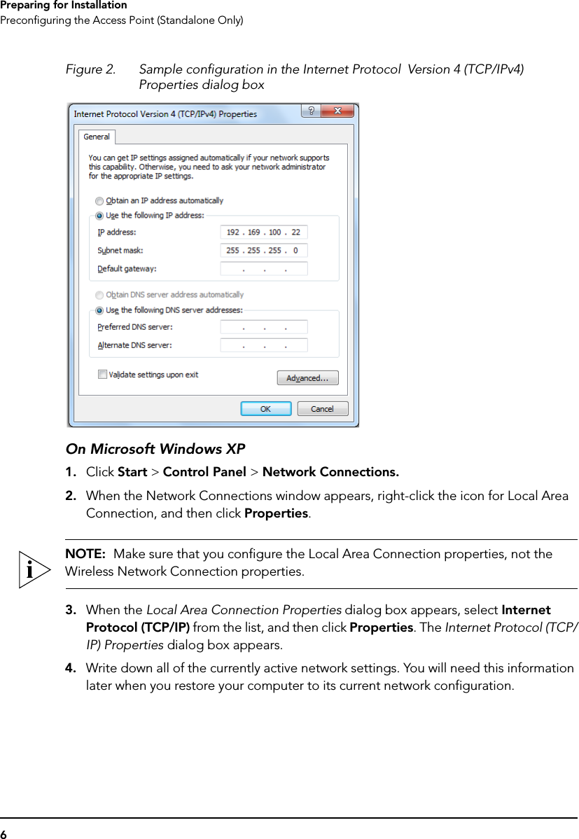 6Preparing for InstallationPreconfiguring the Access Point (Standalone Only)Figure 2. Sample configuration in the Internet Protocol  Version 4 (TCP/IPv4) Properties dialog boxOn Microsoft Windows XP1. Click Start &gt; Control Panel &gt; Network Connections.2. When the Network Connections window appears, right-click the icon for Local Area Connection, and then click Properties.NOTE:  Make sure that you configure the Local Area Connection properties, not the Wireless Network Connection properties.3. When the Local Area Connection Properties dialog box appears, select Internet Protocol (TCP/IP) from the list, and then click Properties. The Internet Protocol (TCP/IP) Properties dialog box appears. 4. Write down all of the currently active network settings. You will need this information later when you restore your computer to its current network configuration.