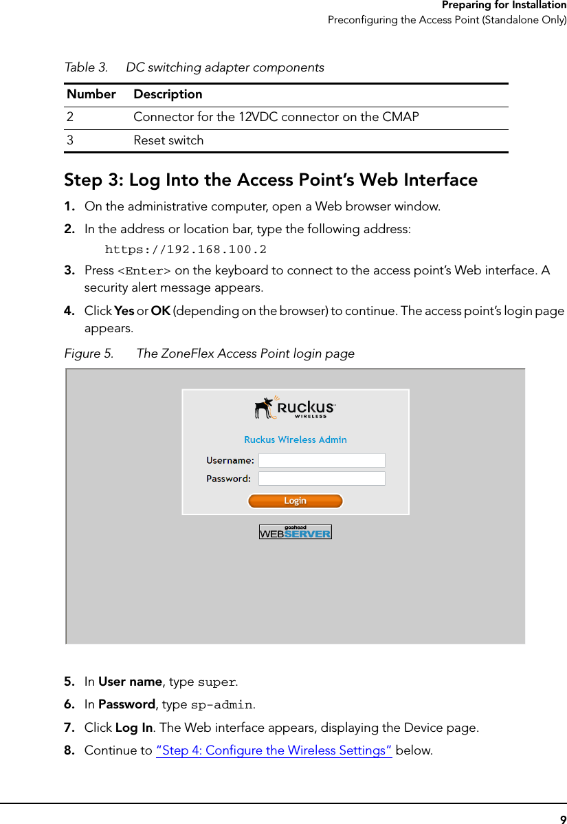 9Preparing for InstallationPreconfiguring the Access Point (Standalone Only)Step 3: Log Into the Access Point’s Web Interface1. On the administrative computer, open a Web browser window.2. In the address or location bar, type the following address:https://192.168.100.23. Press &lt;Enter&gt; on the keyboard to connect to the access point’s Web interface. A security alert message appears.4. Click Yes or OK (depending on the browser) to continue. The access point’s login page appears.Figure 5. The ZoneFlex Access Point login page5. In User name, type super.6. In Password, type sp-admin.7. Click Log In. The Web interface appears, displaying the Device page.8. Continue to “Step 4: Configure the Wireless Settings” below.2 Connector for the 12VDC connector on the CMAP3 Reset switchTable 3. DC switching adapter componentsNumber Description