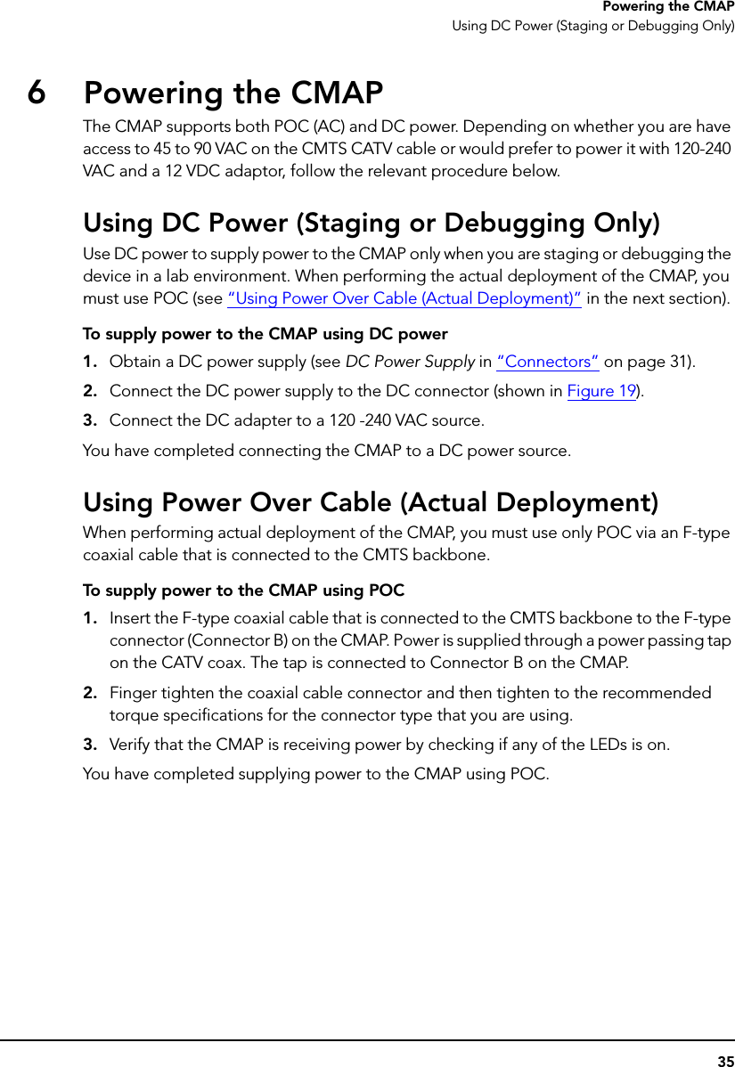35Powering the CMAPUsing DC Power (Staging or Debugging Only)6Powering the CMAPThe CMAP supports both POC (AC) and DC power. Depending on whether you are have access to 45 to 90 VAC on the CMTS CATV cable or would prefer to power it with 120-240 VAC and a 12 VDC adaptor, follow the relevant procedure below.Using DC Power (Staging or Debugging Only)Use DC power to supply power to the CMAP only when you are staging or debugging the device in a lab environment. When performing the actual deployment of the CMAP, you must use POC (see “Using Power Over Cable (Actual Deployment)” in the next section).To supply power to the CMAP using DC power1. Obtain a DC power supply (see DC Power Supply in “Connectors” on page 31).2. Connect the DC power supply to the DC connector (shown in Figure 19).3. Connect the DC adapter to a 120 -240 VAC source.You have completed connecting the CMAP to a DC power source. Using Power Over Cable (Actual Deployment)When performing actual deployment of the CMAP, you must use only POC via an F-type coaxial cable that is connected to the CMTS backbone.To supply power to the CMAP using POC1. Insert the F-type coaxial cable that is connected to the CMTS backbone to the F-type connector (Connector B) on the CMAP. Power is supplied through a power passing tap on the CATV coax. The tap is connected to Connector B on the CMAP.2. Finger tighten the coaxial cable connector and then tighten to the recommended torque specifications for the connector type that you are using.3. Verify that the CMAP is receiving power by checking if any of the LEDs is on.You have completed supplying power to the CMAP using POC.