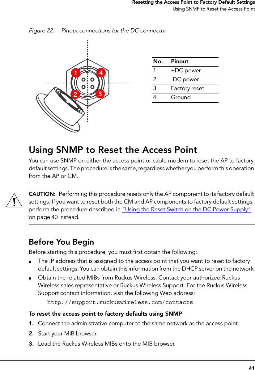 41Resetting the Access Point to Factory Default SettingsUsing SNMP to Reset the Access PointFigure 22. Pinout connections for the DC connectorUsing SNMP to Reset the Access PointYou can use SNMP on either the access point or cable modem to reset the AP to factory default settings. The procedure is the same, regardless whether you perform this operation from the AP or CM. CAUTION:  Performing this procedure resets only the AP component to its factory default settings. If you want to reset both the CM and AP components to factory default settings, perform the procedure described in “Using the Reset Switch on the DC Power Supply” on page 40 instead.Before You BeginBefore starting this procedure, you must first obtain the following:■The IP address that is assigned to the access point that you want to reset to factory default settings. You can obtain this information from the DHCP server on the network.■Obtain the related MIBs from Ruckus Wireless. Contact your authorized Ruckus Wireless sales representative or Ruckus Wireless Support. For the Ruckus Wireless Support contact information, visit the following Web address:http://support.ruckuswireless.com/contactsTo reset the access point to factory defaults using SNMP1. Connect the administrative computer to the same network as the access point.2. Start your MIB browser.3. Load the Ruckus Wireless MIBs onto the MIB browser.No. Pinout1+DC power2-DC power3Factory reset4Ground1423