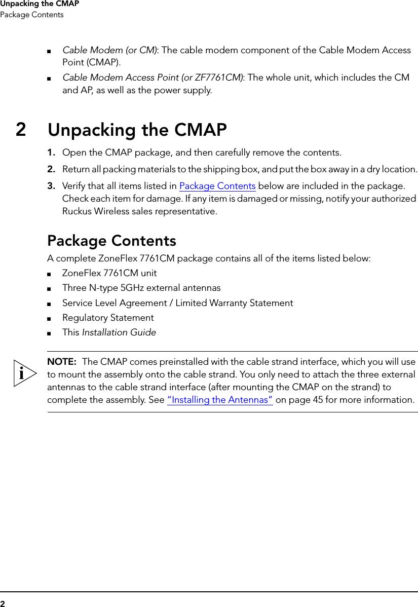 2Unpacking the CMAPPackage Contents■Cable Modem (or CM): The cable modem component of the Cable Modem Access Point (CMAP).■Cable Modem Access Point (or ZF7761CM): The whole unit, which includes the CM and AP, as well as the power supply.2Unpacking the CMAP1. Open the CMAP package, and then carefully remove the contents. 2. Return all packing materials to the shipping box, and put the box away in a dry location.3. Verify that all items listed in Package Contents below are included in the package. Check each item for damage. If any item is damaged or missing, notify your authorized Ruckus Wireless sales representative.Package ContentsA complete ZoneFlex 7761CM package contains all of the items listed below:■ZoneFlex 7761CM unit■Three N-type 5GHz external antennas■Service Level Agreement / Limited Warranty Statement■Regulatory Statement■This Installation GuideNOTE:  The CMAP comes preinstalled with the cable strand interface, which you will use to mount the assembly onto the cable strand. You only need to attach the three external antennas to the cable strand interface (after mounting the CMAP on the strand) to complete the assembly. See “Installing the Antennas” on page 45 for more information.