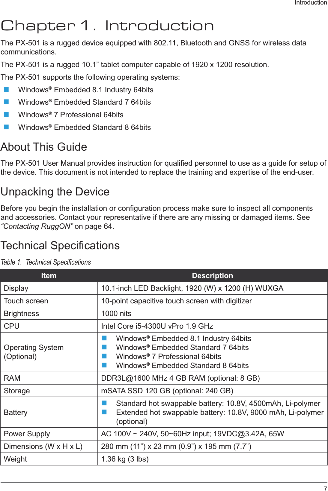 7IntroductionChapter 1.  IntroductionThe PX-501 is a rugged device equipped with 802.11, Bluetooth and GNSS for wireless data communications.The PX-501 is a rugged 10.1” tablet computer capable of 1920 x 1200 resolution.The PX-501 supports the following operating systems:Windows® Embedded 8.1 Industry 64bitsWindows® Embedded Standard 7 64bitsWindows® 7 Professional 64bitsWindows® Embedded Standard 8 64bitsAbout This GuideThe PX-501 User Manual provides instruction for qualified personnel to use as a guide for setup of the device. This document is not intended to replace the training and expertise of the end-user.Unpacking the DeviceBefore you begin the installation or configuration process make sure to inspect all components and accessories. Contact your representative if there are any missing or damaged items. See “Contacting RuggON” on page 64.Technical SpecificationsTable 1.  Item DescriptionDisplay 10.1-inch LED Backlight, 1920 (W) x 1200 (H) WUXGATouch screen 10-point capacitive touch screen with digitizerBrightness 1000 nitsCPU Intel Core i5-4300U vPro 1.9 GHzOperating System (Optional)Windows® Embedded 8.1 Industry 64bitsWindows® Embedded Standard 7 64bitsWindows® 7 Professional 64bitsWindows® Embedded Standard 8 64bitsRAM DDR3L@1600 MHz 4 GB RAM (optional: 8 GB)Storage mSATA SSD 120 GB (optional: 240 GB)BatteryStandard hot swappable battery: 10.8V, 4500mAh, Li-polymerExtended hot swappable battery: 10.8V, 9000 mAh, Li-polymer (optional)Power Supply AC 100V ~ 240V, 50~60Hz input; 19VDC@3.42A, 65WDimensions (W x H x L) 280 mm (11”) x 23 mm (0.9”) x 195 mm (7.7”)Weight 1.36 kg (3 lbs)