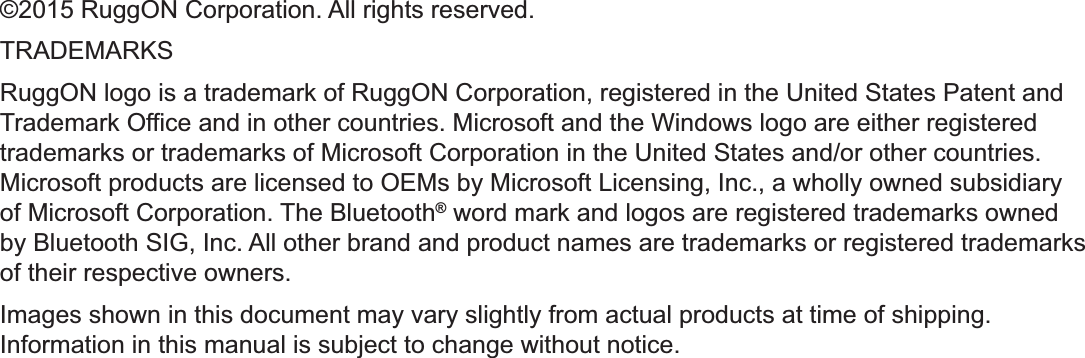 ©2015 RuggON Corporation. All rights reserved.TRADEMARKSRuggON logo is a trademark of RuggON Corporation, registered in the United States Patent and Trademark Office and in other countries. Microsoft and the Windows logo are either registered trademarks or trademarks of Microsoft Corporation in the United States and/or other countries. Microsoft products are licensed to OEMs by Microsoft Licensing, Inc., a wholly owned subsidiary of Microsoft Corporation. The Bluetooth® word mark and logos are registered trademarks owned by Bluetooth SIG, Inc. All other brand and product names are trademarks or registered trademarks of their respective owners.Images shown in this document may vary slightly from actual products at time of shipping. Information in this manual is subject to change without notice.