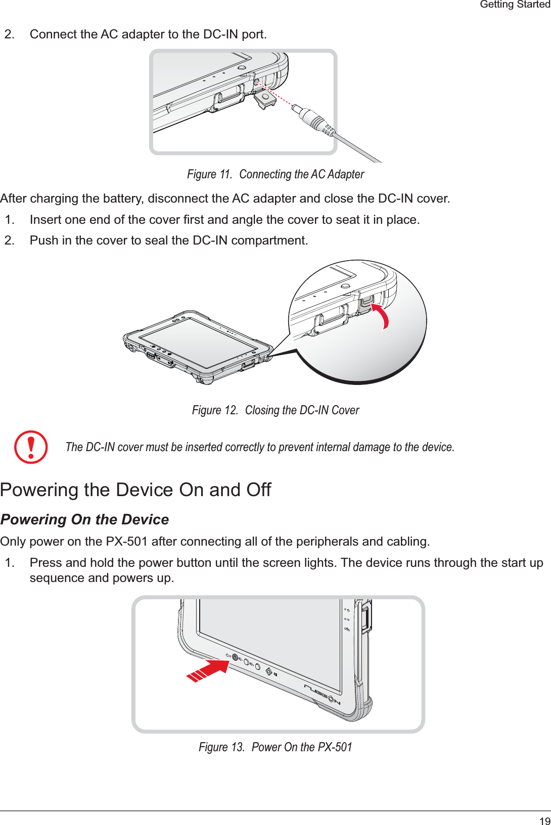 19Getting Started2. Connect the AC adapter to the DC-IN port.Figure 11.  Connecting the AC AdapterAfter charging the battery, disconnect the AC adapter and close the DC-IN cover.1. Insert one end of the cover first and angle the cover to seat it in place.2. Push in the cover to seal the DC-IN compartment.Figure 12.  Closing the DC-IN CoverThe DC-IN cover must be inserted correctly to prevent internal damage to the device.Powering the Device On and OffPowering On the DeviceOnly power on the PX-501 after connecting all of the peripherals and cabling.1. Press and hold the power button until the screen lights. The device runs through the start up sequence and powers up.fnFigure 13.  Power On the PX-501